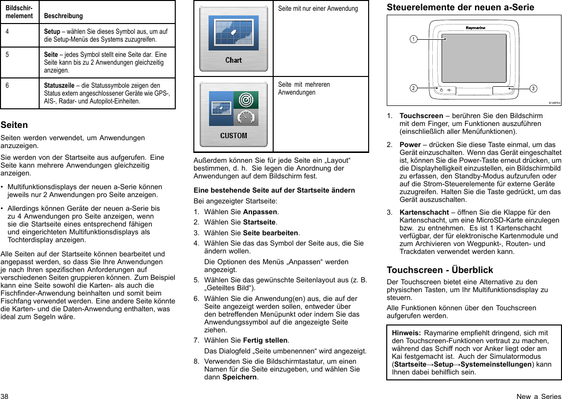 Bildschir-melementBeschreibung4Setup–wählenSiediesesSymbolaus,umaufdieSetup-MenüsdesSystemszuzugreifen.5Seite–jedesSymbolstellteineSeitedar.EineSeitekannbiszu2Anwendungengleichzeitiganzeigen.6Statuszeile–dieStatussymbolezeigendenStatusexternangeschlossenerGerätewieGPS-,AIS-,Radar-undAutopilot-Einheiten.SeitenSeitenwerdenverwendet,umAnwendungenanzuzeigen.SiewerdenvonderStartseiteausaufgerufen.EineSeitekannmehrereAnwendungengleichzeitiganzeigen.•Multifunktionsdisplaysderneuena-Seriekönnenjeweilsnur2AnwendungenproSeiteanzeigen.•AllerdingskönnenGerätederneuena-Seriebiszu4AnwendungenproSeiteanzeigen,wennsiedieStartseiteeinesentsprechendfähigenundeingerichtetenMultifunktionsdisplaysalsTochterdisplayanzeigen.AlleSeitenaufderStartseitekönnenbearbeitetundangepasstwerden,sodassSieIhreAnwendungenjenachIhrenspezischenAnforderungenaufverschiedenenSeitengruppierenkönnen.ZumBeispielkanneineSeitesowohldieKarten-alsauchdieFischnder-AnwendungbeinhaltenundsomitbeimFischfangverwendetwerden.EineandereSeitekönntedieKarten-unddieDaten-Anwendungenthalten,wasidealzumSegelnwäre.SeitemitnureinerAnwendungSeitemitmehrerenAnwendungenAußerdemkönnenSiefürjedeSeiteein„Layout“bestimmen,d.h.SielegendieAnordnungderAnwendungenaufdemBildschirmfest.EinebestehendeSeiteaufderStartseiteändernBeiangezeigterStartseite:1.WählenSieAnpassen.2.WählenSieStartseite.3.WählenSieSeitebearbeiten.4.WählenSiedasdasSymbolderSeiteaus,dieSieändernwollen.DieOptionendesMenüs„Anpassen“werdenangezeigt.5.WählenSiedasgewünschteSeitenlayoutaus(z.B.„GeteiltesBild“).6.WählenSiedieAnwendung(en)aus,dieaufderSeiteangezeigtwerdensollen,entwederüberdenbetreffendenMenüpunktoderindemSiedasAnwendungssymbolaufdieangezeigteSeiteziehen.7.WählenSieFertigstellen.DasDialogfeld„Seiteumbenennen“wirdangezeigt.8.VerwendenSiedieBildschirmtastatur,umeinenNamenfürdieSeiteeinzugeben,undwählenSiedannSpeichern.Steuerelementederneuena-SerieD12 577 -13121.Touchscreen–berührenSiedenBildschirmmitdemFinger,umFunktionenauszuführen(einschließlichallerMenüfunktionen).2.Power–drückenSiedieseTasteeinmal,umdasGeräteinzuschalten.WenndasGeräteingeschaltetist,könnenSiediePower-Tasteerneutdrücken,umdieDisplayhelligkeiteinzustellen,einBildschirmbildzuerfassen,denStandby-ModusaufzurufenoderaufdieStrom-SteuerelementefürexterneGerätezuzugreifen.HaltenSiedieT astegedrückt,umdasGerätauszuschalten.3.Kartenschacht–öffnenSiedieKlappefürdenKartenschacht,umeineMicroSD-Karteeinzulegenbzw.zuentnehmen.Esist1Kartenschachtverfügbar,derfürelektronischeKartenmoduleundzumArchivierenvonWegpunkt-,Routen-undTrackdatenverwendetwerdenkann.Touchscreen-ÜberblickDerTouchscreenbieteteineAlternativezudenphysischenTasten,umIhrMultifunktionsdisplayzusteuern.AlleFunktionenkönnenüberdenTouchscreenaufgerufenwerden.Hinweis:Raymarineempehltdringend,sichmitdenTouchscreen-Funktionenvertrautzumachen,währenddasSchiffnochvorAnkerliegtoderamKaifestgemachtist.AuchderSimulatormodus(Startseite→Setup→Systemeinstellungen)kannIhnendabeibehilichsein.38NewaSeries