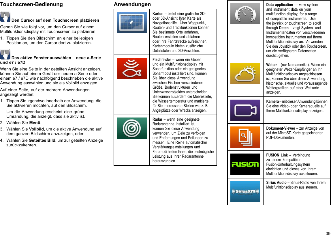 Touchscreen-BedienungDenCursoraufdemTouchscreenplatzierenGehenSiewiefolgtvor,umdenCursoraufeinemMultifunktionsdisplaymitTouchscreenzuplatzieren.1.TippenSiedenBildschirmaneinerbeliebigenPositionan,umdenCursordortzuplatzieren.DasaktiveFensterauswählen–neuea-Serieunde7/e7DWennSieeineSeiteindergeteiltenAnsichtanzeigen,könnenSieaufeinemGerätderneuena-Serieodereineme7/e7DwienachfolgendbeschriebendieaktiveAnwendungauswählenundsiealsVollbildanzeigen.AufeinerSeite,aufdermehrereAnwendungenangezeigtwerden:1.TippenSieirgendwoinnerhalbderAnwendung,dieSieaktivierenmöchten,aufdenBildschirm.UmdieAnwendungerscheinteinegrüneUmrandung,dieanzeigt,dasssieaktivist.2.WählenSieMenü.3.WählenSieVollbild,umdieaktiveAnwendungaufdemganzenBildschirmanzuzeigen,oder4.WählenSieGeteiltesBild,umzurgeteiltenAnzeigezurückzukehren.AnwendungenKarten–bieteteinegrasche2D-oder3D-AnsichtIhrerKartealsNavigationshilfe.ÜberWegpunkt-,Routen-undTrackfunktionenkönnenSiebestimmteOrteanfahren,RoutenerstellenundabfahrenoderIhreFahrtstreckeaufzeichnen.KartenmodulebietenzusätzlicheDetailstufenund3D-Ansichten.Fischnder–wenneinGeberundeinMultifunktionsdisplaymitSonarfunktionodereingeeignetesSonarmodulinstalliertsind,könnenSieüberdieseAnwendungzwischenFischenverschiedenerGröße,BodenstrukturenundUnterwasserobjektenunterscheiden.SiekönnenaußerdemdieMeerestiefe,dieWassertemperaturundmarkierte,fürSieinteressanteStellenwiez.B.AngelplätzeoderWracksanzeigen.Radar–wenneinegeeigneteRadarantenneinstalliertist,könnenSiedieseAnwendungverwenden,umZielezuverfolgenundEntfernungenundPeilungenzumessen.EineReiheautomatischerVerstärkungseinstellungenundFarbmodihelfenIhnen,diebestmöglicheLeistungausIhrerRadarantenneherauszuholen.Dataapplication—viewsystemandinstrumentdataonyourmultifunctiondisplay,forarangeofcompatibleinstruments.UsethejoystickortouchscreentoscrollthroughDaten–zeigtSystem-undInstrumentendatenvonverschiedenenkompatiblenInstrumentenaufIhremMultifunktionsdisplayan.VerwendenSiedenJoystickoderdenTouchscreen,umdieverfügbarenDatenseitendurchzugehen.Wetter–(nurNordamerika).WenneingeeigneterWetter-EmpfängeranIhrMultifunktionsdisplayangeschlossenist,könnenSieüberdieseAnwendunghistorische,aktuelleundvoraussagendeWettergrakenaufeinerWeltkarteanzeigen.Kamera–mitdieserAnwendungkönnenSieeineVideo-oderKameraquelleaufIhremMultifunktionsdisplayanzeigen.Dokument-Viewer–zurAnzeigevonaufderMicroSD-KartegespeichertenPDF-Dokumenten.FUSIONLink–VerbindungzueinemkompatiblenFusion-UnterhaltungssystemeinrichtenunddiesesvonIhremMultifunktionsdisplayaussteuern.SiriusAudio–Sirius-RadiovonIhremMultifunktionsdisplayaussteuern.39