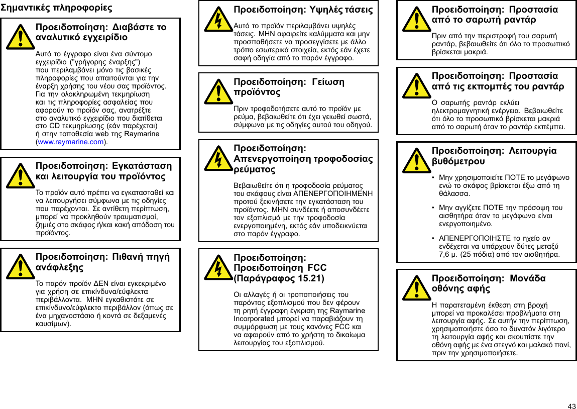 ΣημαντικέςπληροφορίεςΠροειδοποίηση:ΔιαβάστετοαναλυτικόεγχειρίδιοΑυτότοέγγραφοείναιένασύντομοεγχειρίδιο(&quot;γρήγορηςέναρξης&quot;)πουπεριλαμβάνειμόνοτιςβασικέςπληροφορίεςπουαπαιτούνταιγιατηνέναρξηχρήσηςτουνέουσαςπροϊόντος.Γιατηνολοκληρωμένητεκμηρίωσηκαιτιςπληροφορίεςασφαλείαςπουαφορούντοπροϊόνσας,ανατρέξτεστοαναλυτικόεγχειρίδιοπουδιατίθεταιστοCDτεκμηρίωσης(εάνπαρέχεται)ήστηντοποθεσίαwebτηςRaymarine(www.raymarine.com).Προειδοποίηση:ΕγκατάστασηκαιλειτουργίατουπροϊόντοςΤοπροϊόναυτόπρέπειναεγκατασταθείκαιναλειτουργήσεισύμφωναμετιςοδηγίεςπουπαρέχονται.Σεαντίθετηπερίπτωση,μπορείναπροκληθούντραυματισμοί,ζημιέςστοσκάφοςή/καικακήαπόδοσητουπροϊόντος.Προειδοποίηση:ΠιθανήπηγήανάφλεξηςΤοπαρόνπροϊόνΔΕΝείναιεγκεκριμένογιαχρήσησεεπικίνδυνα/εύφλεκταπεριβάλλοντα.ΜΗΝεγκαθιστάτεσεεπικίνδυνο/εύφλεκτοπεριβάλλον(όπωςσεέναμηχανοστάσιοήκοντάσεδεξαμενέςκαυσίμων).Προειδοποίηση:ΥψηλέςτάσειςΑυτότοπροϊόνπεριλαμβάνειυψηλέςτάσεις.ΜΗΝαφαιρείτεκαλύμματακαιμηνπροσπαθήσετεναπροσεγγίσετεμεάλλοτρόποεσωτερικάστοιχεία,εκτόςεάνέχετεσαφήοδηγίααπότοπαρόνέγγραφο.Προειδοποίηση:ΓείωσηπροϊόντοςΠριντροφοδοτήσετεαυτότοπροϊόνμερεύμα,βεβαιωθείτεότιέχειγειωθείσωστά,σύμφωναμετιςοδηγίεςαυτούτουοδηγού.Προειδοποίηση:ΑπενεργοποίησητροφοδοσίαςρεύματοςΒεβαιωθείτεότιητροφοδοσίαρεύματοςτουσκάφουςείναιΑΠΕΝΕΡΓΟΠΟΙΗΜΕΝΗπροτούξεκινήσετετηνεγκατάστασητουπροϊόντος.ΜΗΝσυνδέετεήαποσυνδέετετονεξοπλισμόμετηντροφοδοσίαενεργοποιημένη,εκτόςεάνυποδεικνύεταιστοπαρόνέγγραφο.Προειδοποίηση:ΠροειδοποίησηFCC(Παράγραφος15.21)ΟιαλλαγέςήοιτροποποιήσειςτουπαρόντοςεξοπλισμούπουδενφέρουντηρητήέγγραφηέγκρισητηςRaymarineIncorporatedμπορείναπαραβιάζουντησυμμόρφωσημετουςκανόνεςFCCκαινααφαιρούναπότοχρήστητοδικαίωμαλειτουργίαςτουεξοπλισμού.Προειδοποίηση:ΠροστασίααπότοσαρωτήραντάρΠριναπότηνπεριστροφήτουσαρωτήραντάρ,βεβαιωθείτεότιόλοτοπροσωπικόβρίσκεταιμακριά.Προειδοποίηση:ΠροστασίααπότιςεκπομπέςτουραντάρΟσαρωτήςραντάρεκλύειηλεκτρομαγνητικήενέργεια.Βεβαιωθείτεότιόλοτοπροσωπικόβρίσκεταιμακριάαπότοσαρωτήόταντοραντάρεκπέμπει.Προειδοποίηση:Λειτουργίαβυθόμετρου•ΜηνχρησιμοποιείτεΠΟΤΕτομεγάφωνοενώτοσκάφοςβρίσκεταιέξωαπότηθάλασσα.•ΜηναγγίζετεΠΟΤΕτηνπρόσοψητουαισθητήραόταντομεγάφωνοείναιενεργοποιημένο.•ΑΠΕΝΕΡΓΟΠΟΙΗΣΤΕτοηχείοανενδέχεταιναυπάρχουνδύτεςμεταξύ7,6μ.(25πόδια)απότοναισθητήρα.Προειδοποίηση:ΜονάδαοθόνηςαφήςΗπαρατεταμένηέκθεσηστηβροχήμπορείναπροκαλέσειπροβλήματαστηλειτουργίααφής.Σεαυτήντηνπερίπτωση,χρησιμοποιήστεόσοτοδυνατόνλιγότεροτηλειτουργίααφήςκαισκουπίστετηνοθόνηαφήςμεέναστεγνόκαιμαλακόπανί,πριντηνχρησιμοποιήσετε.43