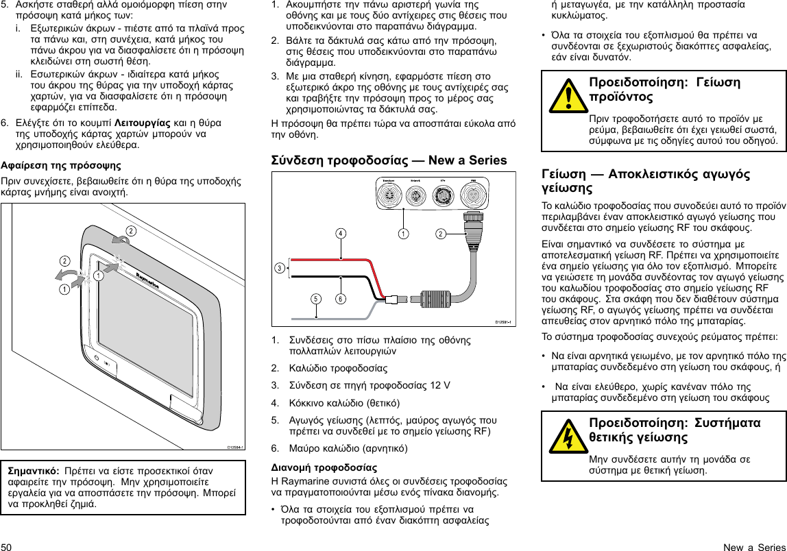 5.Ασκήστεσταθερήαλλάομοιόμορφηπίεσηστηνπρόσοψηκατάμήκοςτων:i.Εξωτερικώνάκρων-πιέστεαπόταπλαϊνάπροςταπάνωκαι,στησυνέχεια,κατάμήκοςτουπάνωάκρουγιαναδιασφαλίσετεότιηπρόσοψηκλειδώνειστησωστήθέση.ii.Εσωτερικώνάκρων-ιδιαίτερακατάμήκοςτουάκρουτηςθύραςγιατηνυποδοχήκάρταςχαρτών,γιαναδιασφαλίσετεότιηπρόσοψηεφαρμόζειεπίπεδα.6.ΕλέγξτεότιτοκουμπίΛειτουργίαςκαιηθύρατηςυποδοχήςκάρταςχαρτώνμπορούνναχρησιμοποιηθούνελεύθερα.ΑφαίρεσητηςπρόσοψηςΠρινσυνεχίσετε,βεβαιωθείτεότιηθύρατηςυποδοχήςκάρταςμνήμηςείναιανοιχτή.D12584-1011222212121212Σημαντικό:Πρέπειναείστεπροσεκτικοίόταναφαιρείτετηνπρόσοψη.Μηνχρησιμοποιείτεεργαλείαγιανααποσπάσετετηνπρόσοψη.Μπορείναπροκληθείζημιά.1.Ακουμπήστετηνπάνωαριστερήγωνίατηςοθόνηςκαιμετουςδύοαντίχειρεςστιςθέσειςπουυποδεικνύονταιστοπαραπάνωδιάγραμμα.2.Βάλτεταδάκτυλάσαςκάτωαπότηνπρόσοψη,στιςθέσειςπουυποδεικνύονταιστοπαραπάνωδιάγραμμα.3.Μεμιασταθερήκίνηση,εφαρμόστεπίεσηστοεξωτερικόάκροτηςοθόνηςμετουςαντίχειρέςσαςκαιτραβήξτετηνπρόσοψηπροςτομέροςσαςχρησιμοποιώνταςταδάκτυλάσας.Ηπρόσοψηθαπρέπειτώρανααποσπάταιεύκολααπότηνοθόνη.Σύνδεσητροφοδοσίας—NewaSeries00000000000000000000000000000000000000162453D12 581 -11.Συνδέσειςστοπίσωπλαίσιοτηςοθόνηςπολλαπλώνλειτουργιών2.Καλώδιοτροφοδοσίας3.Σύνδεσησεπηγήτροφοδοσίας12V4.Κόκκινοκαλώδιο(θετικό)5.Αγωγόςγείωσης(λεπτός,μαύροςαγωγόςπουπρέπεινασυνδεθείμετοσημείογείωσηςRF)6.Μαύροκαλώδιο(αρνητικό)ΔιανομήτροφοδοσίαςΗRaymarineσυνιστάόλεςοισυνδέσειςτροφοδοσίαςναπραγματοποιούνταιμέσωενόςπίνακαδιανομής.•Όλαταστοιχείατουεξοπλισμούπρέπεινατροφοδοτούνταιαπόένανδιακόπτηασφαλείαςήμεταγωγέα,μετηνκατάλληληπροστασίακυκλώματος.•Όλαταστοιχείατουεξοπλισμούθαπρέπεινασυνδέονταισεξεχωριστούςδιακόπτεςασφαλείας,εάνείναιδυνατόν.Προειδοποίηση:ΓείωσηπροϊόντοςΠριντροφοδοτήσετεαυτότοπροϊόνμερεύμα,βεβαιωθείτεότιέχειγειωθείσωστά,σύμφωναμετιςοδηγίεςαυτούτουοδηγού.Γείωση—ΑποκλειστικόςαγωγόςγείωσηςΤοκαλώδιοτροφοδοσίαςπουσυνοδεύειαυτότοπροϊόνπεριλαμβάνειέναναποκλειστικόαγωγόγείωσηςπουσυνδέεταιστοσημείογείωσηςRFτουσκάφους.ΕίναισημαντικόνασυνδέσετετοσύστημαμεαποτελεσματικήγείωσηRF.Πρέπειναχρησιμοποιείτεένασημείογείωσηςγιαόλοτονεξοπλισμό.ΜπορείτεναγειώσετετημονάδασυνδέονταςτοναγωγόγείωσηςτουκαλωδίουτροφοδοσίαςστοσημείογείωσηςRFτουσκάφους.ΣτασκάφηπουδενδιαθέτουνσύστημαγείωσηςRF,οαγωγόςγείωσηςπρέπεινασυνδέεταιαπευθείαςστοναρνητικόπόλοτηςμπαταρίας.Τοσύστηματροφοδοσίαςσυνεχούςρεύματοςπρέπει:•Ναείναιαρνητικάγειωμένο,μετοναρνητικόπόλοτηςμπαταρίαςσυνδεδεμένοστηγείωσητουσκάφους,ή•Ναείναιελεύθερο,χωρίςκανένανπόλοτηςμπαταρίαςσυνδεδεμένοστηγείωσητουσκάφουςΠροειδοποίηση:ΣυστήματαθετικήςγείωσηςΜηνσυνδέσετεαυτήντημονάδασεσύστημαμεθετικήγείωση.50NewaSeries