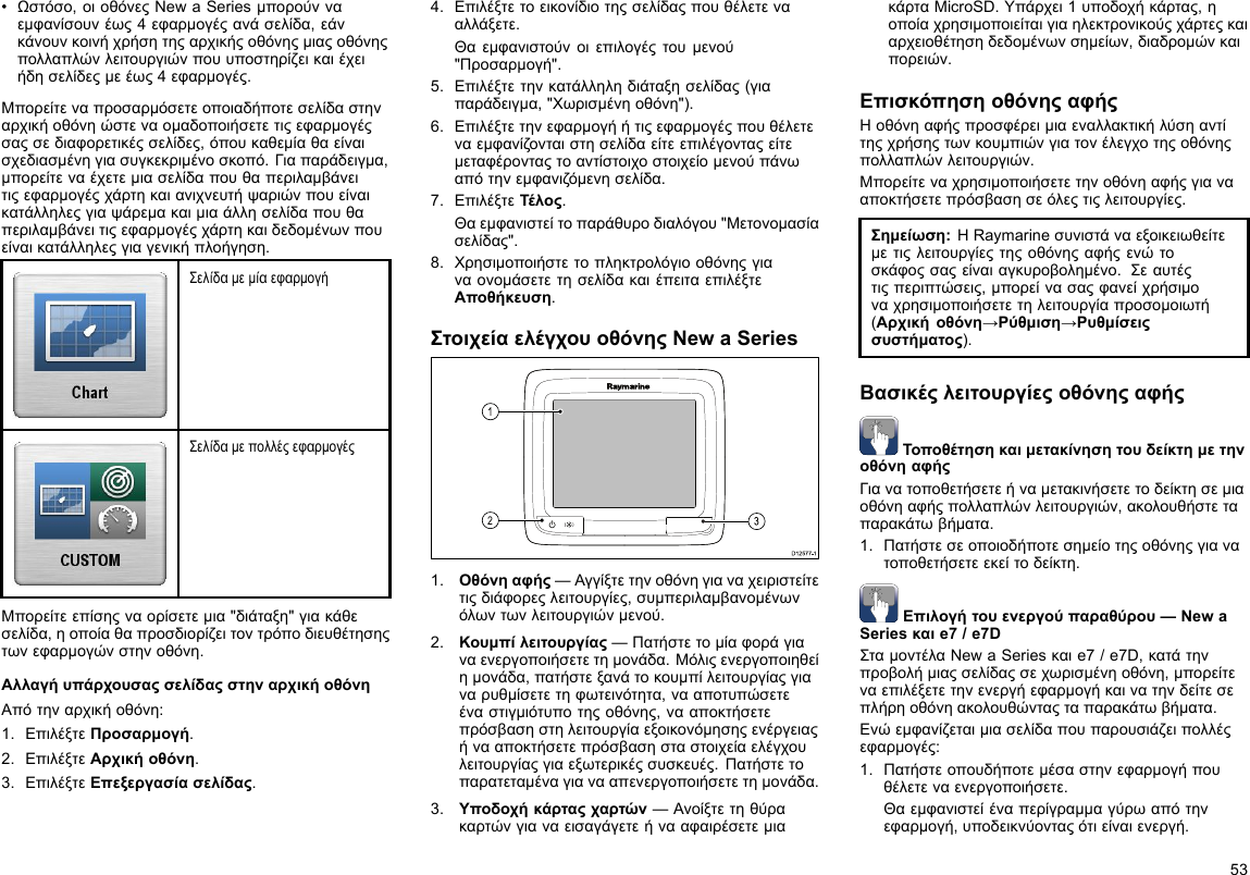•Ωστόσο,οιοθόνεςNewaSeriesμπορούνναεμφανίσουνέως4εφαρμογέςανάσελίδα,εάνκάνουνκοινήχρήσητηςαρχικήςοθόνηςμιαςοθόνηςπολλαπλώνλειτουργιώνπουυποστηρίζεικαιέχειήδησελίδεςμεέως4εφαρμογές.Μπορείτεναπροσαρμόσετεοποιαδήποτεσελίδαστηναρχικήοθόνηώστεναομαδοποιήσετετιςεφαρμογέςσαςσεδιαφορετικέςσελίδες,όπουκαθεμίαθαείναισχεδιασμένηγιασυγκεκριμένοσκοπό.Γιαπαράδειγμα,μπορείτεναέχετεμιασελίδαπουθαπεριλαμβάνειτιςεφαρμογέςχάρτηκαιανιχνευτήψαριώνπουείναικατάλληλεςγιαψάρεμακαιμιαάλλησελίδαπουθαπεριλαμβάνειτιςεφαρμογέςχάρτηκαιδεδομένωνπουείναικατάλληλεςγιαγενικήπλοήγηση.ΣελίδαμεμίαεφαρμογήΣελίδαμεπολλέςεφαρμογέςΜπορείτεεπίσηςναορίσετεμια&quot;διάταξη&quot;γιακάθεσελίδα,ηοποίαθαπροσδιορίζειτοντρόποδιευθέτησηςτωνεφαρμογώνστηνοθόνη.ΑλλαγήυπάρχουσαςσελίδαςστηναρχικήοθόνηΑπότηναρχικήοθόνη:1.ΕπιλέξτεΠροσαρμογή.2.ΕπιλέξτεΑρχικήοθόνη.3.ΕπιλέξτεΕπεξεργασίασελίδας.4.Επιλέξτετοεικονίδιοτηςσελίδαςπουθέλετενααλλάξετε.Θαεμφανιστούνοιεπιλογέςτουμενού&quot;Προσαρμογή&quot;.5.Επιλέξτετηνκατάλληληδιάταξησελίδας(γιαπαράδειγμα,&quot;Χωρισμένηοθόνη&quot;).6.Επιλέξτετηνεφαρμογήήτιςεφαρμογέςπουθέλετεναεμφανίζονταιστησελίδαείτεεπιλέγονταςείτεμεταφέρονταςτοαντίστοιχοστοιχείομενούπάνωαπότηνεμφανιζόμενησελίδα.7.ΕπιλέξτεΤέλος.Θαεμφανιστείτοπαράθυροδιαλόγου&quot;Μετονομασίασελίδας&quot;.8.ΧρησιμοποιήστετοπληκτρολόγιοοθόνηςγιαναονομάσετετησελίδακαιέπειταεπιλέξτεΑποθήκευση.ΣτοιχείαελέγχουοθόνηςNewaSeriesD12 577 -13121.Οθόνηαφής—Αγγίξτετηνοθόνηγιαναχειριστείτετιςδιάφορεςλειτουργίες,συμπεριλαμβανομένωνόλωντωνλειτουργιώνμενού.2.Κουμπίλειτουργίας—Πατήστετομίαφοράγιαναενεργοποιήσετετημονάδα.Μόλιςενεργοποιηθείημονάδα,πατήστεξανάτοκουμπίλειτουργίαςγιαναρυθμίσετετηφωτεινότητα,νααποτυπώσετεέναστιγμιότυποτηςοθόνης,νααποκτήσετεπρόσβασηστηλειτουργίαεξοικονόμησηςενέργειαςήνααποκτήσετεπρόσβασησταστοιχείαελέγχουλειτουργίαςγιαεξωτερικέςσυσκευές.Πατήστετοπαρατεταμέναγιανααπενεργοποιήσετετημονάδα.3.Υποδοχήκάρταςχαρτών—ΑνοίξτετηθύρακαρτώνγιαναεισαγάγετεήνααφαιρέσετεμιακάρταMicroSD.Υπάρχει1υποδοχήκάρτας,ηοποίαχρησιμοποιείταιγιαηλεκτρονικούςχάρτεςκαιαρχειοθέτησηδεδομένωνσημείων,διαδρομώνκαιπορειών.ΕπισκόπησηοθόνηςαφήςΗοθόνηαφήςπροσφέρειμιαεναλλακτικήλύσηαντίτηςχρήσηςτωνκουμπιώνγιατονέλεγχοτηςοθόνηςπολλαπλώνλειτουργιών.Μπορείτεναχρησιμοποιήσετετηνοθόνηαφήςγιανααποκτήσετεπρόσβασησεόλεςτιςλειτουργίες.Σημείωση:ΗRaymarineσυνιστάναεξοικειωθείτεμετιςλειτουργίεςτηςοθόνηςαφήςενώτοσκάφοςσαςείναιαγκυροβολημένο.Σεαυτέςτιςπεριπτώσεις,μπορείνασαςφανείχρήσιμοναχρησιμοποιήσετετηλειτουργίαπροσομοιωτή(Αρχικήοθόνη→Ρύθμιση→Ρυθμίσειςσυστήματος).ΒασικέςλειτουργίεςοθόνηςαφήςΤοποθέτησηκαιμετακίνησητουδείκτημετηνοθόνηαφήςΓιανατοποθετήσετεήναμετακινήσετετοδείκτησεμιαοθόνηαφήςπολλαπλώνλειτουργιών,ακολουθήστεταπαρακάτωβήματα.1.Πατήστεσεοποιοδήποτεσημείοτηςοθόνηςγιανατοποθετήσετεεκείτοδείκτη.Επιλογήτουενεργούπαραθύρου—NewaSeriesκαιe7/e7DΣταμοντέλαNewaSeriesκαιe7/e7D,κατάτηνπροβολήμιαςσελίδαςσεχωρισμένηοθόνη,μπορείτεναεπιλέξετετηνενεργήεφαρμογήκαινατηνδείτεσεπλήρηοθόνηακολουθώνταςταπαρακάτωβήματα.Ενώεμφανίζεταιμιασελίδαπουπαρουσιάζειπολλέςεφαρμογές:1.Πατήστεοπουδήποτεμέσαστηνεφαρμογήπουθέλετεναενεργοποιήσετε.Θαεμφανιστείέναπερίγραμμαγύρωαπότηνεφαρμογή,υποδεικνύονταςότιείναιενεργή.53