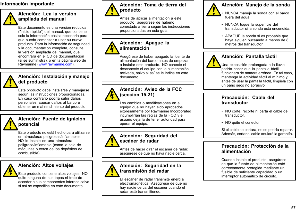 InformaciónimportanteAtención:LealaversiónampliadadelmanualEstedocumentoesunaversiónreducida(&quot;iniciorápido&quot;)delmanual,quecontienesololainformaciónbásicanecesariaparaquepuedacomenzarausarsunuevoproducto.Paralainformacióndeseguridadyladocumentacióncompleta,consultelaversiónampliadadelmanual,queencontraráenelCDdedocumentación(sisesuministra),oenlapáginawebdeRaymarine(www.raymarine.com).Atención:InstalaciónymanejodelproductoEsteproductodebeinstalarseymanejarsesegúnlasinstruccionesproporcionadas.Encasocontrariopodríasufrirdañospersonales,causardañosalbarcouobtenerunmalrendimientodelproducto.Atención:FuentedeigniciónpotencialEsteproductonoestáhechoparautilizarseenatmósferaspeligrosas/inamables.NOloinstaleenunaatmósferapeligrosa/inamable(comolasalademáquinasocercadelosdepósitosdecombustible).Atención:AltosvoltajesEsteproductocontienealtosvoltajes.NOquiteningunadesustapasnitratedeaccederasuscomponentesinternossalvosiasíseespecicaenestedocumento.Atención:TomadetierradelproductoAntesdeaplicaralimentaciónaesteproducto,asegúresedehaberloconectadoatierrasegúnlasinstruccionesproporcionadasenestaguía.Atención:ApaguelaalimentaciónAsegúresedehaberapagadolafuentedealimentacióndelbarcoantesdeempezarainstalaresteproducto.NOconectenidesconecteelequipoconlaalimentaciónactivada,salvosiasíseleindicaenestedocumento.Atención:AvisodelaFCC(sección15.21)LoscambiosomodicacionesenelequipoquenohayansidoaprobadosexpresamenteporRaymarineIncorporatedincumpliríanlasreglasdelaFCCyelusuariodejaríadetenerautoridadparaoperarelequipo.Atención:SeguridaddelescánerderadarAntesdehacergirarelescánerderadar,asegúresedequenohayanadiecerca.Atención:SeguridadenlatransmisióndelradarElescánerderadartransmiteenergíaelectromagnética.Asegúresedequenohaynadiecercadelescánercuandoelradarestétransmitiendo.Atención:Manejodelasonda•NUNCAmanejelasondaconelbarcofueradelagua•NUNCAtoquelasuperciedeltransductorsilasondaestáencendida.•APAGUElasondasiesprobablequehayaalguienbuceandoamenosde8metrosdeltransductor.Atención:PantallatáctilUnaexposiciónprolongadaalalluviapodríahacerquelapantallatáctilfuncionarademaneraerrónea.Entalcaso,mantengalaactividadtáctilalmínimoy,antesdeusarlapantallatáctil,límpielaconunpañoseconoabrasivo.Precaución:Cabledeltransductor•NOcorte,recortenipartaelcabledeltransductor.•NOquiteelconector.Sielcablesecortara,nosepodríareparar.Además,cortarelcableanularálagarantía.Precaución:ProteccióndelaalimentaciónCuandoinstaleelproducto,asegúresedequelafuentedealimentaciónestécorrectamenteprotegidamedianteunfusibledesucientecapacidadouninterruptorautomáticodecircuito.57