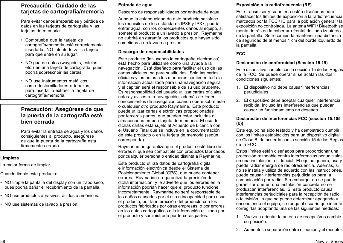 Precaución:Cuidadodelastarjetasdecartografía/memoriaParaevitardañosirreparablesypérdidadedatosenlastarjetasdecartografíaylastarjetasdememoria:•Compruebequelatarjetadecartografía/memoriaestácorrectamenteinsertada.NOintenteforzarlatarjetaparaqueentreensulugar.•NOguardedatos(waypoints,estelas,etc.)enunatarjetadecartografía,puespodríasobrescribirlascartas.•NOuseinstrumentosmetálicos,comodestornilladoresotenazas,parainsertaroextraerlatarjetadecartografía/memoria.Precaución:AsegúresedequelapuertadelacartografíaestébiencerradaParaevitarlaentradadeaguaylosdañosconsiguientesalproducto,asegúresedequelapuertadelacartografíaestármementecerrada.LimpiezaLamejorformadelimpiar.Cuandolimpieesteproducto:•NOlimpielapantalladeldisplayconuntraposeco,puespodríadañarelrecubrimientodelapantalla.•NOuseproductosabrasivos,ácidosoamónicos.•NOusesistemasdelavadoapresión.EntradadeaguaDescargoderesponsabilidadesporentradadeaguaAunquelaestanqueidaddeesteproductosatisfacelosrequisitosdelosestándaresIPX6yIPX7,podríaentraragua,conlosconsecuentesdañosalequipo,sisometeelproductoaunlavadoapresión.Raymarinenocubriráengarantíalosproductosquehayansidosometidosaunlavadoapresión.DescargoderesponsabilidadesEsteproducto(incluyendolacartografíaelectrónica)estáhechoparautilizarsecomounaayudaalanavegación.Estádiseñadoparafacilitarelusodelascartasociales,noparasustituirlas.Sólolascartasocialesylasnotasalosmarineroscontienentodalainformaciónactualizadaparaunanavegaciónsegura,yelcapitánseráelresponsabledesuusoprudente.Esresponsabilidaddelusuarioutilizarcartasociales,notasyavisosalanavegación,ademásdetenerconocimientosdenavegacióncuandooperesobreesteocualquierotroproductoRaymarine.Esteproductopuedeutilizarcartaselectrónicasproporcionadasporterceraspartes,quepuedenestarincluidasoalmacenadasenunatarjetadememoria.ElusodedichascartasestásujetoalAcuerdodeLicenciaconelUsuarioFinalqueseincluyeenladocumentacióndeesteproductooenlatarjetadememoria(segúncorresponda).RaymarinenogarantizaqueelproductoestélibredeerroresniqueseacompatibleconproductosfabricadosporcualquierpersonaoentidaddistintaaRaymarine.Esteproductoutilizadatosdecartografíadigital,einformaciónelectrónicadesdeelSistemadePosicionamientoGlobal(GPS),quepuedecontenererrores.Raymarinenogarantizalaprecisióndedichainformación,yleadviertequeloserroresenlainformaciónpodríanhacerqueelproductofuncioneincorrectamente.Raymarinenoseráresponsabledelosdañoscausadosporelusooincapacidadparausarelproducto,porlainteraccióndelproductoconlosproductosfabricadosporotrasempresas,oporerroresenlosdatoscartográcosolainformaciónutilizadaporelproductoysuministradaporterceraspartes.Exposiciónalaradiofrecuencia(RF)EstetransmisorysuantenaestándiseñadosparasatisfacerloslímitesdeexposiciónalaradiofrecuenciamarcadosporlaFCC/ICparalapoblacióngeneral/laexposiciónnocontrolada.LaantenaWiFi/Bluetoothsemontadetrásdelacoberturafrontaldelladoizquierdodelapantalla.Serecomiendamantenerunadistanciadeseguridaddealmenos1cmdelbordeizquierdodelapantalla.FCCDeclaracióndeconformidad(Sección15.19)Estedispositivocumpleconlasección15delasReglasdelaFCC.Sepuedeoperarsiseacatanlasdoscondicionessiguientes:1.Eldispositivonodebecausarinterferenciasperjudiciales.2.Eldispositivodebeaceptarcualquierinterferenciarecibida,inclusolasinterferenciasquepuedancausarunfuncionamientonodeseado.DeclaracióndeinterferenciasFCC(sección15.105(b))EsteequipohasidotestadoyhademostradocumplirconloslímitesestablecidosparaundispositivodigitaldeClaseB,deacuerdoconlasección15delasReglasdelaFCC.Estoslímitesestándiseñadosparaproporcionarunaprotecciónrazonablecontrainterferenciasperjudicialesenunainstalaciónresidencial.Elequipogenera,usaypuederadiarenergíaderadiofrecuencia.Además,sinoseinstalayutilizadeacuerdoconlasinstrucciones,puedecausarinterferenciasperjudicialesparalacomunicaciónporradio.Sinembargo,nosepuedegarantizarqueenunainstalaciónconcretanoseproduzcaninterferencias.Siesteproductocausainterferenciasperjudicialesparalarecepciónderadiootelevisión,loquesepuededeterminarapagandoyencendiendoelequipo,seruegaalusuarioqueintentecorregirlasadoptandounadelassiguientesmedidas:1.Vuelvaaorientarlaantenaderecepciónocambiesuposición.2.Aumentelaseparaciónentreelequipoyelreceptor.58NewaSeries