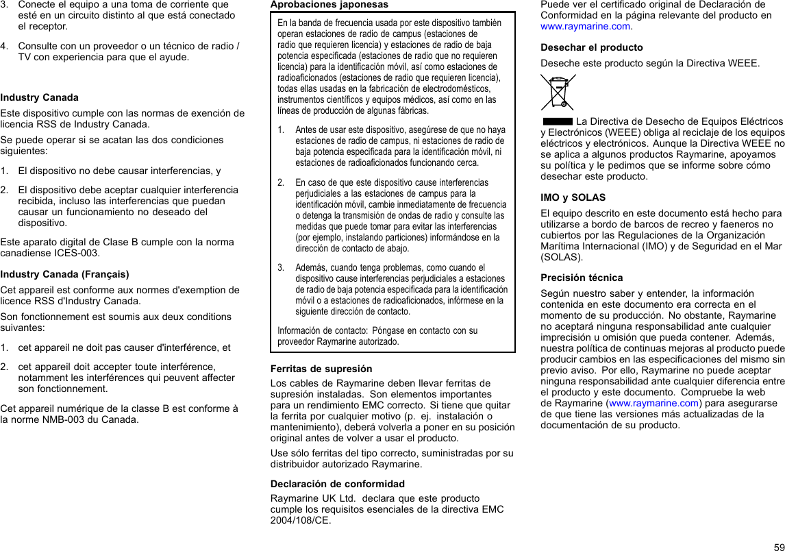 3.Conecteelequipoaunatomadecorrientequeestéenuncircuitodistintoalqueestáconectadoelreceptor.4.Consulteconunproveedorountécnicoderadio/TVconexperienciaparaqueelayude.IndustryCanadaEstedispositivocumpleconlasnormasdeexencióndelicenciaRSSdeIndustryCanada.Sepuedeoperarsiseacatanlasdoscondicionessiguientes:1.Eldispositivonodebecausarinterferencias,y2.Eldispositivodebeaceptarcualquierinterferenciarecibida,inclusolasinterferenciasquepuedancausarunfuncionamientonodeseadodeldispositivo.EsteaparatodigitaldeClaseBcumpleconlanormacanadienseICES-003.IndustryCanada(Français)Cetappareilestconformeauxnormesd&apos;exemptiondelicenceRSSd&apos;IndustryCanada.Sonfonctionnementestsoumisauxdeuxconditionssuivantes:1.cetappareilnedoitpascauserd&apos;interférence,et2.cetappareildoitacceptertouteinterférence,notammentlesinterférencesquipeuventaffectersonfonctionnement.CetappareilnumériquedelaclasseBestconformeàlanormeNMB-003duCanada.AprobacionesjaponesasEnlabandadefrecuenciausadaporestedispositivotambiénoperanestacionesderadiodecampus(estacionesderadioquerequierenlicencia)yestacionesderadiodebajapotenciaespecicada(estacionesderadioquenorequierenlicencia)paralaidenticaciónmóvil,asícomoestacionesderadioacionados(estacionesderadioquerequierenlicencia),todasellasusadasenlafabricacióndeelectrodomésticos,instrumentoscientícosyequiposmédicos,asícomoenlaslíneasdeproduccióndealgunasfábricas.1.Antesdeusarestedispositivo,asegúresedequenohayaestacionesderadiodecampus,niestacionesderadiodebajapotenciaespecicadaparalaidenticaciónmóvil,niestacionesderadioacionadosfuncionandocerca.2.Encasodequeestedispositivocauseinterferenciasperjudicialesalasestacionesdecampusparalaidenticaciónmóvil,cambieinmediatamentedefrecuenciaodetengalatransmisióndeondasderadioyconsultelasmedidasquepuedetomarparaevitarlasinterferencias(porejemplo,instalandoparticiones)informándoseenladireccióndecontactodeabajo.3.Además,cuandotengaproblemas,comocuandoeldispositivocauseinterferenciasperjudicialesaestacionesderadiodebajapotenciaespecicadaparalaidenticaciónmóviloaestacionesderadioacionados,infórmeseenlasiguientedireccióndecontacto.Informacióndecontacto:PóngaseencontactoconsuproveedorRaymarineautorizado.FerritasdesupresiónLoscablesdeRaymarinedebenllevarferritasdesupresióninstaladas.SonelementosimportantesparaunrendimientoEMCcorrecto.Sitienequequitarlaferritaporcualquiermotivo(p.ej.instalaciónomantenimiento),deberávolverlaaponerensuposiciónoriginalantesdevolverausarelproducto.Usesóloferritasdeltipocorrecto,suministradasporsudistribuidorautorizadoRaymarine.DeclaracióndeconformidadRaymarineUKLtd.declaraqueesteproductocumplelosrequisitosesencialesdeladirectivaEMC2004/108/CE.PuedeverelcerticadooriginaldeDeclaracióndeConformidadenlapáginarelevantedelproductoenwww.raymarine.com.DesecharelproductoDesecheesteproductosegúnlaDirectivaWEEE.LaDirectivadeDesechodeEquiposEléctricosyElectrónicos(WEEE)obligaalreciclajedelosequiposeléctricosyelectrónicos.AunquelaDirectivaWEEEnoseaplicaaalgunosproductosRaymarine,apoyamossupolíticaylepedimosqueseinformesobrecómodesecharesteproducto.IMOySOLASElequipodescritoenestedocumentoestáhechoparautilizarseabordodebarcosderecreoyfaenerosnocubiertosporlasRegulacionesdelaOrganizaciónMarítimaInternacional(IMO)ydeSeguridadenelMar(SOLAS).PrecisióntécnicaSegúnnuestrosaberyentender,lainformacióncontenidaenestedocumentoeracorrectaenelmomentodesuproducción.Noobstante,Raymarinenoaceptaráningunaresponsabilidadantecualquierimprecisiónuomisiónquepuedacontener.Además,nuestrapolíticadecontinuasmejorasalproductopuedeproducircambiosenlasespecicacionesdelmismosinprevioaviso.Porello,Raymarinenopuedeaceptarningunaresponsabilidadantecualquierdiferenciaentreelproductoyestedocumento.CompruebelawebdeRaymarine(www.raymarine.com)paraasegurarsedequetienelasversionesmásactualizadasdeladocumentacióndesuproducto.59