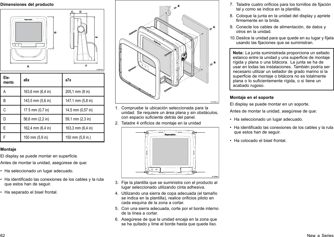 DimensionesdelproductoD12579-2ADCF   BEEle-mentoa6xa7xA163,6mm(6,4in)205,1mm(8in)B143,5mm(5,6in)147,1mm(5,8in)C175mm(0,7in)14,5mm(0,57in)D56,6mm(2,2in)59,1mm(2,3in)E162,4mm(6,4in)163,3mm(6,4in)F150mm(5,9in)150mm(5,9in.)MontajeEldisplaysepuedemontarensupercie.Antesdemontarlaunidad,asegúresedeque:•Haseleccionadounlugaradecuado.•Haidenticadolasconexionesdeloscablesylarutaqueestoshandeseguir.•Haseparadoelbiselfrontal.D12585-201.Compruebelaubicaciónseleccionadaparalaunidad.Serequiereunáreaplanaysinobstáculos,conespaciosucientedetrásdelpanel.2.Taladre4oriciosdemontajeenlaunidadD12 588 -10000003.Fijelaplantillaquesesuministraconelproductoallugarseleccionadoutilizandocintaadhesiva.4.Utilizandounasierradecopaadecuada(eltamañoseindicaenlaplantilla),realiceoriciospilotoencadaesquinadelazonaacortar.5.Conunasierraadecuada,corteporelbordeinternodelalíneaacortar.6.Asegúresedequelaunidadencajaenlazonaquesehaquitadoylimeelbordehastaquequedeliso.7.Taladrecuatrooriciosparalostornillosdejacióntalycomoseindicaenlaplantilla.8.Coloquelajuntaenlaunidaddeldisplayyaprietermementeenlabrida.9.Conecteloscablesdealimentación,dedatosyotrosenlaunidad.10.Deslicelaunidadparaquequedeensulugaryfíjelausandolasjacionesquesesuministran.Nota:Lajuntasuministradaproporcionaunselladoestancoentrelaunidadyunasuperciedemontajerígidayplanaounabitácora.Lajuntasehadeusarentodaslasinstalaciones.Tambiénpodríasernecesarioutilizarunselladordegradomarinosilasuperciedemontajeobitácoranoestotalmenteplanaolosucientementerígida,ositieneunacabadorugoso.MontajeenelsoporteEldisplaysepuedemontarenunsoporte.Antesdemontarlaunidad,asegúresedeque:•Haseleccionadounlugaradecuado.•Haidenticadolasconexionesdeloscablesylarutaqueestoshandeseguir.•Hacolocadoelbiselfrontal.62NewaSeries