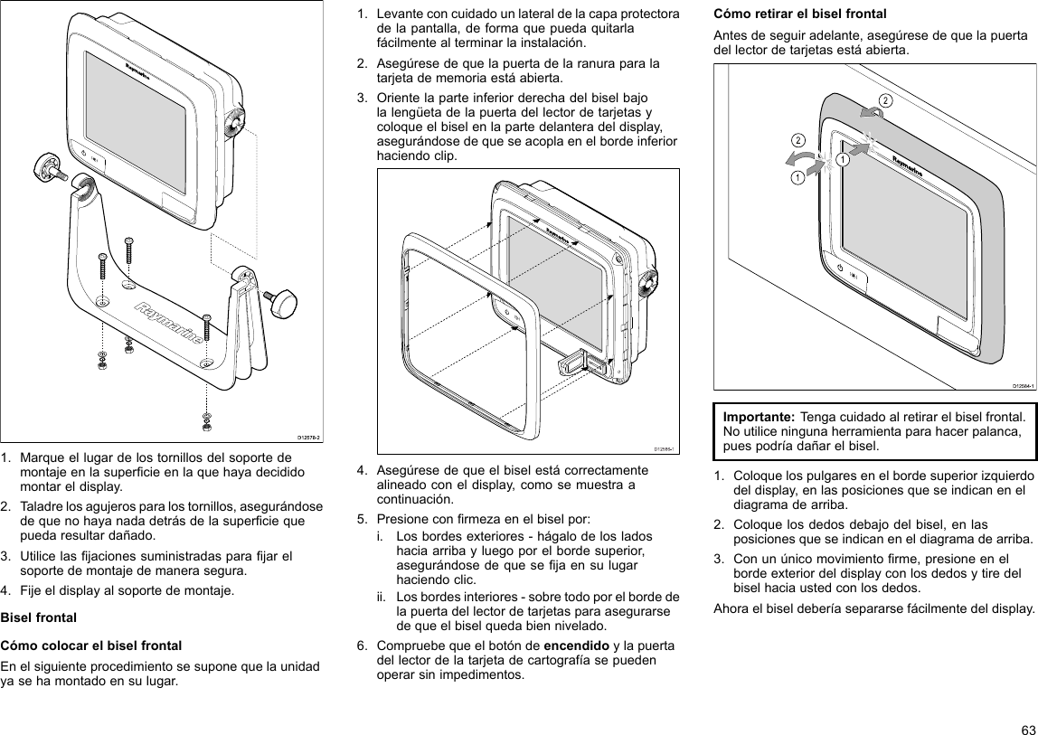 D12578-21.Marqueellugardelostornillosdelsoportedemontajeenlasupercieenlaquehayadecididomontareldisplay.2.Taladrelosagujerosparalostornillos,asegurándosedequenohayanadadetrásdelasuperciequepuedaresultardañado.3.Utilicelasjacionessuministradasparajarelsoportedemontajedemanerasegura.4.Fijeeldisplayalsoportedemontaje.BiselfrontalCómocolocarelbiselfrontalEnelsiguienteprocedimientosesuponequelaunidadyasehamontadoensulugar.1.Levanteconcuidadounlateraldelacapaprotectoradelapantalla,deformaquepuedaquitarlafácilmentealterminarlainstalación.2.Asegúresedequelapuertadelaranuraparalatarjetadememoriaestáabierta.3.Orientelaparteinferiorderechadelbiselbajolalengüetadelapuertadellectordetarjetasycoloqueelbiselenlapartedelanteradeldisplay,asegurándosedequeseacoplaenelbordeinferiorhaciendoclip.D12586-14.Asegúresedequeelbiselestácorrectamentealineadoconeldisplay,comosemuestraacontinuación.5.Presioneconrmezaenelbiselpor:i.Losbordesexteriores-hágalodelosladoshaciaarribayluegoporelbordesuperior,asegurándosedequesejaensulugarhaciendoclic.ii.Losbordesinteriores-sobretodoporelbordedelapuertadellectordetarjetasparaasegurarsedequeelbiselquedabiennivelado.6.Compruebequeelbotóndeencendidoylapuertadellectordelatarjetadecartografíasepuedenoperarsinimpedimentos.CómoretirarelbiselfrontalAntesdeseguiradelante,asegúresedequelapuertadellectordetarjetasestáabierta.D12584-1011222212121212Importante:Tengacuidadoalretirarelbiselfrontal.Noutiliceningunaherramientaparahacerpalanca,puespodríadañarelbisel.1.Coloquelospulgaresenelbordesuperiorizquierdodeldisplay,enlasposicionesqueseindicaneneldiagramadearriba.2.Coloquelosdedosdebajodelbisel,enlasposicionesqueseindicaneneldiagramadearriba.3.Conunúnicomovimientorme,presioneenelbordeexteriordeldisplayconlosdedosytiredelbiselhaciaustedconlosdedos.Ahoraelbiseldeberíasepararsefácilmentedeldisplay.63
