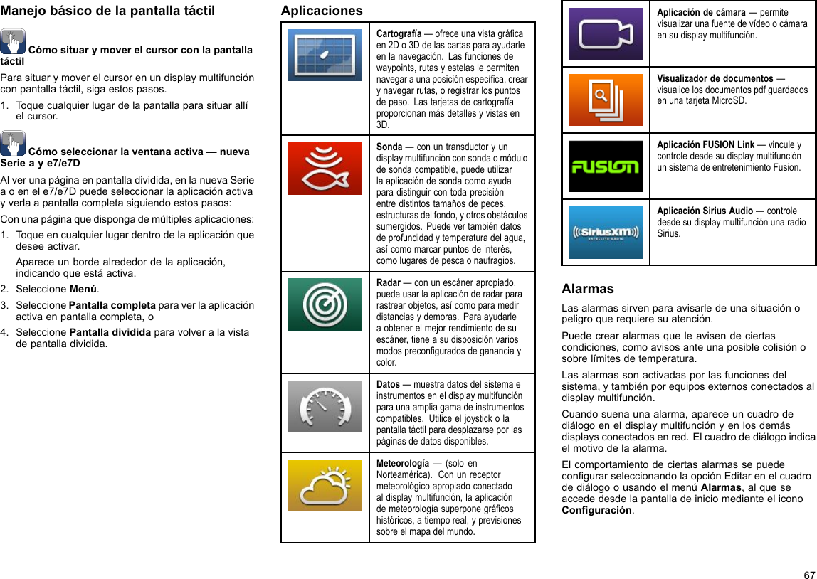 ManejobásicodelapantallatáctilCómosituarymoverelcursorconlapantallatáctilParasituarymoverelcursorenundisplaymultifunciónconpantallatáctil,sigaestospasos.1.Toquecualquierlugardelapantallaparasituarallíelcursor.Cómoseleccionarlaventanaactiva—nuevaSerieaye7/e7DAlverunapáginaenpantalladividida,enlanuevaSerieaoenele7/e7Dpuedeseleccionarlaaplicaciónactivayverlaapantallacompletasiguiendoestospasos:Conunapáginaquedispongademúltiplesaplicaciones:1.Toqueencualquierlugardentrodelaaplicaciónquedeseeactivar.Apareceunbordealrededordelaaplicación,indicandoqueestáactiva.2.SeleccioneMenú.3.SeleccionePantallacompletaparaverlaaplicaciónactivaenpantallacompleta,o4.SeleccionePantalladivididaparavolveralavistadepantalladividida.AplicacionesCartografía—ofreceunavistagrácaen2Do3Ddelascartasparaayudarleenlanavegación.Lasfuncionesdewaypoints,rutasyestelaslepermitennavegaraunaposiciónespecíca,crearynavegarrutas,oregistrarlospuntosdepaso.Lastarjetasdecartografíaproporcionanmásdetallesyvistasen3D.Sonda—conuntransductoryundisplaymultifunciónconsondaomódulodesondacompatible,puedeutilizarlaaplicacióndesondacomoayudaparadistinguircontodaprecisiónentredistintostamañosdepeces,estructurasdelfondo,yotrosobstáculossumergidos.Puedevertambiéndatosdeprofundidadytemperaturadelagua,asícomomarcarpuntosdeinterés,comolugaresdepescaonaufragios.Radar—conunescánerapropiado,puedeusarlaaplicaciónderadarpararastrearobjetos,asícomoparamedirdistanciasydemoras.Paraayudarleaobtenerelmejorrendimientodesuescáner,tieneasudisposiciónvariosmodospreconguradosdegananciaycolor.Datos—muestradatosdelsistemaeinstrumentoseneldisplaymultifunciónparaunaampliagamadeinstrumentoscompatibles.Utiliceeljoystickolapantallatáctilparadesplazarseporlaspáginasdedatosdisponibles.Meteorología—(soloenNorteamérica).Conunreceptormeteorológicoapropiadoconectadoaldisplaymultifunción,laaplicacióndemeteorologíasuperponegrácoshistóricos,atiemporeal,yprevisionessobreelmapadelmundo.Aplicacióndecámara—permitevisualizarunafuentedevídeoocámaraensudisplaymultifunción.Visualizadordedocumentos—visualicelosdocumentospdfguardadosenunatarjetaMicroSD.AplicaciónFUSIONLink—vinculeycontroledesdesudisplaymultifunciónunsistemadeentretenimientoFusion.AplicaciónSiriusAudio—controledesdesudisplaymultifunciónunaradioSirius.AlarmasLasalarmassirvenparaavisarledeunasituaciónopeligroquerequieresuatención.Puedecrearalarmasqueleavisendeciertascondiciones,comoavisosanteunaposiblecolisiónosobrelímitesdetemperatura.Lasalarmassonactivadasporlasfuncionesdelsistema,ytambiénporequiposexternosconectadosaldisplaymultifunción.Cuandosuenaunaalarma,apareceuncuadrodediálogoeneldisplaymultifunciónyenlosdemásdisplaysconectadosenred.Elcuadrodediálogoindicaelmotivodelaalarma.ElcomportamientodeciertasalarmassepuedecongurarseleccionandolaopciónEditarenelcuadrodediálogoousandoelmenúAlarmas,alqueseaccededesdelapantalladeiniciomedianteeliconoConguración.67