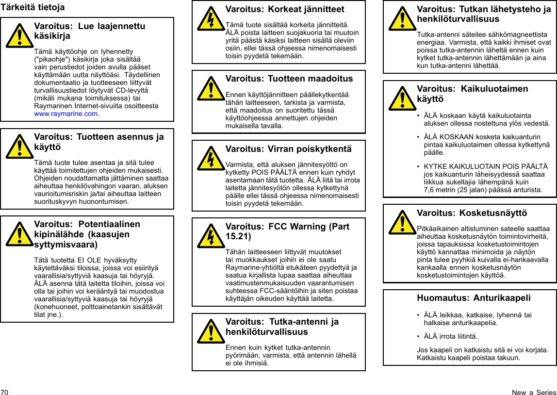 TärkeitätietojaVaroitus:LuelaajennettukäsikirjaTämäkäyttöohjeonlyhennetty(&quot;pikaohje&quot;)käsikirjajokasisältäävainperustiedotjoidenavullapääsetkäyttämäänuuttanäyttöäsi.TäydellinendokumentaatiojatuotteeseenliittyvätturvallisuustiedotlöytyvätCD-levyltä(mikälimukanatoimituksessa)taiRaymarinenInternet-sivuiltaosoitteestawww.raymarine.com.Varoitus:TuotteenasennusjakäyttöTämätuotetuleeasentaajasitätuleekäyttäätoimitettujenohjeidenmukaisesti.Ohjeidennoudattamattajättäminensaattaaaiheuttaahenkilövahingonvaaran,aluksenvaurioitumisriskinja/taiaiheuttaalaitteensuorituskyvynhuonontumisen.Varoitus:Potentiaalinenkipinälähde(kaasujensyttymisvaara)TätätuotettaEIOLEhyväksyttykäytettäväksitiloissa,joissavoiesiintyävaarallisia/syttyviäkaasujataihöyryjä.ÄLÄasennatätälaitettatiloihin,joissavoiollataijoihinvoikerääntyätaimuodostuavaarallisia/syttyviäkaasujataihöyryjä(konehuoneet,polttoainetankinsisältävättilatjne.).Varoitus:KorkeatjännitteetTämätuotesisältääkorkeitajännitteitä.ÄLÄpoistalaitteensuojakuoriataimuutoinyritäpäästäkäsiksilaitteensisälläoleviinosiin,elleitässäohjeessanimenomaisestitoisinpyydetätekemään.Varoitus:TuotteenmaadoitusEnnenkäyttöjännitteenpäällekytkentäätähänlaitteeseen,tarkistajavarmista,ettämaadoitusonsuoritettutässäkäyttöohjeessaannettujenohjeidenmukaisellatavalla.Varoitus:VirranpoiskytkentäVarmista,ettäaluksenjännitesyöttöonkytkettyPOISPÄÄLTÄennenkuinryhdytasentamaantätätuotetta.ÄLÄliitätaiirrotalaitettajännitesyötönollessakytkettynäpäälleelleitässäohjeessanimenomaisestitoisinpyydetätekemään.Varoitus:FCCWarning(Part15.21)TähänlaitteeseenliittyvätmuutoksettaimuokkauksetjoihineiolesaatuRaymarine-yhtiöltäetukäteenpyydettyäjasaatuakirjallistalupaasaattaaaiheuttaavaatimustenmukaisuudenvaarantumisensuhteessaFCC-sääntöihinjasitenpoistaakäyttäjänoikeudenkäyttäälaitetta.Varoitus:Tutka-antennijahenkilöturvallisuusEnnenkuinkytkettutka-antenninpyörimään,varmista,ettäantenninlähelläeioleihmisiä.Varoitus:TutkanlähetystehojahenkilöturvallisuusTutka-antennisäteileesähkömagneettistaenergiaa.Varmista,ettäkaikkiihmisetovatpoissatutka-antenninläheltäennenkuinkytkettutka-antenninlähettämäänjaainakuntutka-antennilähettää.Varoitus:Kaikuluotaimenkäyttö•ÄLÄkoskaankäytäkaikuluotaintaaluksenollessanostettunaylösvedestä.•ÄLÄKOSKAANkosketakaikuanturinpintaakaikuluotaimenollessakytkettynäpäälle.•KYTKEKAIKULUOTAINPOISPÄÄLTÄjoskaikuanturinläheisyydessäsaattaaliikkuasukeltajialähempänäkuin7,6metrin(25jalan)päässäanturista.Varoitus:KosketusnäyttöPitkäaikainenaltistuminensateellesaattaaaiheuttaakosketusnäytöntoimintovirheitä,joissatapauksissakosketustoimintojenkäyttökannattaaminimoidajanäytönpintatuleepyyhkiäkuivallaei-hankaavallakankaallaennenkosketusnäytönkosketustoimintojenkäyttöä.Huomautus:Anturikaapeli•ÄLÄleikkaa,katkaise,lyhennätaihalkaiseanturikaapelia.•ÄLÄirrotaliitintä.Joskaapelionkatkaistusitäeivoikorjata.Katkaistukaapelipoistaatakuun.70NewaSeries