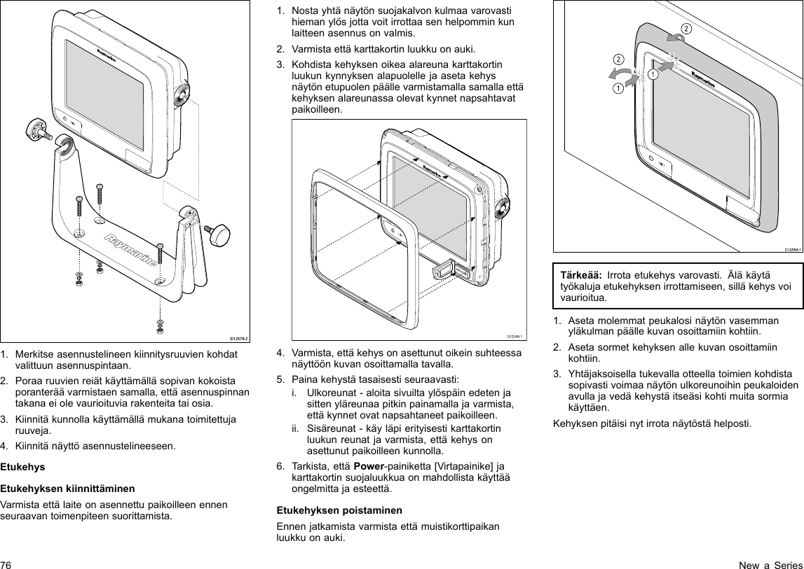 D12578-21.Merkitseasennustelineenkiinnitysruuvienkohdatvalittuunasennuspintaan.2.Poraaruuvienreiätkäyttämälläsopivankokoistaporanteräävarmistaensamalla,ettäasennuspinnantakanaeiolevaurioituviarakenteitataiosia.3.Kiinnitäkunnollakäyttämällämukanatoimitettujaruuveja.4.Kiinnitänäyttöasennustelineeseen.EtukehysEtukehyksenkiinnittäminenVarmistaettälaiteonasennettupaikoilleenennenseuraavantoimenpiteensuorittamista.1.Nostayhtänäytönsuojakalvonkulmaavarovastihiemanylösjottavoitirrottaasenhelpomminkunlaitteenasennusonvalmis.2.Varmistaettäkarttakortinluukkuonauki.3.Kohdistakehyksenoikeaalareunakarttakortinluukunkynnyksenalapuolellejaasetakehysnäytönetupuolenpäällevarmistamallasamallaettäkehyksenalareunassaolevatkynnetnapsahtavatpaikoilleen.D12586-14.Varmista,ettäkehysonasettunutoikeinsuhteessanäyttöönkuvanosoittamallatavalla.5.Painakehystätasaisestiseuraavasti:i.Ulkoreunat-aloitasivuiltaylöspäinedetenjasittenyläreunaapitkinpainamallajavarmista,ettäkynnetovatnapsahtaneetpaikoilleen.ii.Sisäreunat-käyläpierityisestikarttakortinluukunreunatjavarmista,ettäkehysonasettunutpaikoilleenkunnolla.6.Tarkista,ettäPower-painiketta[Virtapainike]jakarttakortinsuojaluukkuaonmahdollistakäyttääongelmittajaesteettä.EtukehyksenpoistaminenEnnenjatkamistavarmistaettämuistikorttipaikanluukkuonauki.D12584-1011222212121212Tärkeää:Irrotaetukehysvarovasti.Äläkäytätyökalujaetukehyksenirrottamiseen,silläkehysvoivaurioitua.1.Asetamolemmatpeukalosinäytönvasemmanyläkulmanpäällekuvanosoittamiinkohtiin.2.Asetasormetkehyksenallekuvanosoittamiinkohtiin.3.Yhtäjaksoisellatukevallaotteellatoimienkohdistasopivastivoimaanäytönulkoreunoihinpeukaloidenavullajavedäkehystäitseäsikohtimuitasormiakäyttäen.Kehyksenpitäisinytirrotanäytöstähelposti.76NewaSeries
