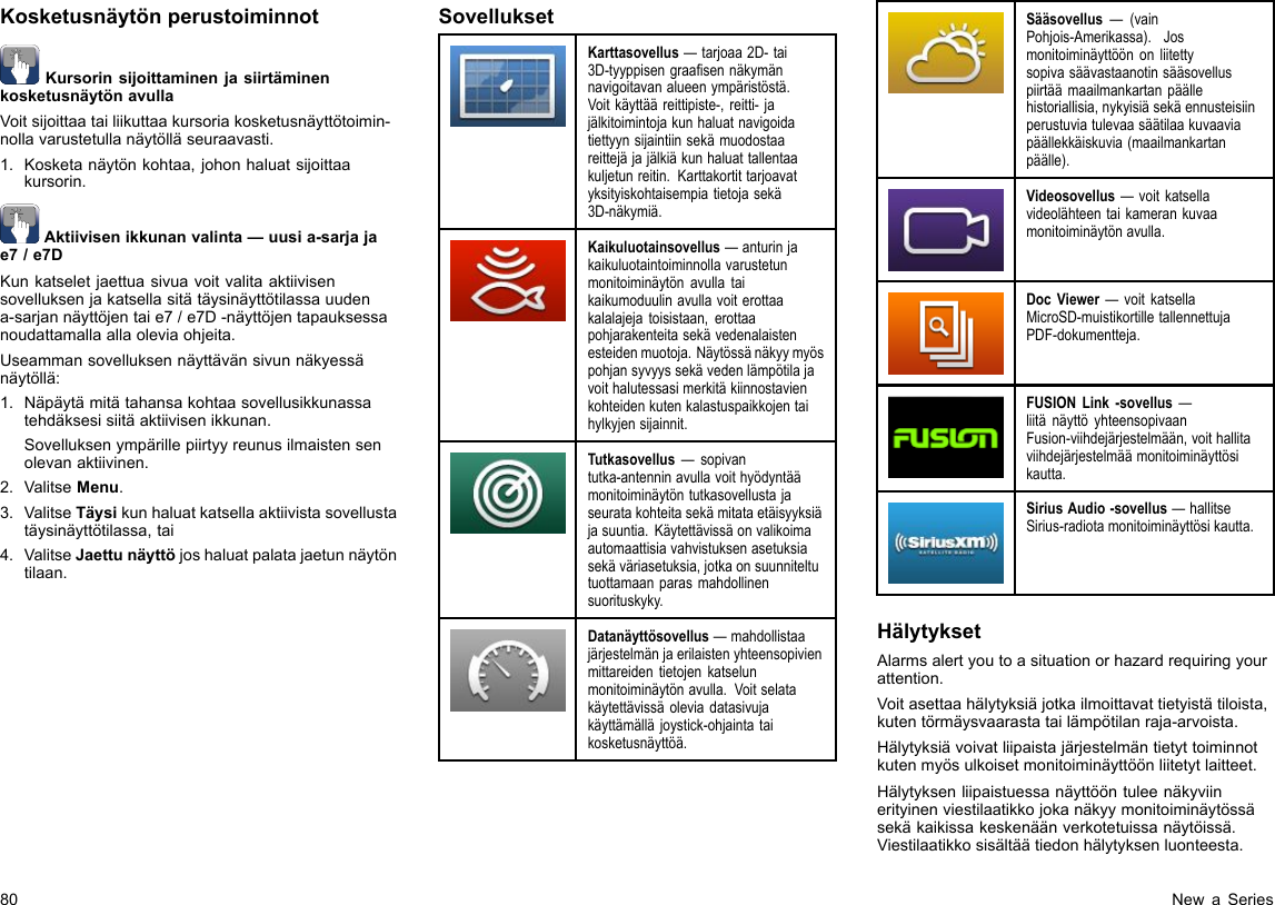 KosketusnäytönperustoiminnotKursorinsijoittaminenjasiirtäminenkosketusnäytönavullaVoitsijoittaatailiikuttaakursoriakosketusnäyttötoimin-nollavarustetullanäytölläseuraavasti.1.Kosketanäytönkohtaa,johonhaluatsijoittaakursorin.Aktiivisenikkunanvalinta—uusia-sarjajae7/e7DKunkatseletjaettuasivuavoitvalitaaktiivisensovelluksenjakatsellasitätäysinäyttötilassauudena-sarjannäyttöjentaie7/e7D-näyttöjentapauksessanoudattamallaallaoleviaohjeita.Useammansovelluksennäyttävänsivunnäkyessänäytöllä:1.Näpäytämitätahansakohtaasovellusikkunassatehdäksesisiitäaktiivisenikkunan.Sovelluksenympärillepiirtyyreunusilmaistensenolevanaktiivinen.2.ValitseMenu.3.ValitseTäysikunhaluatkatsellaaktiivistasovellustatäysinäyttötilassa,tai4.ValitseJaettunäyttöjoshaluatpalatajaetunnäytöntilaan.SovelluksetKarttasovellus—tarjoaa2D-tai3D-tyyppisengraasennäkymännavigoitavanalueenympäristöstä.Voitkäyttääreittipiste-,reitti-jajälkitoimintojakunhaluatnavigoidatiettyynsijaintiinsekämuodostaareittejäjajälkiäkunhaluattallentaakuljetunreitin.Karttakortittarjoavatyksityiskohtaisempiatietojasekä3D-näkymiä.Kaikuluotainsovellus—anturinjakaikuluotaintoiminnollavarustetunmonitoiminäytönavullataikaikumoduulinavullavoiterottaakalalajejatoisistaan,erottaapohjarakenteitasekävedenalaistenesteidenmuotoja.Näytössänäkyymyöspohjansyvyyssekävedenlämpötilajavoithalutessasimerkitäkiinnostavienkohteidenkutenkalastuspaikkojentaihylkyjensijainnit.Tutkasovellus—sopivantutka-antenninavullavoithyödyntäämonitoiminäytöntutkasovellustajaseuratakohteitasekämitataetäisyyksiäjasuuntia.Käytettävissäonvalikoimaautomaattisiavahvistuksenasetuksiasekäväriasetuksia,jotkaonsuunniteltutuottamaanparasmahdollinensuorituskyky.Datanäyttösovellus—mahdollistaajärjestelmänjaerilaistenyhteensopivienmittareidentietojenkatselunmonitoiminäytönavulla.Voitselatakäytettävissäoleviadatasivujakäyttämälläjoystick-ohjaintataikosketusnäyttöä.Sääsovellus—(vainPohjois-Amerikassa).Josmonitoiminäyttöönonliitettysopivasäävastaanotinsääsovelluspiirtäämaailmankartanpäällehistoriallisia,nykyisiäsekäennusteisiinperustuviatulevaasäätilaakuvaaviapäällekkäiskuvia(maailmankartanpäälle).Videosovellus—voitkatsellavideolähteentaikamerankuvaamonitoiminäytönavulla.DocViewer—voitkatsellaMicroSD-muistikortilletallennettujaPDF-dokumentteja.FUSIONLink-sovellus—liitänäyttöyhteensopivaanFusion-viihdejärjestelmään,voithallitaviihdejärjestelmäämonitoiminäyttösikautta.SiriusAudio-sovellus—hallitseSirius-radiotamonitoiminäyttösikautta.HälytyksetAlarmsalertyoutoasituationorhazardrequiringyourattention.Voitasettaahälytyksiäjotkailmoittavattietyistätiloista,kutentörmäysvaarastatailämpötilanraja-arvoista.Hälytyksiävoivatliipaistajärjestelmäntietyttoiminnotkutenmyösulkoisetmonitoiminäyttöönliitetytlaitteet.Hälytyksenliipaistuessanäyttööntuleenäkyviinerityinenviestilaatikkojokanäkyymonitoiminäytössäsekäkaikissakeskenäänverkotetuissanäytöissä.Viestilaatikkosisältäätiedonhälytyksenluonteesta.80NewaSeries
