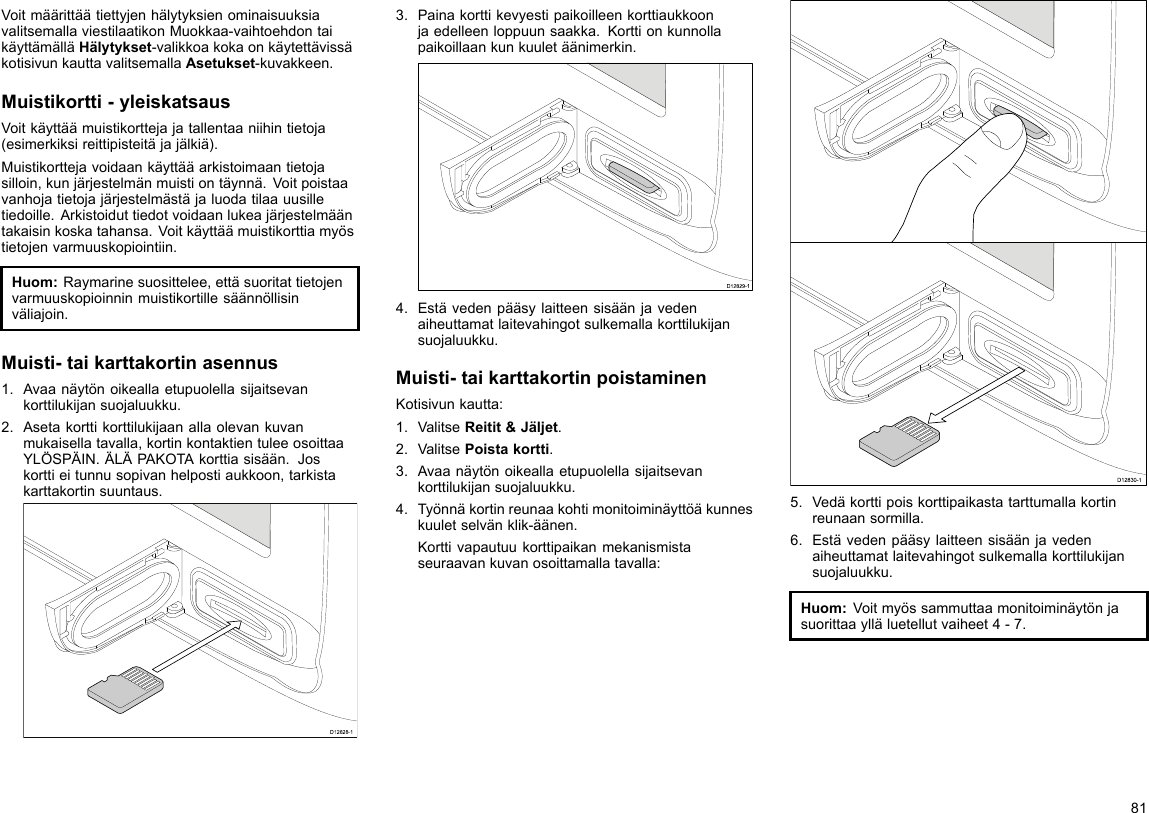 VoitmäärittäätiettyjenhälytyksienominaisuuksiavalitsemallaviestilaatikonMuokkaa-vaihtoehdontaikäyttämälläHälytykset-valikkoakokaonkäytettävissäkotisivunkauttavalitsemallaAsetukset-kuvakkeen.Muistikortti-yleiskatsausVoitkäyttäämuistikorttejajatallentaaniihintietoja(esimerkiksireittipisteitäjajälkiä).Muistikorttejavoidaankäyttääarkistoimaantietojasilloin,kunjärjestelmänmuistiontäynnä.Voitpoistaavanhojatietojajärjestelmästäjaluodatilaauusilletiedoille.Arkistoiduttiedotvoidaanlukeajärjestelmääntakaisinkoskatahansa.Voitkäyttäämuistikorttiamyöstietojenvarmuuskopiointiin.Huom:Raymarinesuosittelee,ettäsuoritattietojenvarmuuskopioinninmuistikortillesäännöllisinväliajoin.Muisti-taikarttakortinasennus1.Avaanäytönoikeallaetupuolellasijaitsevankorttilukijansuojaluukku.2.Asetakorttikorttilukijaanallaolevankuvanmukaisellatavalla,kortinkontaktientuleeosoittaaYLÖSPÄIN.ÄLÄPAKOTAkorttiasisään.Joskorttieitunnusopivanhelpostiaukkoon,tarkistakarttakortinsuuntaus.D12828-13.Painakorttikevyestipaikoilleenkorttiaukkoonjaedelleenloppuunsaakka.Korttionkunnollapaikoillaankunkuuletäänimerkin.D12829-14.Estävedenpääsylaitteensisäänjavedenaiheuttamatlaitevahingotsulkemallakorttilukijansuojaluukku.Muisti-taikarttakortinpoistaminenKotisivunkautta:1.ValitseReitit&amp;Jäljet.2.ValitsePoistakortti.3.Avaanäytönoikeallaetupuolellasijaitsevankorttilukijansuojaluukku.4.Työnnäkortinreunaakohtimonitoiminäyttöäkunneskuuletselvänklik-äänen.Korttivapautuukorttipaikanmekanismistaseuraavankuvanosoittamallatavalla:D12830-15.Vedäkorttipoiskorttipaikastatarttumallakortinreunaansormilla.6.Estävedenpääsylaitteensisäänjavedenaiheuttamatlaitevahingotsulkemallakorttilukijansuojaluukku.Huom:Voitmyössammuttaamonitoiminäytönjasuorittaaylläluetellutvaiheet4-7.81