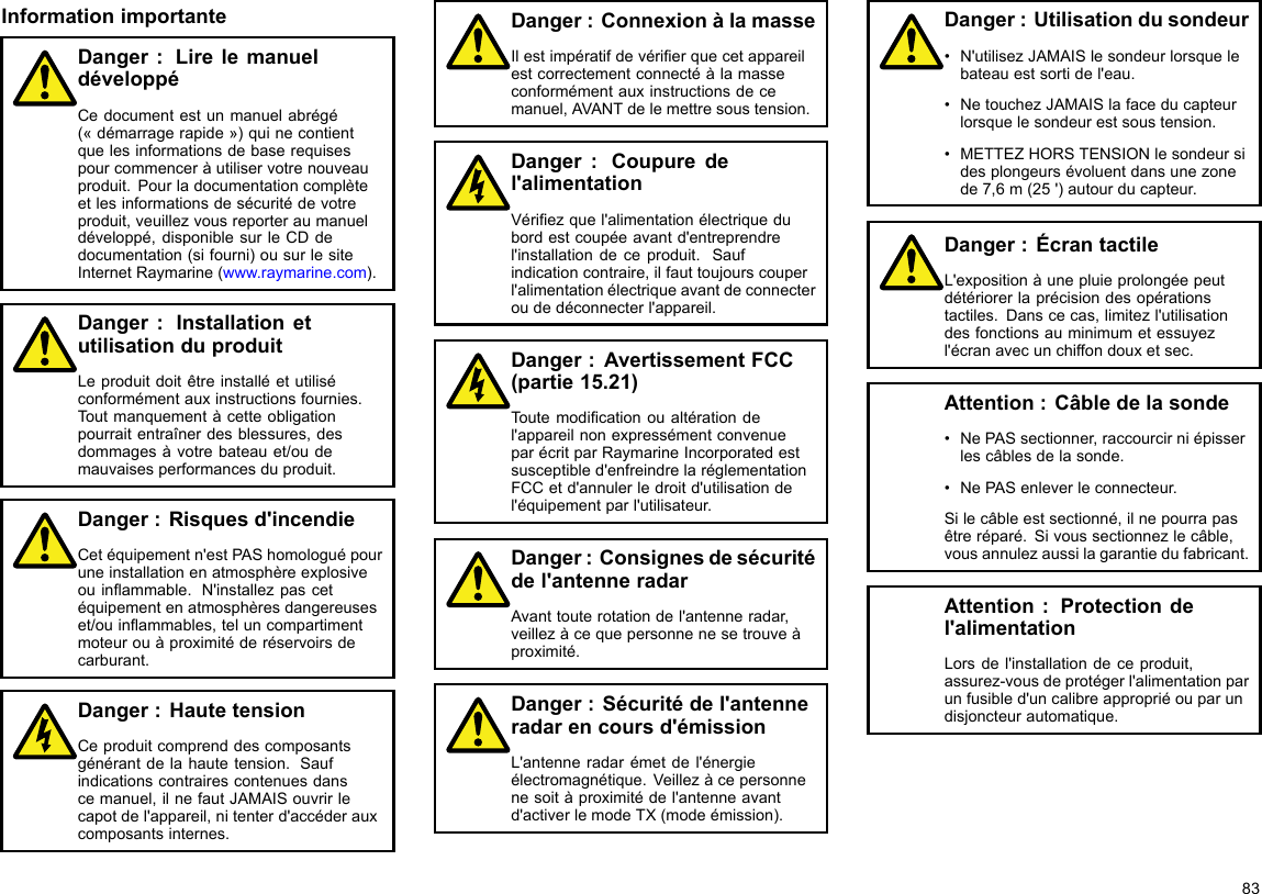 InformationimportanteDanger:LirelemanueldéveloppéCedocumentestunmanuelabrégé(«démarragerapide»)quinecontientquelesinformationsdebaserequisespourcommenceràutiliservotrenouveauproduit.Pourladocumentationcomplèteetlesinformationsdesécuritédevotreproduit,veuillezvousreporteraumanueldéveloppé,disponiblesurleCDdedocumentation(sifourni)ousurlesiteInternetRaymarine(www.raymarine.com).Danger:InstallationetutilisationduproduitLeproduitdoitêtreinstalléetutiliséconformémentauxinstructionsfournies.Toutmanquementàcetteobligationpourraitentraînerdesblessures,desdommagesàvotrebateauet/oudemauvaisesperformancesduproduit.Danger:Risquesd&apos;incendieCetéquipementn&apos;estPAShomologuépouruneinstallationenatmosphèreexplosiveouinammable.N&apos;installezpascetéquipementenatmosphèresdangereuseset/ouinammables,teluncompartimentmoteurouàproximitéderéservoirsdecarburant.Danger:HautetensionCeproduitcomprenddescomposantsgénérantdelahautetension.Saufindicationscontrairescontenuesdanscemanuel,ilnefautJAMAISouvrirlecapotdel&apos;appareil,nitenterd&apos;accéderauxcomposantsinternes.Danger:ConnexionàlamasseIlestimpératifdevérierquecetappareilestcorrectementconnectéàlamasseconformémentauxinstructionsdecemanuel,AVANTdelemettresoustension.Danger:Coupuredel&apos;alimentationVériezquel&apos;alimentationélectriquedubordestcoupéeavantd&apos;entreprendrel&apos;installationdeceproduit.Saufindicationcontraire,ilfauttoujourscouperl&apos;alimentationélectriqueavantdeconnecteroudedéconnecterl&apos;appareil.Danger:AvertissementFCC(partie15.21)Toutemodicationoualtérationdel&apos;appareilnonexpressémentconvenueparécritparRaymarineIncorporatedestsusceptibled&apos;enfreindrelaréglementationFCCetd&apos;annulerledroitd&apos;utilisationdel&apos;équipementparl&apos;utilisateur.Danger:Consignesdesécuritédel&apos;antenneradarAvanttouterotationdel&apos;antenneradar,veillezàcequepersonnenesetrouveàproximité.Danger:Sécuritédel&apos;antenneradarencoursd&apos;émissionL&apos;antenneradarémetdel&apos;énergieélectromagnétique.Veillezàcepersonnenesoitàproximitédel&apos;antenneavantd&apos;activerlemodeTX(modeémission).Danger:Utilisationdusondeur•N&apos;utilisezJAMAISlesondeurlorsquelebateauestsortidel&apos;eau.•NetouchezJAMAISlafaceducapteurlorsquelesondeurestsoustension.•METTEZHORSTENSIONlesondeursidesplongeursévoluentdansunezonede7,6m(25&apos;)autourducapteur.Danger:ÉcrantactileL&apos;expositionàunepluieprolongéepeutdétériorerlaprécisiondesopérationstactiles.Danscecas,limitezl&apos;utilisationdesfonctionsauminimumetessuyezl&apos;écranavecunchiffondouxetsec.Attention:Câbledelasonde•NePASsectionner,raccourcirniépisserlescâblesdelasonde.•NePASenleverleconnecteur.Silecâbleestsectionné,ilnepourrapasêtreréparé.Sivoussectionnezlecâble,vousannulezaussilagarantiedufabricant.Attention:Protectiondel&apos;alimentationLorsdel&apos;installationdeceproduit,assurez-vousdeprotégerl&apos;alimentationparunfusibled&apos;uncalibreappropriéouparundisjoncteurautomatique.83