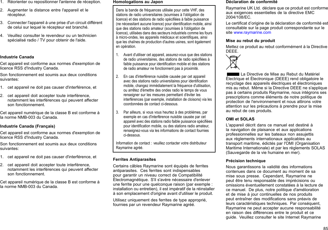 1.Réorienterourepositionnerl&apos;antennederéception.2.Augmenterladistanceentrel&apos;appareiletlerécepteur.3.Connecterl&apos;appareilàuneprised&apos;uncircuitdifférentdeceluisurlequellerécepteurestbranché.4.Veuillezconsulterlerevendeurouuntechnicienspécialiséradio/TVpourobtenirdel&apos;aide.IndustrieCanadaCetappareilestconformeauxnormesd&apos;exemptiondelicenceRSSd&apos;IndustryCanada.Sonfonctionnementestsoumisauxdeuxconditionssuivantes:1.cetappareilnedoitpascauserd&apos;interférence,et2.cetappareildoitacceptertouteinterférence,notammentlesinterférencesquipeuventaffectersonfonctionnement.CetappareilnumériquedelaclasseBestconformeàlanormeNMB-003duCanada.IndustrieCanada(Français)Cetappareilestconformeauxnormesd&apos;exemptiondelicenceRSSd&apos;IndustryCanada.Sonfonctionnementestsoumisauxdeuxconditionssuivantes:1.cetappareilnedoitpascauserd&apos;interférence,et2.cetappareildoitacceptertouteinterférence,notammentlesinterférencesquipeuventaffectersonfonctionnement.CetappareilnumériquedelaclasseBestconformeàlanormeNMB-003duCanada.HomologationsauJaponDanslabandedefréquencesutiliséepourcetteVHF,desstationsderadiouniversitaires(soumisesàl&apos;obligationdelicence)etdesstationsderadiospéciéesàfaiblepuissance(nenécessitantaucunelicence)pouridenticationmobile,ainsiquedesstationsradioamateur(soumisesàl&apos;obligationdelicence),utiliséesdansdessecteursindustrielscommelesfoursàmicro-ondes,lesappareilsmédicauxetscientiques,ainsiqueleschaînesdeproductiond&apos;autresusines,sontégalementenopération.1.Avantd&apos;utilisercetappareil,assurez-vousquedesstationsderadiouniversitaires,desstationsderadiospéciéesàfaiblepuissancepouridenticationmobileetdesstationsderadioamateurnefonctionnentpasàproximité.2.Encasd&apos;interférencenuisiblecauséeparcetappareilavecdesstationsradiouniversitairespouridenticationmobile,changezimmédiatementlafréquenced&apos;utilisation,ouarrêtezd&apos;émettredesondesradioletempsdevousrenseignersurlesmesurespermettantd&apos;éviterlesinterférences(parexemple,installationdecloisons)vialescoordonnéesdecontactci-dessous.3.Parailleurs,sivousvousheurtezàdesproblèmes,parexempleencasd&apos;interférencenuisiblecauséeparcetappareilavecdesstationsradiofaiblepuissancespéciéespouridenticationmobile,oudesstationsradioamateur,renseignez-vousvialesinformationsdecontactfourniesci-dessous.Informationdecontact:veuillezcontactervotredistributeurRaymarineagréé.FerritesAntiparasitesCertainscâblesRaymarinesontéquipésdeferritesantiparasites.CesferritessontindispensablespourgarantirunniveaucorrectdeCompatibilitéÉlectromagnétique.S&apos;ils&apos;avèrenécessaired&apos;enleveruneferritepourunequelconqueraison(parexemple:installationouentretien),ilestimpératifdelaréinstalleràsonemplacementd&apos;origineavantd&apos;utiliserleproduit.Utilisezuniquementdesferritesdetypeapproprié,fourniesparunrevendeurRaymarineagréé.DéclarationdeconformitéRaymarineUKLtd.déclarequeceproduitestconformeauxexigencesessentiellesdeladirectiveEMC2004/108/EC.Lecerticatd’originedeladéclarationdeconformitéestconsultablesurlapageproduitcorrespondantesurlesitewww.raymarine.comMiseaurebutduproduitMettezceproduitaurebutconformémentàlaDirectiveDEEE.LaDirectivedeMiseauRebutduMatérielÉlectriqueetÉlectronique(DEEE)rendobligatoirelerecyclagedesappareilsélectriquesetélectroniquesmisaurebut.MêmesilaDirectiveDEEEnes&apos;appliquepasàcertainsproduitsRaymarine,nousintégronssesprescriptionscommeélémentsdenotrepolitiquedeprotectiondel&apos;environnementetnousattironsvotreattentionsurlesprécautionsàprendrepourlamiseaurebutdecesproduits.OMIetSOLASL&apos;appareildécritdanscemanuelestdestinéàlanavigationdeplaisanceetauxapplicationsprofessionnellessurlesbateauxnonassujettisauxrèglementsinternationauxapplicablesautransportmaritime,édictésparl&apos;OMI(OrganisationMaritimeInternationale)etparlesrèglementsSOLAS(Sauvegardedelaviehumaineenmer).PrécisiontechniqueNousgarantissonslavaliditédesinformationscontenuesdanscedocumentaumomentdesamisesouspresse.Cependant,Raymarinenepeutêtretenuresponsabledesimprécisionsouomissionséventuellementconstatéesàlalecturedecemanuel.Deplus,notrepolitiqued&apos;améliorationetdemiseàjourcontinuellesdenosproduitspeutentraînerdesmodicationssanspréavisdeleurscaractéristiquestechniques.Parconséquent,Raymarinenepeutaccepteraucuneresponsabilitéenraisondesdifférencesentreleproduitetceguide.VeuillezconsulterlesiteInternetRaymarine85