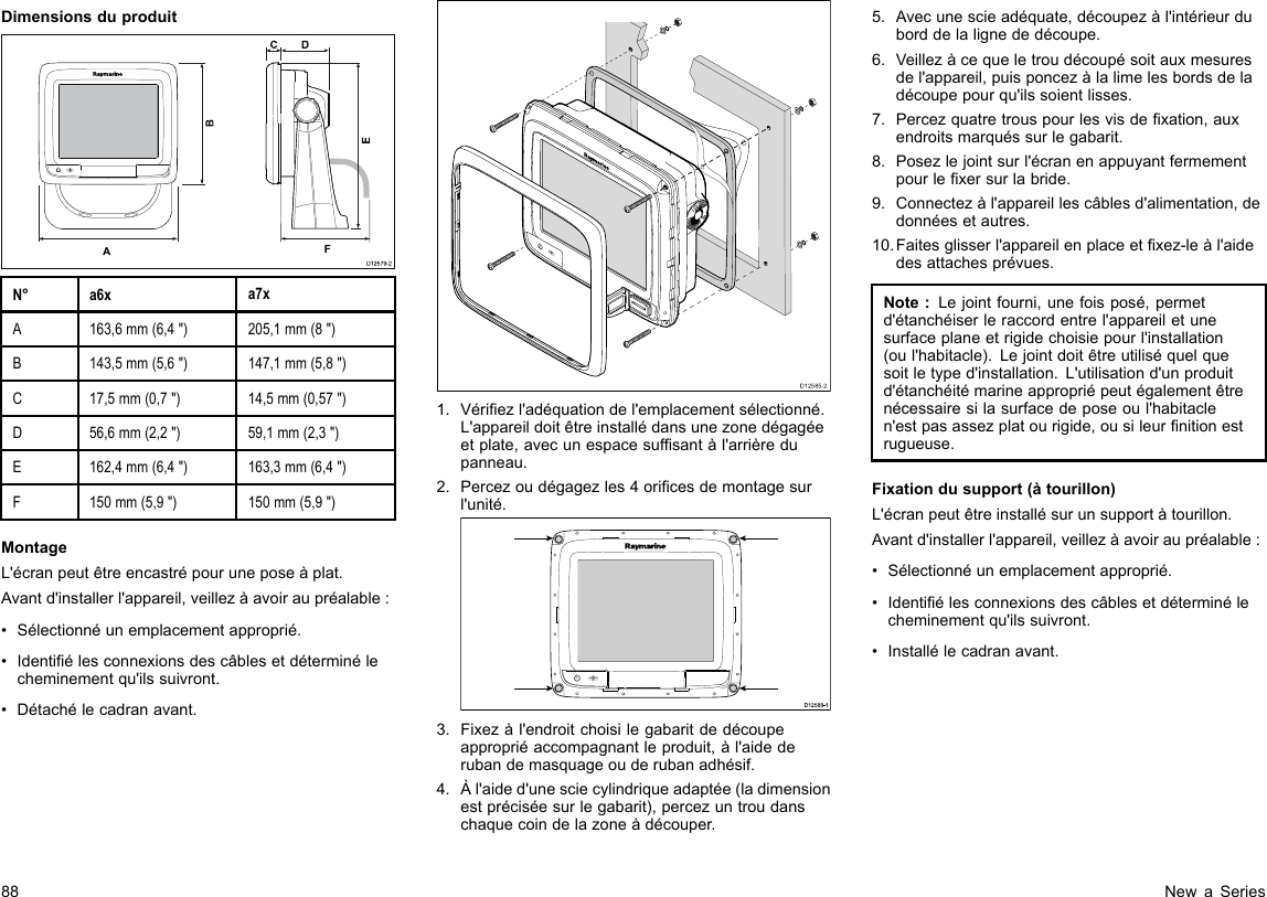 DimensionsduproduitD12579-2ADCF   BEN°a6xa7xA163,6mm(6,4&quot;)205,1mm(8&quot;)B143,5mm(5,6&quot;)147,1mm(5,8&quot;)C17,5mm(0,7&quot;)14,5mm(0,57&quot;)D56,6mm(2,2&quot;)59,1mm(2,3&quot;)E162,4mm(6,4&quot;)163,3mm(6,4&quot;)F150mm(5,9&quot;)150mm(5,9&quot;)MontageL&apos;écranpeutêtreencastrépouruneposeàplat.Avantd&apos;installerl&apos;appareil,veillezàavoiraupréalable:•Sélectionnéunemplacementapproprié.•Identiélesconnexionsdescâblesetdéterminélecheminementqu&apos;ilssuivront.•Détachélecadranavant.D12585-201.Vériezl&apos;adéquationdel&apos;emplacementsélectionné.L&apos;appareildoitêtreinstallédansunezonedégagéeetplate,avecunespacesufsantàl&apos;arrièredupanneau.2.Percezoudégagezles4oricesdemontagesurl&apos;unité.D12 588 -10000003.Fixezàl&apos;endroitchoisilegabaritdedécoupeappropriéaccompagnantleproduit,àl&apos;aidederubandemasquageouderubanadhésif.4.Àl&apos;aided&apos;unesciecylindriqueadaptée(ladimensionestpréciséesurlegabarit),percezuntroudanschaquecoindelazoneàdécouper.5.Avecunescieadéquate,découpezàl&apos;intérieurduborddelalignededécoupe.6.Veillezàcequeletroudécoupésoitauxmesuresdel&apos;appareil,puisponcezàlalimelesbordsdeladécoupepourqu&apos;ilssoientlisses.7.Percezquatretrouspourlesvisdexation,auxendroitsmarquéssurlegabarit.8.Posezlejointsurl&apos;écranenappuyantfermementpourlexersurlabride.9.Connectezàl&apos;appareillescâblesd&apos;alimentation,dedonnéesetautres.10.Faitesglisserl&apos;appareilenplaceetxez-leàl&apos;aidedesattachesprévues.Note:Lejointfourni,unefoisposé,permetd&apos;étanchéiserleraccordentrel&apos;appareiletunesurfaceplaneetrigidechoisiepourl&apos;installation(oul&apos;habitacle).Lejointdoitêtreutiliséquelquesoitletyped&apos;installation.L&apos;utilisationd&apos;unproduitd&apos;étanchéitémarineappropriépeutégalementêtrenécessairesilasurfacedeposeoul&apos;habitaclen&apos;estpasassezplatourigide,ousileurnitionestrugueuse.Fixationdusupport(àtourillon)L&apos;écranpeutêtreinstallésurunsupportàtourillon.Avantd&apos;installerl&apos;appareil,veillezàavoiraupréalable:•Sélectionnéunemplacementapproprié.•Identiélesconnexionsdescâblesetdéterminélecheminementqu&apos;ilssuivront.•Installélecadranavant.88NewaSeries