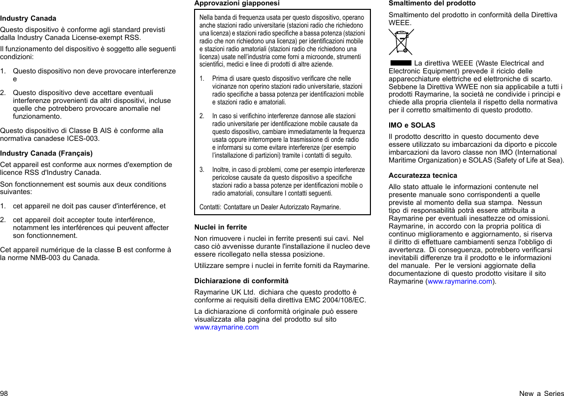 IndustryCanadaQuestodispositivoèconformeaglistandardprevistidallaIndustryCanadaLicense-exemptRSS.Ilfunzionamentodeldispositivoèsoggettoalleseguenticondizioni:1.Questodispositivonondeveprovocareinterferenzee2.Questodispositivodeveaccettareeventualiinterferenzeprovenientidaaltridispositivi,inclusequellechepotrebberoprovocareanomalienelfunzionamento.QuestodispositivodiClasseBAISèconformeallanormativacanadeseICES-003.IndustryCanada(Français)Cetappareilestconformeauxnormesd&apos;exemptiondelicenceRSSd&apos;IndustryCanada.Sonfonctionnementestsoumisauxdeuxconditionssuivantes:1.cetappareilnedoitpascauserd&apos;interférence,et2.cetappareildoitacceptertouteinterférence,notammentlesinterférencesquipeuventaffectersonfonctionnement.CetappareilnumériquedelaclasseBestconformeàlanormeNMB-003duCanada.ApprovazionigiapponesiNellabandadifrequenzausataperquestodispositivo,operanoanchestazioniradiouniversitarie(stazioniradiocherichiedonounalicenza)estazioniradiospecicheabassapotenza(stazioniradiochenonrichiedonounalicenza)peridenticazionimobileestazioniradioamatoriali(stazioniradiocherichiedonounalicenza)usatenell’industriacomeforniamicroonde,strumentiscientici,medicielineediprodottidialtreaziende.1.Primadiusarequestodispositivovericarechenellevicinanzenonoperinostazioniradiouniversitarie,stazioniradiospecicheabassapotenzaperidenticazionimobileestazioniradioeamatoriali.2.Incasosiverichinointerferenzedannoseallestazioniradiouniversitarieperidenticazionemobilecausatedaquestodispositivo,cambiareimmediatamentelafrequenzausataoppureinterromperelatrasmissionedionderadioeinformarsisucomeevitareinterferenze(peresempiol’installazionedipartizioni)tramiteicontattidiseguito.3.Inoltre,incasodiproblemi,comeperesempiointerferenzepericolosecausatedaquestodispositivoaspecichestazioniradioabassapotenzeperidenticazionimobileoradioamatoriali,consultareIcontattiseguenti.Contatti:ContattareunDealerAutorizzatoRaymarine.NucleiinferriteNonrimuovereinucleiinferritepresentisuicavi.Nelcasociòavvenissedurantel&apos;installazioneilnucleodeveesserericollegatonellastessaposizione.UtilizzaresempreinucleiinferritefornitidaRaymarine.DichiarazionediconformitàRaymarineUKLtd.dichiarachequestoprodottoèconformeairequisitidelladirettivaEMC2004/108/EC.Ladichiarazionediconformitàoriginalepuòesserevisualizzataallapaginadelprodottosulsitowww.raymarine.comSmaltimentodelprodottoSmaltimentodelprodottoinconformitàdellaDirettivaWEEE.LadirettivaWEEE(WasteElectricalandElectronicEquipment)prevedeilriciclodelleapparecchiatureelettricheedelettronichediscarto.SebbenelaDirettivaWWEEnonsiaapplicabileatuttiiprodottiRaymarine,lasocietànecondivideiprincipiechiedeallapropriaclientelailrispettodellanormativaperilcorrettosmaltimentodiquestoprodotto.IMOeSOLASIlprodottodescrittoinquestodocumentodeveessereutilizzatosuimbarcazionidadiportoepiccoleimbarcazionidalavoroclassenonIMO(InternationalMaritimeOrganization)eSOLAS(SafetyofLifeatSea).AccuratezzatecnicaAllostatoattualeleinformazionicontenutenelpresentemanualesonocorrispondentiaquelleprevistealmomentodellasuastampa.NessuntipodiresponsabilitàpotràessereattribuitaaRaymarinepereventualiinesattezzeodomissioni.Raymarine,inaccordoconlapropriapoliticadicontinuomiglioramentoeaggiornamento,siriservaildirittodieffettuarecambiamentisenzal&apos;obbligodiavvertenza.Diconseguenza,potrebberovericarsiinevitabilidifferenzetrailprodottoeleinformazionidelmanuale.PerleversioniaggiornatedelladocumentazionediquestoprodottovisitareilsitoRaymarine(www.raymarine.com).98NewaSeries