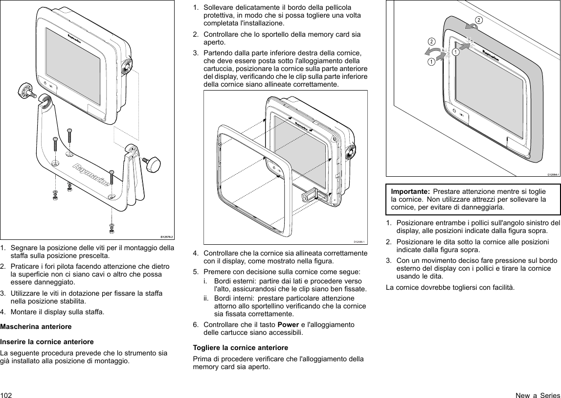 D12578-21.Segnarelaposizionedellevitiperilmontaggiodellastaffasullaposizioneprescelta.2.Praticareiforipilotafacendoattenzionechedietrolasupercienoncisianocavioaltrochepossaesseredanneggiato.3.Utilizzarelevitiindotazioneperssarelastaffanellaposizionestabilita.4.Montareildisplaysullastaffa.MascherinaanterioreInserirelacorniceanterioreLaseguenteproceduraprevedechelostrumentosiagiàinstallatoallaposizionedimontaggio.1.Sollevaredelicatamenteilbordodellapellicolaprotettiva,inmodochesipossatogliereunavoltacompletatal&apos;installazione.2.Controllarechelosportellodellamemorycardsiaaperto.3.Partendodallaparteinferioredestradellacornice,chedeveesserepostasottol&apos;alloggiamentodellacartuccia,posizionarelacornicesullaparteanterioredeldisplay,vericandocheleclipsullaparteinferioredellacornicesianoallineatecorrettamente.D12586-14.Controllarechelacornicesiaallineatacorrettamenteconildisplay,comemostratonellagura.5.Premerecondecisionesullacornicecomesegue:i.Bordiesterni:partiredailatieprocedereversol&apos;alto,assicurandosicheleclipsianobenssate.ii.Bordiinterni:prestareparticolareattenzioneattornoallosportellinovericandochelacornicesiassatacorrettamente.6.ControllarecheiltastoPowerel&apos;alloggiamentodellecartuccesianoaccessibili.ToglierelacorniceanteriorePrimadiprocederevericarechel&apos;alloggiamentodellamemorycardsiaaperto.D12584-1011222212121212Importante:Prestareattenzionementresitoglielacornice.Nonutilizzareattrezzipersollevarelacornice,perevitaredidanneggiarla.1.Posizionareentrambeipollicisull&apos;angolosinistrodeldisplay,alleposizioniindicatedallagurasopra.2.Posizionareleditasottolacornicealleposizioniindicatedallagurasopra.3.Conunmovimentodecisofarepressionesulbordoesternodeldisplayconipollicietirarelacorniceusandoledita.Lacornicedovrebbetogliersiconfacilità.102NewaSeries