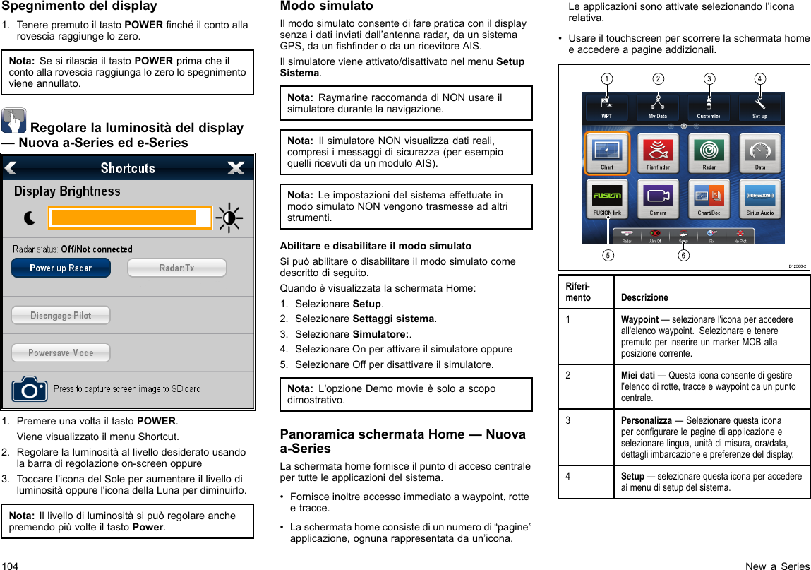 Spegnimentodeldisplay1.TenerepremutoiltastoPOWERnchéilcontoallarovesciaraggiungelozero.Nota:SesirilasciailtastoPOWERprimacheilcontoallarovesciaraggiungalozerolospegnimentovieneannullato.Regolarelaluminositàdeldisplay—Nuovaa-Seriesede-Series1.PremereunavoltailtastoPOWER.VienevisualizzatoilmenuShortcut.2.Regolarelaluminositàallivellodesideratousandolabarradiregolazioneon-screenoppure3.Toccarel&apos;iconadelSoleperaumentareillivellodiluminositàoppurel&apos;iconadellaLunaperdiminuirlo.Nota:IllivellodiluminositàsipuòregolareanchepremendopiùvolteiltastoPower.ModosimulatoIlmodosimulatoconsentedifarepraticaconildisplaysenzaidatiinviatidall’antennaradar,daunsistemaGPS,daunshnderodaunricevitoreAIS.Ilsimulatorevieneattivato/disattivatonelmenuSetupSistema.Nota:RaymarineraccomandadiNONusareilsimulatoredurantelanavigazione.Nota:IlsimulatoreNONvisualizzadatireali,compresiimessaggidisicurezza(peresempioquelliricevutidaunmoduloAIS).Nota:LeimpostazionidelsistemaeffettuateinmodosimulatoNONvengonotrasmesseadaltristrumenti.AbilitareedisabilitareilmodosimulatoSipuòabilitareodisabilitareilmodosimulatocomedescrittodiseguito.QuandoèvisualizzatalaschermataHome:1.SelezionareSetup.2.SelezionareSettaggisistema.3.SelezionareSimulatore:.4.SelezionareOnperattivareilsimulatoreoppure5.SelezionareOffperdisattivareilsimulatore.Nota:L&apos;opzioneDemomovieèsoloascopodimostrativo.PanoramicaschermataHome—Nuovaa-SeriesLaschermatahomefornisceilpuntodiaccesocentralepertutteleapplicazionidelsistema.•Fornisceinoltreaccessoimmediatoawaypoint,rotteetracce.•Laschermatahomeconsistediunnumerodi“pagine”applicazione,ognunarappresentatadaun’icona.Leapplicazionisonoattivateselezionandol’iconarelativa.•Usareiltouchscreenperscorrerelaschermatahomeeaccedereapagineaddizionali.123456D12580-2Riferi-mentoDescrizione1Waypoint—selezionarel&apos;iconaperaccedereall&apos;elencowaypoint.SelezionareetenerepremutoperinserireunmarkerMOBallaposizionecorrente.2Mieidati—Questaiconaconsentedigestirel’elencodirotte,tracceewaypointdaunpuntocentrale.3Personalizza—Selezionarequestaiconapercongurarelepaginediapplicazioneeselezionarelingua,unitàdimisura,ora/data,dettagliimbarcazioneepreferenzedeldisplay.4Setup—selezionarequestaiconaperaccedereaimenudisetupdelsistema.104NewaSeries