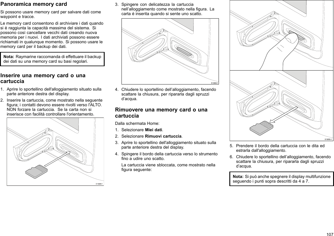 PanoramicamemorycardSipossonousarememorycardpersalvaredaticomewaypointetracce.Lememorycardconsentonodiarchiviareidatiquandosièraggiuntalacapacitàmassimadelsistema.Sipossonocosìcancellarevecchidaticreandonuovamemoriaperinuovi.Idatiarchiviatipossonoessererichiamatiinqualunquemomento.Sipossonousarelememorycardperilbackupdeidati.Nota:Raymarineraccomandadieffettuareilbackupdeidatisuunamemorycardsubasiregolari.Inserireunamemorycardounacartuccia1.Aprirelosportellinodell&apos;alloggiamentosituatosullaparteanterioredestradeldisplay.2.Inserirelacartuccia,comemostratonellaseguentegura;icontattidevonoessererivoltiversol&apos;ALTO.NONforzarelacartuccia.Selacartanonsiinserisceconfacilitàcontrollarel&apos;orientamento.D12828-13.Spingerecondelicatezzalacartuccianell’alloggiamentocomemostratonellagura.Lacartaèinseritaquandosisenteunoscatto.D12829-14.Chiuderelosportellinodell’alloggiamento,facendoscattarelachiusura,perripararladaglispruzzid’acqua.RimuovereunamemorycardounacartucciaDallaschermataHome:1.SelezionareMieidati.2.SelezionareRimuovicartuccia.3.Aprirelosportellinodell&apos;alloggiamentosituatosullaparteanterioredestradeldisplay.4.Spingereilbordodellacartucciaversolostrumentonoaudireunoscatto.Lacartucciavienesbloccata,comemostratonellaguraseguente:D12830-15.Prendereilbordodellacartucciaconleditaedestrarladall&apos;alloggiamento.6.Chiuderelosportellinodell’alloggiamento,facendoscattarelachiusura,perripararladaglispruzzid’acqua.Nota:Sipuòanchespegnereildisplaymultifunzioneseguendoipuntisopradescrittida4a7.107