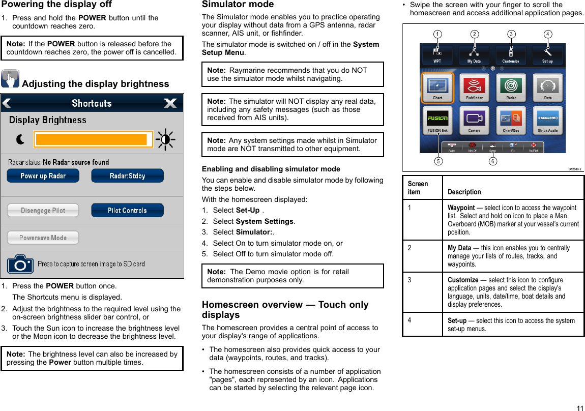Poweringthedisplayoff1.PressandholdthePOWERbuttonuntilthecountdownreacheszero.Note:IfthePOWERbuttonisreleasedbeforethecountdownreacheszero,thepoweroffiscancelled.Adjustingthedisplaybrightness1.PressthePOWERbuttononce.TheShortcutsmenuisdisplayed.2.Adjustthebrightnesstotherequiredlevelusingtheon-screenbrightnesssliderbarcontrol,or3.TouchtheSunicontoincreasethebrightnesslevelortheMoonicontodecreasethebrightnesslevel.Note:ThebrightnesslevelcanalsobeincreasedbypressingthePowerbuttonmultipletimes.SimulatormodeTheSimulatormodeenablesyoutopracticeoperatingyourdisplaywithoutdatafromaGPSantenna,radarscanner,AISunit,orshnder.Thesimulatormodeisswitchedon/offintheSystemSetupMenu.Note:RaymarinerecommendsthatyoudoNOTusethesimulatormodewhilstnavigating.Note:ThesimulatorwillNOTdisplayanyrealdata,includinganysafetymessages(suchasthosereceivedfromAISunits).Note:AnysystemsettingsmadewhilstinSimulatormodeareNOTtransmittedtootherequipment.EnablinganddisablingsimulatormodeYoucanenableanddisablesimulatormodebyfollowingthestepsbelow.Withthehomescreendisplayed:1.SelectSet-Up.2.SelectSystemSettings.3.SelectSimulator:.4.SelectOntoturnsimulatormodeon,or5.SelectOfftoturnsimulatormodeoff.Note:TheDemomovieoptionisforretaildemonstrationpurposesonly.Homescreenoverview—TouchonlydisplaysThehomescreenprovidesacentralpointofaccesstoyourdisplay&apos;srangeofapplications.•Thehomescreenalsoprovidesquickaccesstoyourdata(waypoints,routes,andtracks).•Thehomescreenconsistsofanumberofapplication&quot;pages&quot;,eachrepresentedbyanicon.Applicationscanbestartedbyselectingtherelevantpageicon.•Swipethescreenwithyourngertoscrollthehomescreenandaccessadditionalapplicationpages.123456D12580-2ScreenitemDescription1Waypoint—selecticontoaccessthewaypointlist.SelectandholdonicontoplaceaManOverboard(MOB)markeratyourvessel’scurrentposition.2MyData—thisiconenablesyoutocentrallymanageyourlistsofroutes,tracks,andwaypoints.3Customize—selectthisicontocongureapplicationpagesandselectthedisplay&apos;slanguage,units,date/time,boatdetailsanddisplaypreferences.4Set-up—selectthisicontoaccessthesystemset-upmenus.11