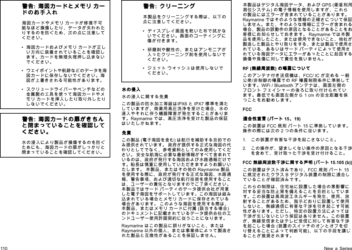 警 警警告 告告:海 海海図 図図カ カカー ーード ドドと ととメ メメモ モモリ リリカ カカー ーード ドドの ののお おお手 手手入 入入れ れれ海図カードやメモリカードが修復不可能なほど損傷したり、データが失われたりするのを防ぐため、次の点に注意してください。•海図カードおよびメモリカードが正しい方向に装着されていることを確認します。カードを無理矢理押し込まないでください。•ウェイポイントや航跡などのデータを海図カードに保存しないでください。海図が上書きされる可能性があります。•スクリュードライバーやペンチなどの金属製の工具を使って海図カードやメモリカードを挿入したり取り外したりしないでください。警 警警告 告告:海 海海図 図図カ カカー ーード ドドの のの扉 扉扉が ががき ききち ちちん んんと とと閉 閉閉ま ままっ っって ててい いいる るるこ ここと ととを をを確 確確認 認認し しして ててく くくだ だださ ささい いい。 。。水の浸入により製品が損傷するのを防ぐためにも、海図カードの扉がしっかりと閉まっていることを確認してください。警 警警告 告告:ク ククリ リリー ーーニ ニニン ンング ググ本製品をクリーニングする際は、以下の点に注意してください。•ディスプレイ画面を乾いた布で拭かないでください。画面のコーティングに傷が付きます。•研磨剤や酸性の、またはアンモニアが入ったクリーニング剤を使用しないでください。•ジェットウォッシュは使用しないでください。水 水水の のの侵 侵侵入 入入水の浸入に関する免責この製品の防水加工等級はIPX6とIPX7標準を満たしていますが、商業用高圧洗浄を受けた場合、水の浸入やそれに伴う機器障害が発生することがあります。Raymarineでは、高圧洗浄を受けた製品の保証はいたしかねます。免 免免責 責責この製品(電子海図を含む)は航行を補助する目的でのみ提供されています。政府が提供する正式な海図の代わりとしてでなく、参考資料としてのみ使用してください。安全な航海に必要な最新情報がすべて含まれているのは、政府が発行する海図および水路通報だけです。船長は慎重に使用していただきますようお願いいたします。本製品、またはその他のRaymarine製品を使用する際に、政府が発行する正式な海図、水路通報、警告事項、および適切な航行技術を使用することは、ユーザーの責任となりますのでご了承ください。本製品ではサードパーティのデータ提供会社が用意した電子海図をサポートしています。この海図は組み込まれている場合とメモリカードに保存されている場合があります。このような海図を使用する際は、本製品、またはメモリカードに付属(該当する場合)のドキュメントに記載されているデータ提供会社のエンドユーザー使用許諾契約に従うことになります。Raymarineはこの製品に誤りがないこと、またはRaymarine以外の個人、または事業体によって製造された製品と互換性があることを保証しません。本製品はデジタル海図データ、およびGPS(衛星利用測位システム)の電子情報を使用しますが、これらの製品にはエラーが含まれていることがあります。Raymarineではそのような情報の正確さについて保証しません。また、そのような情報にエラーが含まれる場合、製品の誤動作の原因となることがあることをお客様にお知らせしておきます。Raymarineでは本製品を使用したこと、または使用できないこと、他社が製造した製品とやり取りをする、または製品で使用されている、あるいはサードパーティによって使用されている海図データにエラーがあったことに起因する損傷や負傷に対して責任を負いません。RF(無 無無線 線線周 周周波 波波数 数数)の のの曝 曝曝露 露露に ににつ つつい いいて ててこのアンテナ付き送信機は、FCC/ICが定める一般公衆/非制御の曝露でのRF曝露制限条件に準拠しています。WiFi/Bluetoothアンテナは、画面左側のフロントフェイシャーの後ろに取り付けられています。最低でも画面左側から1cmの安全距離を保つことをお勧めします。FCC適 適適合 合合性 性性宣 宣宣言 言言(パ パパー ーート トト15、 、、19)この装置はFCC規則パート15に準拠しています。操作の際には次の2つの条件に従います。1.この装置が有害な干渉を起こさないこと。2.この操作が、望ましくない操作の原因となる干渉を含めて、受け取った干渉を受け付けること。FCC無 無無線 線線周 周周波 波波数 数数干 干干渉 渉渉に にに関 関関す すする るる声 声声明 明明(パ パパー ーート トト15.105(b))この装置はテスト済みであり、FCC規則パート15に規定されたクラスBデジタル装置の制限に適合していることが確認済みです。これらの制限は、住宅地に設置した場合の悪影響に対する妥当な防止策を備えることを目的としています。この装置は高周波エネルギーを発生、使用、放射することがあるため、指示どおりに設置して使用しないと、無線通信に有害な干渉を引き起こす可能性があります。ただし、特定の設置方法によっては干渉が生じないという保証はありません。この装置が、無線受信またはテレビ受信に対して有害な干渉を起こした場合(装置のスイッチのオンとオフを切り替えることによって判断可能)、以下の手段を講じることが推奨されます。110NewaSeries