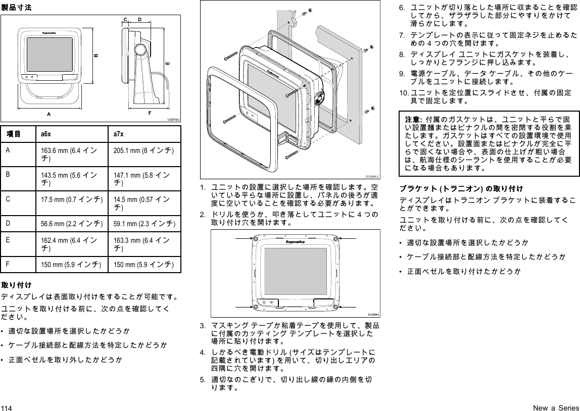 製 製製品 品品寸 寸寸法 法法D12579-2ADCF   BE項 項項目 目目a6xa7xA163.6mm(6.4インチ)205.1mm(8インチ)B143.5mm(5.6インチ)147.1mm(5.8インチ)C17.5mm(0.7インチ)14.5mm(0.57インチ)D56.6mm(2.2インチ)59.1mm(2.3インチ)E162.4mm(6.4インチ)163.3mm(6.4インチ)F150mm(5.9インチ)150mm(5.9インチ)取 取取り りり付 付付け けけディスプレイは表面取り付けをすることが可能です。ユニットを取り付ける前に、次の点を確認してください。•適切な設置場所を選択したかどうか•ケーブル接続部と配線方法を特定したかどうか•正面べゼルを取り外したかどうかD12585-201.ユニットの設置に選択した場所を確認します。空いている平らな場所に設置し、パネルの後ろが適度に空いていることを確認する必要があります。2.ドリルを使うか、叩き落としてユニットに4つの取り付け穴を開けます。D12 588 -10000003.マスキングテープか粘着テープを使用して、製品に付属のカッティングテンプレートを選択した場所に貼り付けます。4.しかるべき電動ドリル(サイズはテンプレートに記載されています)を用いて、切り出しエリアの四隅に穴を開けます。5.適切なのこぎりで、切り出し線の縁の内側を切ります。6.ユニットが切り落とした場所に収まることを確認してから、ザラザラした部分にやすりをかけて滑らかにします。7.テンプレートの表示に従って固定ネジを止めるための4つの穴を開けます。8.ディスプレイユニットにガスケットを装着し、しっかりとフランジに押し込みます。9.電源ケーブル、データケーブル、その他のケーブルをユニットに接続します。10.ユニットを定位置にスライドさせ、付属の固定具で固定します。注 注注意 意意:付属のガスケットは、ユニットと平らで固い設置麺またはビナクルの間を密閉する役割を果たします。ガスケットはすべての設置環境で使用してください。設置面またはビナクルが完全に平らで固くない場合や、表面の仕上げが粗い場合は、航海仕様のシーラントを使用することが必要になる場合もあります。ブ ブブラ ララケ ケケッ ッット トト(ト トトラ ララニ ニニオ オオン ンン)の のの取 取取り りり付 付付け けけディスプレイはトラニオンブラケットに装着することができます。ユニットを取り付ける前に、次の点を確認してください。•適切な設置場所を選択したかどうか•ケーブル接続部と配線方法を特定したかどうか•正面ベゼルを取り付けたかどうか114NewaSeries