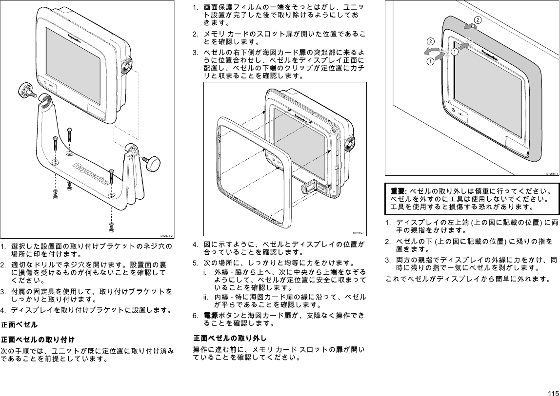 D12578-21.選択した設置面の取り付けブラケットのネジ穴の場所に印を付けます。2.適切なドリルでネジ穴を開けます。設置面の裏に損傷を受けるものが何もないことを確認してください。3.付属の固定具を使用して、取り付けブラケットをしっかりと取り付けます。4.ディスプレイを取り付けブラケットに設置します。正 正正面 面面べ べべゼ ゼゼル ルル正 正正面 面面ベ ベベゼ ゼゼル ルルの のの取 取取り りり付 付付け けけ次の手順では、ユニットが既に定位置に取り付け済みであることを前提としています。1.画面保護フィルムの一端をそっとはがし、ユニット設置が完了した後で取り除けるようにしておきます。2.メモリカードのスロット扉が開いた位置であることを確認します。3.ベゼルの右下側が海図カード扉の突起部に来るように位置合わせし、ベゼルをディスプレイ正面に配置し、ベゼルの下端のクリップが定位置にカチリと収まることを確認します。D12586-14.図に示すように、ベゼルとディスプレイの位置が合っていることを確認します。5.次の場所に、しっかりと均等に力をかけます。i.外縁-脇から上へ、次に中央から上端をなぞるようにして、ベゼルが定位置に安全に収まっていることを確認します。ii.内縁-特に海図カード扉の縁に沿って、ベゼルが平らであることを確認します。6.電 電電源 源源ボタンと海図カード扉が、支障なく操作できることを確認します。正 正正面 面面ベ ベベゼ ゼゼル ルルの のの取 取取り りり外 外外し しし操作に進む前に、メモリカードスロットの扉が開いていることを確認してください。D12584-1011222212121212重 重重要 要要:ベゼルの取り外しは慎重に行ってください。ベゼルを外すのに工具は使用しないでください。工具を使用すると損傷する恐れがあります。1.ディスプレイの左上端(上の図に記載の位置)に両手の親指をかけます。2.ベゼルの下(上の図に記載の位置)に残りの指を置きます。3.両方の親指でディスプレイの外縁に力をかけ、同時に残りの指で一気にベゼルを剥がします。これでベゼルがディスプレイから簡単に外れます。115