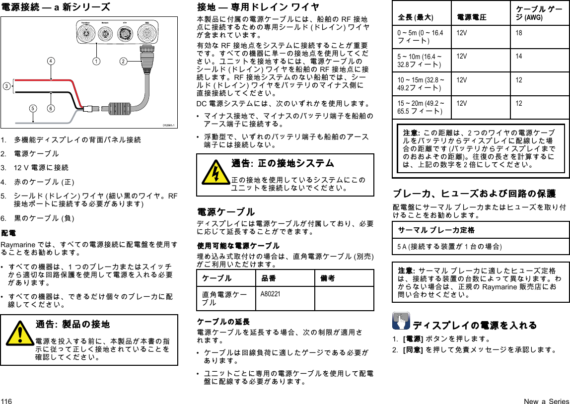 電 電電源 源源接 接接続 続続—a新 新新シ シシリ リリー ーーズ ズズ00000000000000000000000000000000000000162453D12 581 -11.多機能ディスプレイの背面パネル接続2.電源ケーブル3.12V電源に接続4.赤のケーブル(正)5.シールド(ドレイン)ワイヤ(細い黒のワイヤ。RF接地ポートに接続する必要があります)6.黒のケーブル(負)配 配配電 電電Raymarineでは、すべての電源接続に配電盤を使用することをお勧めします。•すべての機器は、1つのブレーカまたはスイッチから適切な回路保護を使用して電源を入れる必要があります。•すべての機器は、できるだけ個々のブレーカに配線してください。通 通通告 告告:製 製製品 品品の のの接 接接地 地地電源を投入する前に、本製品が本書の指示に従って正しく接地されていることを確認してください。接 接接地 地地—専 専専用 用用ド ドドレ レレイ イイン ンンワ ワワイ イイヤ ヤヤ本製品に付属の電源ケーブルには、船舶のRF接地点に接続するための専用シールド(ドレイン)ワイヤが含まれています。有効なRF接地点をシステムに接続することが重要です。すべての機器に単一の接地点を使用してください。ユニットを接地するには、電源ケーブルのシールド(ドレイン)ワイヤを船舶のRF接地点に接続します。RF接地システムのない船舶では、シールド(ドレイン)ワイヤをバッテリのマイナス側に直接接続してください。DC電源システムには、次のいずれかを使用します。•マイナス接地で、マイナスのバッテリ端子を船舶のアース端子に接続する。•浮動型で、いずれのバッテリ端子も船舶のアース端子には接続しない。通 通通告 告告:正 正正の のの接 接接地 地地シ シシス スステ テテム ムム正の接地を使用しているシステムにこのユニットを接続しないでください。電 電電源 源源ケ ケケー ーーブ ブブル ルルディスプレイには電源ケーブルが付属しており、必要に応じて延長することができます。使 使使用 用用可 可可能 能能な なな電 電電源 源源ケ ケケー ーーブ ブブル ルル埋め込み式取付けの場合は、直角電源ケーブル(別売)がご利用いただけます。ケ ケケー ーーブ ブブル ルル品 品品番 番番備 備備考 考考直角電源ケーブルA80221ケ ケケー ーーブ ブブル ルルの のの延 延延長 長長電源ケーブルを延長する場合、次の制限が適用されます。•ケーブルは回線負荷に適したゲージである必要があります。•ユニットごとに専用の電源ケーブルを使用して配電盤に配線する必要があります。全 全全長 長長(最 最最大 大大)電 電電源 源源電 電電圧 圧圧ケ ケケー ーーブ ブブル ルルゲ ゲゲー ーージ ジジ(AWG)0～5m(0～16.4フィート)12V185～10m(16.4～32.8フィート)12V1410～15m(32.8～49.2フィート)12V1215～20m(49.2～65.5フィート)12V12注 注注意 意意:この距離は、2つのワイヤの電源ケーブルをバッテリからディスプレイに配線した場合の距離です(バッテリからディスプレイまでのおおよその距離)。往復の長さを計算するには、上記の数字を2倍にしてください。ブ ブブレ レレー ーーカ カカ、 、、ヒ ヒヒュ ュュー ーーズ ズズお おおよ よよび びび回 回回路 路路の のの保 保保護 護護配電盤にサーマルブレーカまたはヒューズを取り付けることをお勧めします。サ ササー ーーマ ママル ルルブ ブブレ レレー ーーカ カカ定 定定格 格格5A(接続する装置が1台の場合)注 注注意 意意:サーマルブレーカに適したヒューズ定格は、接続する装置の台数によって異なります。わからない場合は、正規のRaymarine販売店にお問い合わせください。デ デディ ィィス ススプ ププレ レレイ イイの のの電 電電源 源源を をを入 入入れ れれる るる1.[電 電電源 源源]ボタンを押します。2.[同 同同意 意意]を押して免責メッセージを承認します。116NewaSeries