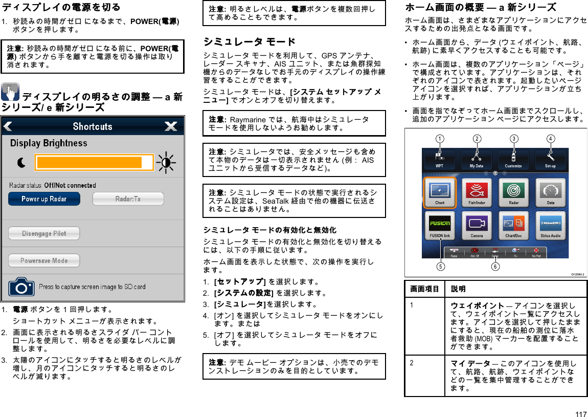 デ デディ ィィス ススプ ププレ レレイ イイの のの電 電電源 源源を をを切 切切る るる1.秒読みの時間がゼロになるまで、POWER(電 電電源 源源)ボタンを押します。注 注注意 意意:秒読みの時間がゼロになる前に、POWER(電 電電源 源源)ボタンから手を離すと電源を切る操作は取り消されます。デ デディ ィィス ススプ ププレ レレイ イイの のの明 明明る るるさ ささの のの調 調調整 整整—a新 新新シ シシリ リリー ーーズ ズズ/e新 新新シ シシリ リリー ーーズ ズズ1.電 電電源 源源ボタンを1回押します。　ショートカットメニューが表示されます。2.画面に表示される明るさスライダバーコントロールを使用して、明るさを必要なレベルに調整します。3.太陽のアイコンにタッチすると明るさのレベルが増し、月のアイコンにタッチすると明るさのレベルが減ります。注 注注意 意意:明るさレベルは、電 電電源 源源ボタンを複数回押して高めることもできます。シ シシミ ミミュ ュュレ レレー ーータ タタモ モモー ーード ドドシミュレータモードを利用して、GPSアンテナ、レーダースキャナ、AISユニット、または魚群探知機からのデータなしでお手元のディスプレイの操作練習をすることができます。シミュレータモードは、[シ シシス スステ テテム ムムセ セセッ ッット トトア アアッ ッップ ププメ メメニ ニニュ ュュー ーー]でオンとオフを切り替えます。注 注注意 意意:Raymarineでは、航海中はシミュレータモードを使用しないようお勧めします。注 注注意 意意:シミュレータでは、安全メッセージも含めて本物のデータは一切表示されません(例：AISユニットから受信するデータなど)。注 注注意 意意:シミュレータモードの状態で実行されるシステム設定は、SeaTalk経由で他の機器に伝送されることはありません。シ シシミ ミミュ ュュレ レレー ーータ タタモ モモー ーード ドドの のの有 有有効 効効化 化化と とと無 無無効 効効化 化化シミュレータモードの有効化と無効化を切り替えるには、以下の手順に従います。ホーム画面を表示した状態で、次の操作を実行します。1.[セ セセッ ッット トトア アアッ ッップ ププ]を選択します。2.[シ シシス スステ テテム ムムの のの設 設設定 定定]を選択します。3.[シ シシミ ミミュ ュュレ レレー ーータ タタ]を選択します。4.[オン]を選択してシミュレータモードをオンにします。または5.[オフ]を選択してシミュレータモードをオフにします。注 注注意 意意:デモムービーオプションは、小売でのデモンストレーションのみを目的としています。ホ ホホー ーーム ムム画 画画面 面面の のの概 概概要 要要—a新 新新シ シシリ リリー ーーズ ズズホーム画面は、さまざまなアプリケーションにアクセスするための出発点となる画面です。•ホーム画面から、データ(ウェイポイント、航路、航跡)に素早くアクセスすることも可能です。•ホーム画面は、複数のアプリケーション「ページ」で構成されています。アプリケーションは、それぞれのアイコンで表されます。起動したいページアイコンを選択すれば、アプリケーションが立ち上がります。•画面を指でなぞってホーム画面までスクロールし、追加のアプリケーションページにアクセスします。123456D12580-2画 画画面 面面項 項項目 目目説 説説明 明明1ウ ウウェ ェェイ イイポ ポポイ イイン ンント トト—アイコンを選択して、ウェイポイント一覧にアクセスします。アイコンを選択して押したままにすると、現在の船舶の測位に落水者救助(MOB)マーカーを配置することができます。2マ ママイ イイデ デデー ーータ タタ—このアイコンを使用して、航路、航跡、ウェイポイントなどの一覧を集中管理することができます。117