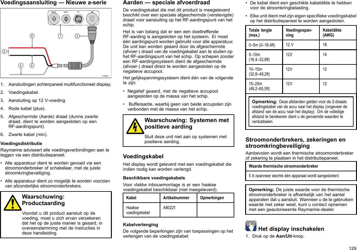 Voedingsaansluiting—Nieuwea-serie00000000000000000000000000000000000000162453D12 581 -11.Aansluitingenachterpaneelmultifunctioneeldisplay.2.Voedingskabel.3.Aansluitingop12V-voeding4.Rodekabel(plus).5.Afgeschermde(Aarde)draad(dunnezwartedraad,dienttewordenaangeslotenopeenRF-aardingspunt).6.Zwartekabel(min).VoedingsdistributieRaymarineadviseertallevoedingsverbindingenaanteleggenviaeendistributiepaneel.•Alleapparatuurdienttewordengevoedviaeenstroomonderbrekerofschakelaar,metdejuistestroomkringbeveiliging.•Alleapparatuurdientzomogelijktewordenvoorzienvanafzonderlijkestroomonderbrekers.Waarschuwing:ProductaardingVoordatuditproductaansluitopdevoeding,moetuzichervanverzekerendathetopdejuistemanierisgeaard,inovereenstemmingmetdeinstructiesindezehandleiding.Aarden—specialeafvoerdraadDevoedingskabeldiemetditproductismeegeleverdbeschiktovereenspecialeafgeschermde(verstevigde)draadvooraansluitingophetRF-aardingspuntvanhetschip.HetisvanbelangdatereeneendoeltreffendeRF-aardingisaangeslotenophetsysteem.Ermoetéénaardingspuntwordengebruiktvooralleapparatuur.Deunitkanwordengeaarddoordeafgeschermde(afvoer-)draadvandevoedingskabelaantesluitenophetRF-aardingspuntvanhetschip.OpschepenzondereenRF-aardingssysteemdientdeafgeschermde(afvoer-)draaddirecttewordenaangeslotenopdenegatieveaccupool.Hetgelijkspanningssysteemdientéénvandevolgendetezijn:•Negatiefgeaard,metdenegatieveaccupoolaangeslotenopdemassavanhetschip.•Bufferaarde,waarbijgeenvanbeideaccupolenzijnverbondenmetdemassavanhetschip.Waarschuwing:SystemenmetpositieveaardingSluitdezeunitnietaanopsystemenmetpositieveaarding.VoedingskabelHetdisplaywordtgeleverdmeteenvoedingskabeldieindiennodigkanwordenverlengd.BeschikbarevoedingskabelsVoorvlakkeinbouwmontageisereenhaaksevoedingskabelbeschikbaar(nietmeegeleverd).KabelArtikelnummerOpmerkingenHaaksevoedingskabelA80221KabelverlengingDevolgendebeperkingenzijnvantoepassingenophetverlengenvandevoedingskabel:•Dekabeldienteengeschiktekabeldiktetehebbenvoordestroomkringbelasting.•Elkeunitdientmetzijneigenspeciekevoedingskabelophetdistributiepaneeltewordenaangesloten.Totalelengte(max.)Voedingsspan-ningKabeldikte(AWG)0–5m(0–16,4ft)12V185–10m(16,4–32,8ft)12V1410–15m(32,8–49,2ft)12V1215–20m(49,2–65,5ft)12V12Opmerking:Dezeafstandengeldenvoorde2-draadsvoedingskabelvandeaccunaarhetdisplay(ongeveerdeafstandvandeaccunaarhetdisplay).Omdevolledigeafstandteberekenendientudegenoemdewaardenteverdubbelen.Stroomonderbrekers,zekeringenenstroomkringbeveiligingAanbevolenwordteenthermischestroomonderbrekerofzekeringteplaatseninhetdistributiepaneel.Waardethermischestroomonderbreker5A(wanneerslechtséénapparaatwordtaangesloten)Opmerking:Dejuistewaardevoordethermischestroomonderbrekerisafhankelijkvanhetaantalapparatendatuaansluit.Wanneerudetegebruikenwaardenietzekerweet,kuntucontactopnemenmeteengeautoriseerdeRaymarine-dealer.Hetdisplayinschakelen1.DrukopdeAan/Uit-knop.129