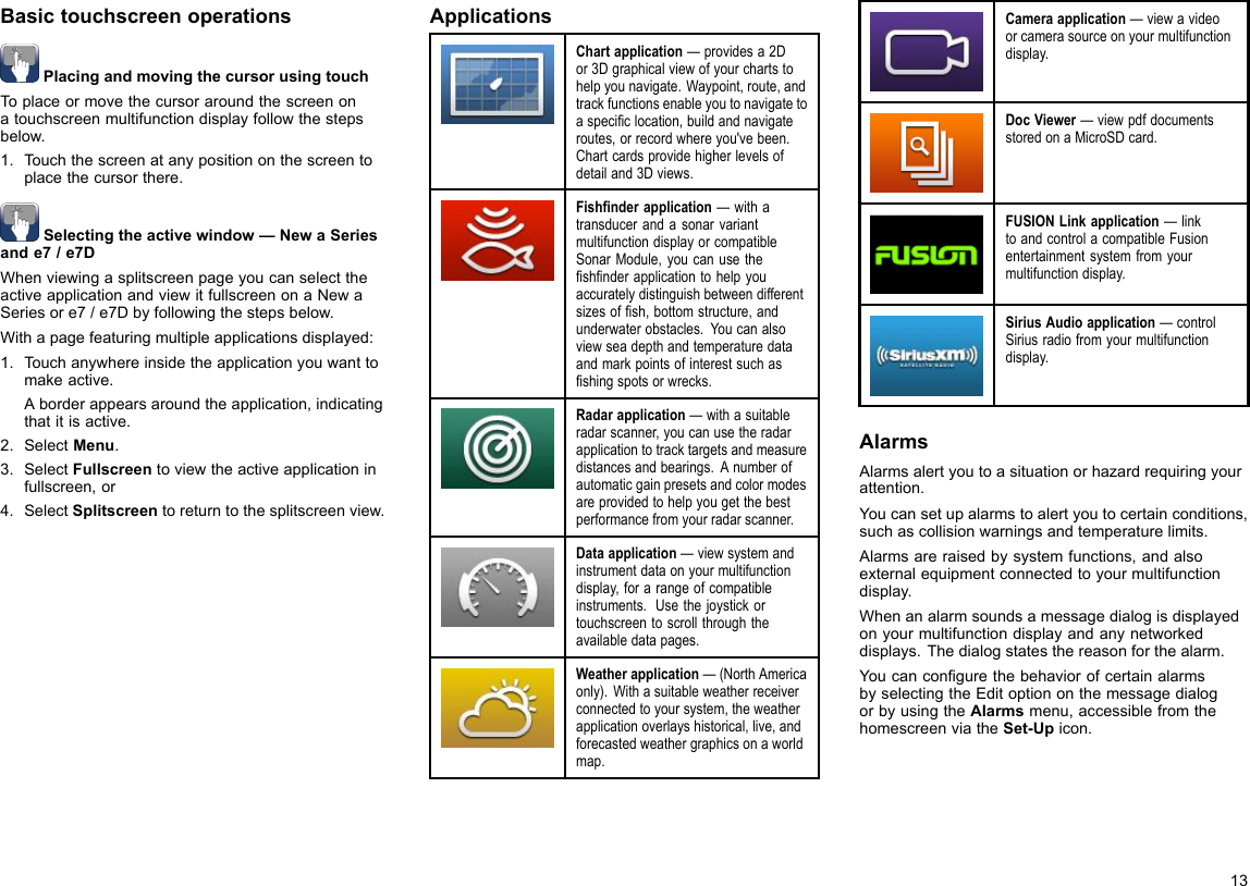BasictouchscreenoperationsPlacingandmovingthecursorusingtouchToplaceormovethecursoraroundthescreenonatouchscreenmultifunctiondisplayfollowthestepsbelow.1.Touchthescreenatanypositiononthescreentoplacethecursorthere.Selectingtheactivewindow—NewaSeriesande7/e7DWhenviewingasplitscreenpageyoucanselecttheactiveapplicationandviewitfullscreenonaNewaSeriesore7/e7Dbyfollowingthestepsbelow.Withapagefeaturingmultipleapplicationsdisplayed:1.Touchanywhereinsidetheapplicationyouwanttomakeactive.Aborderappearsaroundtheapplication,indicatingthatitisactive.2.SelectMenu.3.SelectFullscreentoviewtheactiveapplicationinfullscreen,or4.SelectSplitscreentoreturntothesplitscreenview.ApplicationsChartapplication—providesa2Dor3Dgraphicalviewofyourchartstohelpyounavigate.Waypoint,route,andtrackfunctionsenableyoutonavigatetoaspeciclocation,buildandnavigateroutes,orrecordwhereyou&apos;vebeen.Chartcardsprovidehigherlevelsofdetailand3Dviews.Fishnderapplication—withatransducerandasonarvariantmultifunctiondisplayorcompatibleSonarModule,youcanusetheshnderapplicationtohelpyouaccuratelydistinguishbetweendifferentsizesofsh,bottomstructure,andunderwaterobstacles.Youcanalsoviewseadepthandtemperaturedataandmarkpointsofinterestsuchasshingspotsorwrecks.Radarapplication—withasuitableradarscanner,youcanusetheradarapplicationtotracktargetsandmeasuredistancesandbearings.Anumberofautomaticgainpresetsandcolormodesareprovidedtohelpyougetthebestperformancefromyourradarscanner.Dataapplication—viewsystemandinstrumentdataonyourmultifunctiondisplay,forarangeofcompatibleinstruments.Usethejoystickortouchscreentoscrollthroughtheavailabledatapages.Weatherapplication—(NorthAmericaonly).Withasuitableweatherreceiverconnectedtoyoursystem,theweatherapplicationoverlayshistorical,live,andforecastedweathergraphicsonaworldmap.Cameraapplication—viewavideoorcamerasourceonyourmultifunctiondisplay.DocViewer—viewpdfdocumentsstoredonaMicroSDcard.FUSIONLinkapplication—linktoandcontrolacompatibleFusionentertainmentsystemfromyourmultifunctiondisplay.SiriusAudioapplication—controlSiriusradiofromyourmultifunctiondisplay.AlarmsAlarmsalertyoutoasituationorhazardrequiringyourattention.Youcansetupalarmstoalertyoutocertainconditions,suchascollisionwarningsandtemperaturelimits.Alarmsareraisedbysystemfunctions,andalsoexternalequipmentconnectedtoyourmultifunctiondisplay.Whenanalarmsoundsamessagedialogisdisplayedonyourmultifunctiondisplayandanynetworkeddisplays.Thedialogstatesthereasonforthealarm.YoucancongurethebehaviorofcertainalarmsbyselectingtheEditoptiononthemessagedialogorbyusingtheAlarmsmenu,accessiblefromthehomescreenviatheSet-Upicon.13