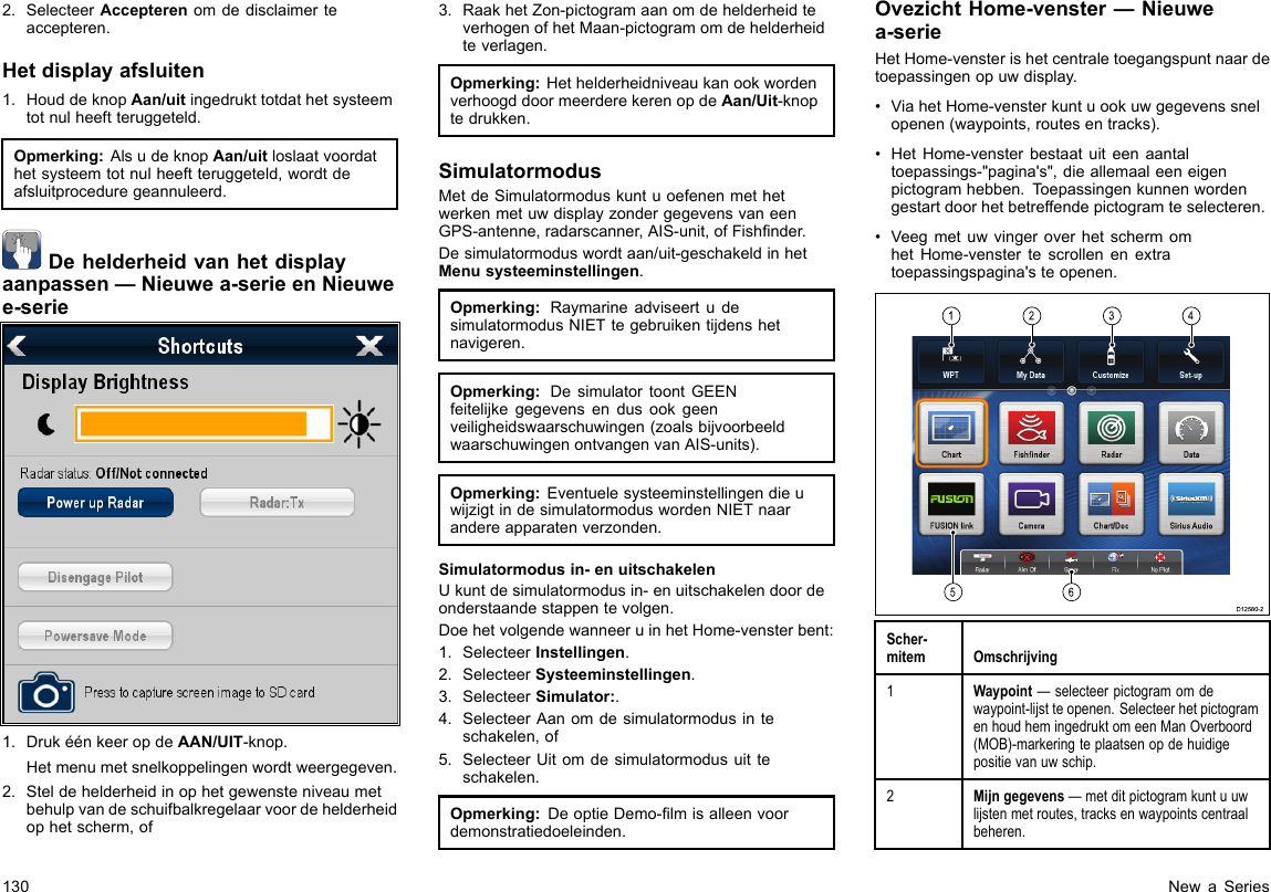 2.SelecteerAccepterenomdedisclaimerteaccepteren.Hetdisplayafsluiten1.HouddeknopAan/uitingedrukttotdathetsysteemtotnulheeftteruggeteld.Opmerking:AlsudeknopAan/uitloslaatvoordathetsysteemtotnulheeftteruggeteld,wordtdeafsluitproceduregeannuleerd.Dehelderheidvanhetdisplayaanpassen—Nieuwea-serieenNieuwee-serie1.DrukéénkeeropdeAAN/UIT-knop.Hetmenumetsnelkoppelingenwordtweergegeven.2.Steldehelderheidinophetgewensteniveaumetbehulpvandeschuifbalkregelaarvoordehelderheidophetscherm,of3.RaakhetZon-pictogramaanomdehelderheidteverhogenofhetMaan-pictogramomdehelderheidteverlagen.Opmerking:HethelderheidniveaukanookwordenverhoogddoormeerderekerenopdeAan/Uit-knoptedrukken.SimulatormodusMetdeSimulatormoduskuntuoefenenmethetwerkenmetuwdisplayzondergegevensvaneenGPS-antenne,radarscanner,AIS-unit,ofFishnder.Desimulatormoduswordtaan/uit-geschakeldinhetMenusysteeminstellingen.Opmerking:RaymarineadviseertudesimulatormodusNIETtegebruikentijdenshetnavigeren.Opmerking:DesimulatortoontGEENfeitelijkegegevensendusookgeenveiligheidswaarschuwingen(zoalsbijvoorbeeldwaarschuwingenontvangenvanAIS-units).Opmerking:EventuelesysteeminstellingendieuwijzigtindesimulatormoduswordenNIETnaarandereapparatenverzonden.Simulatormodusin-enuitschakelenUkuntdesimulatormodusin-enuitschakelendoordeonderstaandestappentevolgen.DoehetvolgendewanneeruinhetHome-vensterbent:1.SelecteerInstellingen.2.SelecteerSysteeminstellingen.3.SelecteerSimulator:.4.SelecteerAanomdesimulatormodusinteschakelen,of5.SelecteerUitomdesimulatormodusuitteschakelen.Opmerking:DeoptieDemo-lmisalleenvoordemonstratiedoeleinden.OvezichtHome-venster—Nieuwea-serieHetHome-vensterishetcentraletoegangspuntnaardetoepassingenopuwdisplay.•ViahetHome-vensterkuntuookuwgegevenssnelopenen(waypoints,routesentracks).•HetHome-vensterbestaatuiteenaantaltoepassings-&quot;pagina&apos;s&quot;,dieallemaaleeneigenpictogramhebben.Toepassingenkunnenwordengestartdoorhetbetreffendepictogramteselecteren.•VeegmetuwvingeroverhetschermomhetHome-venstertescrollenenextratoepassingspagina&apos;steopenen.123456D12580-2Scher-mitemOmschrijving1Waypoint—selecteerpictogramomdewaypoint-lijstteopenen.SelecteerhetpictogramenhoudhemingedruktomeenManOverboord(MOB)-markeringteplaatsenopdehuidigepositievanuwschip.2Mijngegevens—metditpictogramkuntuuwlijstenmetroutes,tracksenwaypointscentraalbeheren.130NewaSeries