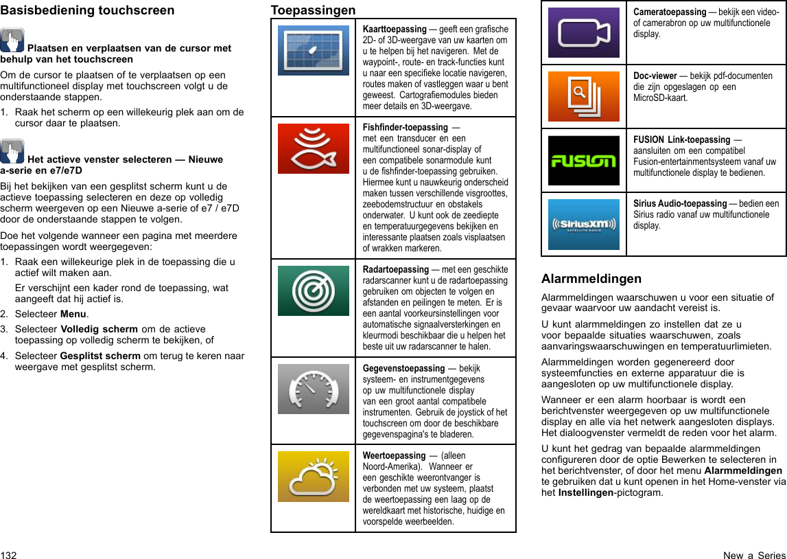 BasisbedieningtouchscreenPlaatsenenverplaatsenvandecursormetbehulpvanhettouchscreenOmdecursorteplaatsenofteverplaatsenopeenmultifunctioneeldisplaymettouchscreenvolgtudeonderstaandestappen.1.Raakhetschermopeenwillekeurigplekaanomdecursordaarteplaatsen.Hetactievevensterselecteren—Nieuwea-serieene7/e7DBijhetbekijkenvaneengesplitstschermkuntudeactievetoepassingselecterenendezeopvolledigschermweergevenopeenNieuwea-serieofe7/e7Ddoordeonderstaandestappentevolgen.Doehetvolgendewanneereenpaginametmeerderetoepassingenwordtweergegeven:1.Raakeenwillekeurigeplekindetoepassingdieuactiefwiltmakenaan.Erverschijnteenkaderronddetoepassing,wataangeeftdathijactiefis.2.SelecteerMenu.3.SelecteerVolledigschermomdeactievetoepassingopvolledigschermtebekijken,of4.SelecteerGesplitstschermomterugtekerennaarweergavemetgesplitstscherm.ToepassingenKaarttoepassing—geefteengrasche2D-of3D-weergavevanuwkaartenomutehelpenbijhetnavigeren.Metdewaypoint-,route-entrack-functieskuntunaareenspeciekelocatienavigeren,routesmakenofvastleggenwaarubentgeweest.Cartograemodulesbiedenmeerdetailsen3D-weergave.Fishnder-toepassing—meteentransducereneenmultifunctioneelsonar-displayofeencompatibelesonarmodulekuntudeshnder-toepassinggebruiken.Hiermeekuntunauwkeurigonderscheidmakentussenverschillendevisgroottes,zeebodemstructuurenobstakelsonderwater.Ukuntookdezeediepteentemperatuurgegevensbekijkeneninteressanteplaatsenzoalsvisplaatsenofwrakkenmarkeren.Radartoepassing—meteengeschikteradarscannerkuntuderadartoepassinggebruikenomobjectentevolgenenafstandenenpeilingentemeten.Eriseenaantalvoorkeursinstellingenvoorautomatischesignaalversterkingenenkleurmodibeschikbaardieuhelpenhetbesteuituwradarscannertehalen.Gegevenstoepassing—bekijksysteem-eninstrumentgegevensopuwmultifunctioneledisplayvaneengrootaantalcompatibeleinstrumenten.Gebruikdejoystickofhettouchscreenomdoordebeschikbaregegevenspagina&apos;stebladeren.Weertoepassing—(alleenNoord-Amerika).Wanneerereengeschikteweerontvangerisverbondenmetuwsysteem,plaatstdeweertoepassingeenlaagopdewereldkaartmethistorische,huidigeenvoorspeldeweerbeelden.Cameratoepassing—bekijkeenvideo-ofcamerabronopuwmultifunctioneledisplay.Doc-viewer—bekijkpdf-documentendiezijnopgeslagenopeenMicroSD-kaart.FUSIONLink-toepassing—aansluitenomeencompatibelFusion-entertainmentsysteemvanafuwmultifunctioneledisplaytebedienen.SiriusAudio-toepassing—bedieneenSiriusradiovanafuwmultifunctioneledisplay.AlarmmeldingenAlarmmeldingenwaarschuwenuvooreensituatieofgevaarwaarvooruwaandachtvereistis.Ukuntalarmmeldingenzoinstellendatzeuvoorbepaaldesituatieswaarschuwen,zoalsaanvaringswaarschuwingenentemperatuurlimieten.Alarmmeldingenwordengegenereerddoorsysteemfunctiesenexterneapparatuurdieisaangeslotenopuwmultifunctioneledisplay.Wanneerereenalarmhoorbaariswordteenberichtvensterweergegevenopuwmultifunctioneledisplayenalleviahetnetwerkaangeslotendisplays.Hetdialoogvenstervermeldtderedenvoorhetalarm.UkunthetgedragvanbepaaldealarmmeldingencongurerendoordeoptieBewerkenteselectereninhetberichtvenster,ofdoorhetmenuAlarmmeldingentegebruikendatukuntopeneninhetHome-vensterviahetInstellingen-pictogram.132NewaSeries