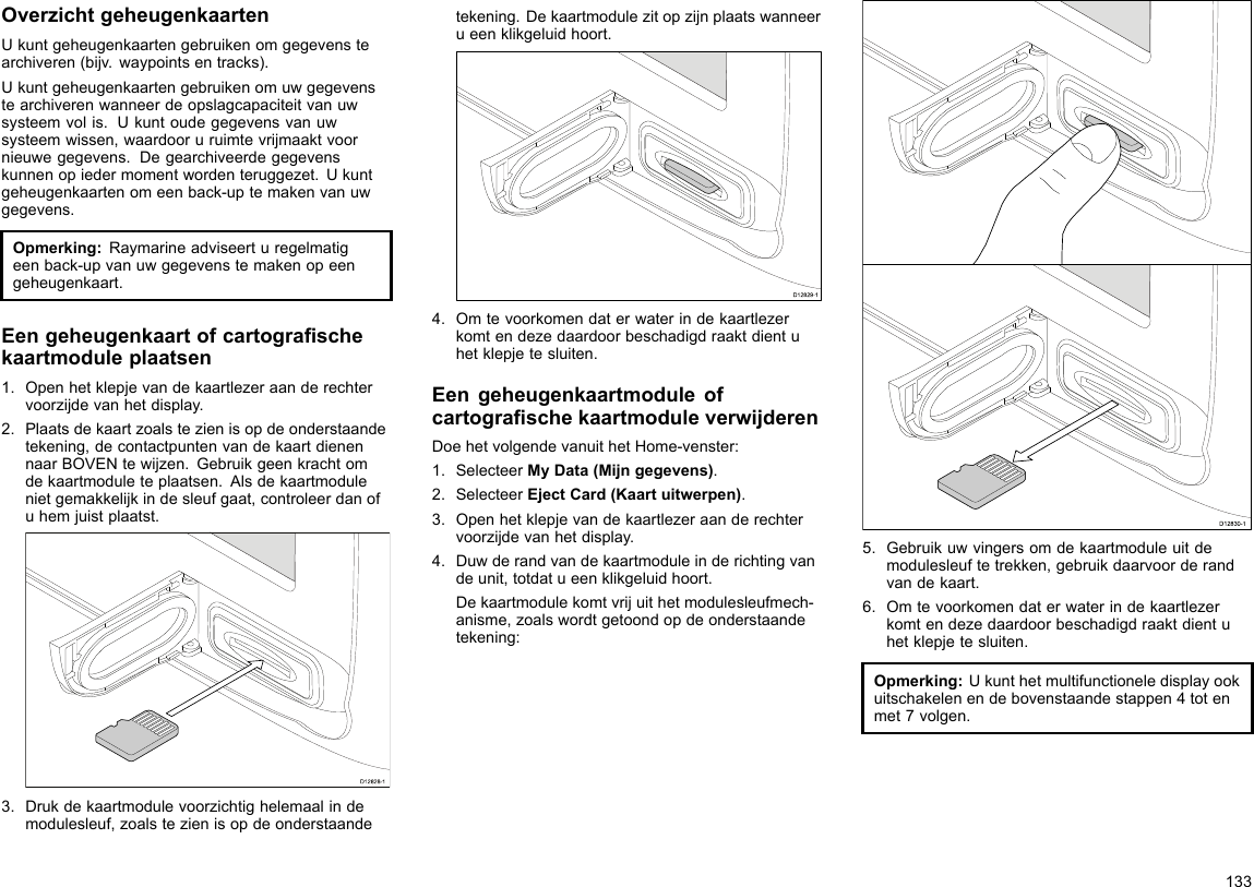 OverzichtgeheugenkaartenUkuntgeheugenkaartengebruikenomgegevenstearchiveren(bijv.waypointsentracks).Ukuntgeheugenkaartengebruikenomuwgegevenstearchiverenwanneerdeopslagcapaciteitvanuwsysteemvolis.Ukuntoudegegevensvanuwsysteemwissen,waardooruruimtevrijmaaktvoornieuwegegevens.Degearchiveerdegegevenskunnenopiedermomentwordenteruggezet.Ukuntgeheugenkaartenomeenback-uptemakenvanuwgegevens.Opmerking:Raymarineadviseerturegelmatigeenback-upvanuwgegevenstemakenopeengeheugenkaart.Eengeheugenkaartofcartograschekaartmoduleplaatsen1.Openhetklepjevandekaartlezeraanderechtervoorzijdevanhetdisplay.2.Plaatsdekaartzoalstezienisopdeonderstaandetekening,decontactpuntenvandekaartdienennaarBOVENtewijzen.Gebruikgeenkrachtomdekaartmoduleteplaatsen.Alsdekaartmodulenietgemakkelijkindesleufgaat,controleerdanofuhemjuistplaatst.D12828-13.Drukdekaartmodulevoorzichtighelemaalindemodulesleuf,zoalstezienisopdeonderstaandetekening.Dekaartmodulezitopzijnplaatswanneerueenklikgeluidhoort.D12829-14.Omtevoorkomendaterwaterindekaartlezerkomtendezedaardoorbeschadigdraaktdientuhetklepjetesluiten.EengeheugenkaartmoduleofcartograschekaartmoduleverwijderenDoehetvolgendevanuithetHome-venster:1.SelecteerMyData(Mijngegevens).2.SelecteerEjectCard(Kaartuitwerpen).3.Openhetklepjevandekaartlezeraanderechtervoorzijdevanhetdisplay.4.Duwderandvandekaartmoduleinderichtingvandeunit,totdatueenklikgeluidhoort.Dekaartmodulekomtvrijuithetmodulesleufmech-anisme,zoalswordtgetoondopdeonderstaandetekening:D12830-15.Gebruikuwvingersomdekaartmoduleuitdemodulesleuftetrekken,gebruikdaarvoorderandvandekaart.6.Omtevoorkomendaterwaterindekaartlezerkomtendezedaardoorbeschadigdraaktdientuhetklepjetesluiten.Opmerking:Ukunthetmultifunctioneledisplayookuitschakelenendebovenstaandestappen4totenmet7volgen.133