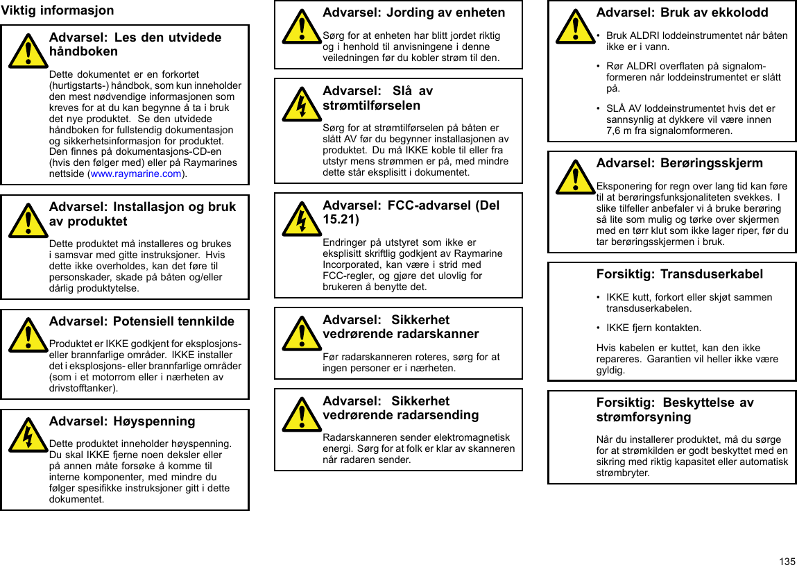 ViktiginformasjonAdvarsel:LesdenutvidedehåndbokenDettedokumenteterenforkortet(hurtigstarts-)håndbok,somkuninneholderdenmestnødvendigeinformasjonensomkrevesforatdukanbegynneåtaibrukdetnyeproduktet.Sedenutvidedehåndbokenforfullstendigdokumentasjonogsikkerhetsinformasjonforproduktet.Dennnespådokumentasjons-CD-en(hvisdenfølgermed)ellerpåRaymarinesnettside(www.raymarine.com).Advarsel:InstallasjonogbrukavproduktetDetteproduktetmåinstalleresogbrukesisamsvarmedgitteinstruksjoner.Hvisdetteikkeoverholdes,kandetføretilpersonskader,skadepåbåtenog/ellerdårligproduktytelse.Advarsel:PotensielltennkildeProdukteterIKKEgodkjentforeksplosjons-ellerbrannfarligeområder.IKKEinstallerdetieksplosjons-ellerbrannfarligeområder(somietmotorromellerinærhetenavdrivstofftanker).Advarsel:HøyspenningDetteproduktetinneholderhøyspenning.DuskalIKKEfjernenoendekslerellerpåannenmåteforsøkeåkommetilinternekomponenter,medmindredufølgerspesikkeinstruksjonergittidettedokumentet.Advarsel:JordingavenhetenSørgforatenhetenharblittjordetriktigogihenholdtilanvisningeneidenneveiledningenførdukoblerstrømtilden.Advarsel:SlåavstrømtilførselenSørgforatstrømtilførselenpåbåtenerslåttAVførdubegynnerinstallasjonenavproduktet.DumåIKKEkobletilellerfrautstyrmensstrømmenerpå,medmindredetteståreksplisittidokumentet.Advarsel:FCC-advarsel(Del15.21)EndringerpåutstyretsomikkeereksplisittskriftliggodkjentavRaymarineIncorporated,kanværeistridmedFCC-regler,oggjøredetulovligforbrukerenåbenyttedet.Advarsel:SikkerhetvedrørenderadarskannerFørradarskannerenroteres,sørgforatingenpersonererinærheten.Advarsel:SikkerhetvedrørenderadarsendingRadarskannerensenderelektromagnetiskenergi.Sørgforatfolkerklaravskannerennårradarensender.Advarsel:Brukavekkolodd•BrukALDRIloddeinstrumentetnårbåtenikkeerivann.•RørALDRIoveratenpåsignalom-formerennårloddeinstrumenteterslåttpå.•SLÅAVloddeinstrumentethvisdetersannsynligatdykkerevilværeinnen7,6mfrasignalomformeren.Advarsel:BerøringsskjermEksponeringforregnoverlangtidkanføretilatberøringsfunksjonalitetensvekkes.Isliketilfelleranbefalerviåbrukeberøringsålitesommuligogtørkeoverskjermenmedentørrklutsomikkelagerriper,førdutarberøringsskjermenibruk.Forsiktig:Transduserkabel•IKKEkutt,forkortellerskjøtsammentransduserkabelen.•IKKEfjernkontakten.Hviskabelenerkuttet,kandenikkerepareres.Garantienvilhellerikkeværegyldig.Forsiktig:BeskyttelseavstrømforsyningNårduinstallererproduktet,mådusørgeforatstrømkildenergodtbeskyttetmedensikringmedriktigkapasitetellerautomatiskstrømbryter.135