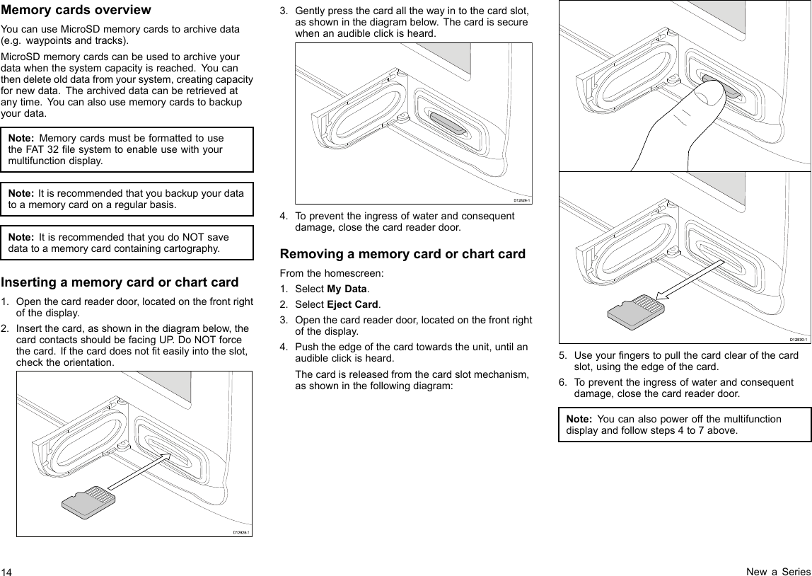 MemorycardsoverviewYoucanuseMicroSDmemorycardstoarchivedata(e.g.waypointsandtracks).MicroSDmemorycardscanbeusedtoarchiveyourdatawhenthesystemcapacityisreached.Youcanthendeleteolddatafromyoursystem,creatingcapacityfornewdata.Thearchiveddatacanberetrievedatanytime.Youcanalsousememorycardstobackupyourdata.Note:MemorycardsmustbeformattedtousetheFAT32lesystemtoenableusewithyourmultifunctiondisplay.Note:Itisrecommendedthatyoubackupyourdatatoamemorycardonaregularbasis.Note:ItisrecommendedthatyoudoNOTsavedatatoamemorycardcontainingcartography.Insertingamemorycardorchartcard1.Openthecardreaderdoor,locatedonthefrontrightofthedisplay.2.Insertthecard,asshowninthediagrambelow,thecardcontactsshouldbefacingUP.DoNOTforcethecard.Ifthecarddoesnotteasilyintotheslot,checktheorientation.D12828-13.Gentlypressthecardallthewayintothecardslot,asshowninthediagrambelow.Thecardissecurewhenanaudibleclickisheard.D12829-14.Topreventtheingressofwaterandconsequentdamage,closethecardreaderdoor.RemovingamemorycardorchartcardFromthehomescreen:1.SelectMyData.2.SelectEjectCard.3.Openthecardreaderdoor,locatedonthefrontrightofthedisplay.4.Pushtheedgeofthecardtowardstheunit,untilanaudibleclickisheard.Thecardisreleasedfromthecardslotmechanism,asshowninthefollowingdiagram:D12830-15.Useyourngerstopullthecardclearofthecardslot,usingtheedgeofthecard.6.Topreventtheingressofwaterandconsequentdamage,closethecardreaderdoor.Note:Youcanalsopoweroffthemultifunctiondisplayandfollowsteps4to7above.14NewaSeries