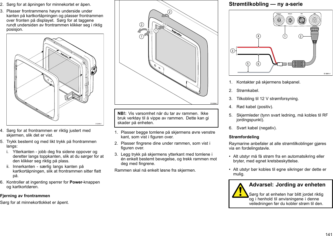 2.Sørgforatåpningenforminnekorteteråpen.3.Plasserfrontrammenshøyreundersideunderkantenpåkartkortåpningenogplasserfrontrammenoverfrontenpådisplayet.Sørgforattaggenerundtundersidenavfrontrammenklikkersegiriktigposisjon.D12586-14.Sørgforatfrontrammenerriktigjustertmedskjermen,slikdetervist.5.Trykkbestemtogmedlikttrykkpåfrontrammenlangs:i.Ytterkanten-jobbdegfrasideneoppoverogderetterlangstoppkanten,slikatdusørgerforatdenklikkersegriktigpåplass.ii.Innerkanten-særliglangskantenpåkartkortåpningen,slikatfrontrammensitterattpå.6.KontrolleratingentingsperrerforPower-knappenogkartkortdøren.FjerningavfrontrammenSørgforatminnekortlokketeråpent.D12584-1011222212121212NB!:Visvarsomhetnårdutaravrammen.Ikkebrukverktøytilåvippeavrammen.Dettekangiskaderpåenheten.1.Plasserbeggetomlenepåskjermensøvrevenstrekant,somvistigurenover.2.Plasserngrenedineunderrammen,somvistigurenover.3.Leggtrykkpåskjermensytterkantmedtomleneiénenkeltbestemtbevegelse,ogtrekkrammenmotdegmedngrene.Rammenskalnåenkeltløsnefraskjermen.Strømtilkobling—nya-serie00000000000000000000000000000000000000162453D12 581 -11.Kontakterpåskjermensbakpanel.2.Strømkabel.3.Tilkoblingtil12Vstrømforsyning.4.Rødkabel(positiv).5.Skjermleder(tynnsvartledning,måkoblestilRFjordingspunkt).6.Svartkabel(negativ).StrømfordelingRaymarineanbefaleratallestrømtilkoblingergjøresviaenfordelingstavle.•Altutstyrmåfåstrømfraenautomatsikringellerbryter,medegnetkretsbeskyttelse.•Altutstyrbørkoblestilegnesikringerderdetteermulig.Advarsel:JordingavenhetenSørgforatenhetenharblittjordetriktigogihenholdtilanvisningeneidenneveiledningenførdukoblerstrømtilden.141