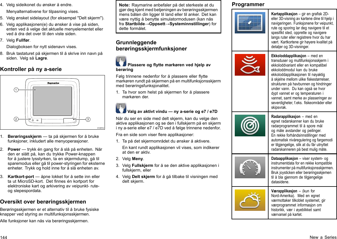 4.Velgsideikonetduønskeråendre.Menyalternativenefortilpasningvises.5.Velgønsketsidelayout(foreksempel&quot;Deltskjerm&quot;).6.Velgapplikasjonen(e)duønskeråvisepåsiden,entenvedåvelgedetaktuellemenyelementetellervedådradetovertildenvistesiden.7.VelgFullfør.Dialogboksenfornyttsidenavnvises.8.Bruktastaturetpåskjermentilåskriveinnnavnpåsiden.VelgsåLagre.Kontrollerpånya-serieD12 577 -13121.Berøringsskjerm—tapåskjermenforåbrukefunksjoner,inkludertallemenyoperasjoner.2.Power—trykkéngangforåslåpåenheten.Nårdenerslåttpå,kandutrykkePower-knappenforåjusterelysstyrken,taenskjermdump,gåtilsparemodusellergåtilpower-styringenforeksterneenheter.Trykkogholdinneforåslåenhetenav.3.Kartkort-port—åpnelokketforåsetteinnellertautMicroSD-kort.Detnnesénkortportforelektroniskekartogarkiveringavveipunkt-rute-ogslepespordata.OversiktoverberøringsskjermenBerøringsskjermeneretalternativtilåbrukefysiskeknappervedstyringavmultifunksjonsskjermen.Allefunksjonerkannåsviaberøringsskjermen.Note:Raymarineanbefalerpådetsterkesteatdugjørdegkjentmedbetjeningenavberøringsskjermenmensbåtendinliggertillandellertilanker.Detkanværenyttigåbenyttesimulatormodusen(kannåsfraStartbilde→Oppsett→Systeminnstillinger)fordetteformålet.GrunnleggendeberøringsskjermfunksjonerPlassereogyttemarkørenvedhjelpavberøringFølgtrinnenenedenforforåplassereelleryttemarkørenrundtpåskjermenpåenmultifunksjonsskjermmedberøringsfunksjonalitet.1.Tahvorsomhelstpåskjermenforåplasseremarkørender.Valgavaktivtvindu—nya-serieoge7/e7DNårduserensidemeddeltskjerm,kanduvelgedenaktiveapplikasjonenogsedenifullskjermpåenskjerminya-serieellere7/e7Dvedåfølgetrinnenenedenfor.Fraensidesomviserereapplikasjoner:1.Tapådetskjermområdetduønskeråaktivere.Enkantrundtapplikasjonenvilvises,somindikereratdeneraktiv.2.VelgMeny.3.VelgFullskjermforåsedenaktiveapplikasjonenifullskjerm,eller4.VelgDeltskjermforågåtilbaketilvisningenmeddeltskjerm.ProgrammerKartapplikasjon–girengrask2D-eller3D-visningavkartenedinetilhjelpinavigeringen.Funksjoneneforveipunkt,ruteogsporinglardegnavigeretiletspesiktsted,oppretteognavigerelangsruterellerregistrerehvorduharvært.Kartkortenegirhøyerekvalitetpådetaljerog3D-visninger.Ekkoloddapplikasjon–medentransduserogmultifunksjonsskjermiekkoloddvariantellerenkompatibelekkoloddmodulkandubrukeekkoloddapplikasjonentilnøyaktigåskjelnemellomulikeskestørrelser,strukturenpåhavbunnenoghindringerundervann.Dukanogsåsehvordyptvanneterogtemperaturenivannet,samtmerkeavplasseringeravseverdigheter,f.eks.skeområderellerskipsvrak.Radarapplikasjon–medenegnetradarskannerkandubrukeradarprogrammettilåsporemålogmåleavstanderogpeilinger.Enrekkeforhåndsinnstillingermedautomatisknivåreguleringogfargemodiertilgjengelige,slikatdufårutnyttetradarskannerenpåbestmuligmåte.Dataapplikasjon–visersystem-oginstrumentdataforenrekkekompatibleinstrumenterpåmultifunksjonsskjermen.Brukjoystickenellerberøringsskjementilåblagjennomdetilgjengeligedatasidene.Værapplikasjon–(kunforNord-Amerika).Medenegnetværmottakertilkobletsystemet,girværprogrammetinformasjonomhistorikk,væriøyeblikketsamtværvarselpåkartet.144NewaSeries