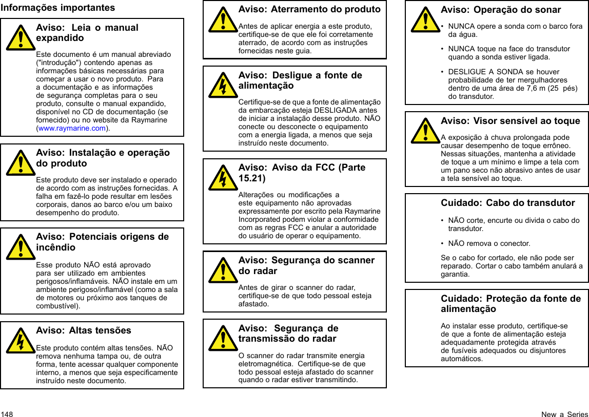 InformaçõesimportantesAviso:LeiaomanualexpandidoEstedocumentoéummanualabreviado(&quot;introdução&quot;)contendoapenasasinformaçõesbásicasnecessáriasparacomeçarausaronovoproduto.Paraadocumentaçãoeasinformaçõesdesegurançacompletasparaoseuproduto,consulteomanualexpandido,disponívelnoCDdedocumentação(sefornecido)ounowebsitedaRaymarine(www.raymarine.com).Aviso:InstalaçãoeoperaçãodoprodutoEsteprodutodeveserinstaladoeoperadodeacordocomasinstruçõesfornecidas.Afalhaemfazê-lopoderesultaremlesõescorporais,danosaobarcoe/ouumbaixodesempenhodoproduto.Aviso:PotenciaisorigensdeincêndioEsseprodutoNÃOestáaprovadoparaserutilizadoemambientesperigosos/inamáveis.NÃOinstaleemumambienteperigoso/inamável(comoasalademotoresoupróximoaostanquesdecombustível).Aviso:AltastensõesEsteprodutocontémaltastensões.NÃOremovanenhumatampaou,deoutraforma,tenteacessarqualquercomponenteinterno,amenosquesejaespecicamenteinstruídonestedocumento.Aviso:AterramentodoprodutoAntesdeaplicarenergiaaesteproduto,certique-sedequeelefoicorretamenteaterrado,deacordocomasinstruçõesfornecidasnesteguia.Aviso:DesligueafontedealimentaçãoCertique-sedequeafontedealimentaçãodaembarcaçãoestejaDESLIGADAantesdeiniciarainstalaçãodesseproduto.NÃOconecteoudesconecteoequipamentocomaenergialigada,amenosquesejainstruídonestedocumento.Aviso:AvisodaFCC(Parte15.21)AlteraçõesoumodicaçõesaesteequipamentonãoaprovadasexpressamenteporescritopelaRaymarineIncorporatedpodemviolaraconformidadecomasregrasFCCeanularaautoridadedousuáriodeoperaroequipamento.Aviso:SegurançadoscannerdoradarAntesdegiraroscannerdoradar,certique-sedequetodopessoalestejaafastado.Aviso:SegurançadetransmissãodoradarOscannerdoradartransmiteenergiaeletromagnética.Certique-sedequetodopessoalestejaafastadodoscannerquandooradarestivertransmitindo.Aviso:Operaçãodosonar•NUNCAopereasondacomobarcoforadaágua.•NUNCAtoquenafacedotransdutorquandoasondaestiverligada.•DESLIGUEASONDAsehouverprobabilidadedetermergulhadoresdentrodeumaáreade7,6m(25pés)dotransdutor.Aviso:VisorsensívelaotoqueAexposiçãoàchuvaprolongadapodecausardesempenhodetoqueerrôneo.Nessassituações,mantenhaaatividadedetoqueaummínimoelimpeatelacomumpanoseconãoabrasivoantesdeusaratelasensívelaotoque.Cuidado:Cabodotransdutor•NÃOcorte,encurteoudividaocabodotransdutor.•NÃOremovaoconector.Seocaboforcortado,elenãopodeserreparado.Cortarocabotambémanularáagarantia.Cuidado:ProteçãodafontedealimentaçãoAoinstalaresseproduto,certique-sedequeafontedealimentaçãoestejaadequadamenteprotegidaatravésdefusíveisadequadosoudisjuntoresautomáticos.148NewaSeries