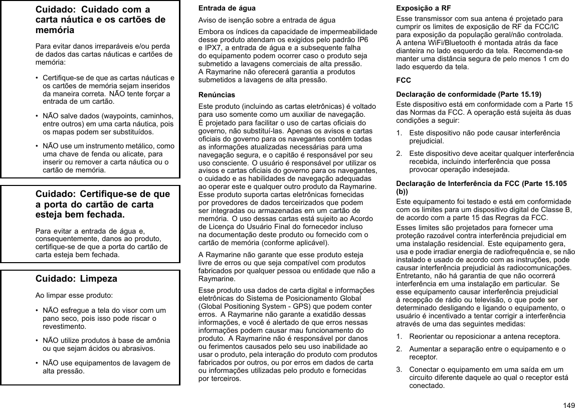 Cuidado:CuidadocomacartanáuticaeoscartõesdememóriaParaevitardanosirreparáveise/ouperdadedadosdascartasnáuticasecartõesdememória:•Certique-sedequeascartasnáuticaseoscartõesdememóriasejaminseridosdamaneiracorreta.NÃOtenteforçaraentradadeumcartão.•NÃOsalvedados(waypoints,caminhos,entreoutros)emumacartanáutica,poisosmapaspodemsersubstituídos.•NÃOuseuminstrumentometálico,comoumachavedefendaoualicate,parainserirouremoveracartanáuticaouocartãodememória.Cuidado:Certique-sedequeaportadocartãodecartaestejabemfechada.Paraevitaraentradadeáguae,consequentemente,danosaoproduto,certique-sedequeaportadocartãodecartaestejabemfechada.Cuidado:LimpezaAolimparesseproduto:•NÃOesfregueateladovisorcomumpanoseco,poisissopoderiscarorevestimento.•NÃOutilizeprodutosàbasedeamôniaouquesejamácidosouabrasivos.•NÃOuseequipamentosdelavagemdealtapressão.EntradadeáguaAvisodeisençãosobreaentradadeáguaEmboraosíndicesdacapacidadedeimpermeabilidadedesseprodutoatendamosexigidospelopadrãoIP6eIPX7,aentradadeáguaeasubsequentefalhadoequipamentopodemocorrercasooprodutosejasubmetidoalavagenscomerciaisdealtapressão.ARaymarinenãooferecerágarantiaaprodutossubmetidosalavagensdealtapressão.RenúnciasEsteproduto(incluindoascartaseletrônicas)évoltadoparausosomentecomoumauxiliardenavegação.Éprojetadoparafacilitarousodecartasociaisdogoverno,nãosubstituí-las.Apenasosavisosecartasociaisdogovernoparaosnavegantescontêmtodasasinformaçõesatualizadasnecessáriasparaumanavegaçãosegura,eocapitãoéresponsávelporseuusoconsciente.Ousuárioéresponsávelporutilizarosavisosecartasociaisdogovernoparaosnavegantes,ocuidadoeashabilidadesdenavegaçãoadequadasaooperaresteequalqueroutroprodutodaRaymarine.Esseprodutosuportacartaseletrônicasfornecidasporprovedoresdedadosterceirizadosquepodemserintegradasouarmazenadasemumcartãodememória.OusodessascartasestásujeitoaoAcordodeLicençadoUsuárioFinaldofornecedorinclusonadocumentaçãodesteprodutooufornecidocomocartãodememória(conformeaplicável).ARaymarinenãogarantequeesseprodutoestejalivredeerrosouquesejacompatívelcomprodutosfabricadosporqualquerpessoaouentidadequenãoaRaymarine.EsseprodutousadadosdecartadigitaleinformaçõeseletrônicasdoSistemadePosicionamentoGlobal(GlobalPositioningSystem-GPS)quepodemcontererros.ARaymarinenãogaranteaexatidãodessasinformações,evocêéalertadodequeerrosnessasinformaçõespodemcausarmaufuncionamentodoproduto.ARaymarinenãoéresponsávelpordanosouferimentoscausadospeloseuusoinabilidadeaousaroproduto,pelainteraçãodoprodutocomprodutosfabricadosporoutros,ouporerrosemdadosdecartaouinformaçõesutilizadaspeloprodutoefornecidasporterceiros.ExposiçãoaRFEssetransmissorcomsuaantenaéprojetadoparacumpriroslimitesdeexposiçãodeRFdaFCC/ICparaexposiçãodapopulaçãogeral/nãocontrolada.AantenaWiFi/Bluetoothémontadaatrásdafacedianteiranoladoesquerdodatela.Recomenda-semanterumadistânciaseguradepelomenos1cmdoladoesquerdodatela.FCCDeclaraçãodeconformidade(Parte15.19)EstedispositivoestáemconformidadecomaParte15dasNormasdaFCC.Aoperaçãoestásujeitaàsduascondiçõesaseguir:1.Estedispositivonãopodecausarinterferênciaprejudicial.2.Estedispositivodeveaceitarqualquerinterferênciarecebida,incluindointerferênciaquepossaprovocaroperaçãoindesejada.DeclaraçãodeInterferênciadaFCC(Parte15.105(b))EsteequipamentofoitestadoeestáemconformidadecomoslimitesparaumdispositivodigitaldeClasseB,deacordocomaparte15dasRegrasdaFCC.Esseslimitessãoprojetadosparafornecerumaproteçãorazoávelcontrainterferênciaprejudicialemumainstalaçãoresidencial.Esteequipamentogera,usaepodeirradiarenergiaderadiofrequênciae,senãoinstaladoeusadodeacordocomasinstruções,podecausarinterferênciaprejudicialàsradiocomunicações.Entretanto,nãohágarantiadequenãoocorreráinterferênciaemumainstalaçãoemparticular.Seesseequipamentocausarinterferênciaprejudicialàrecepçãoderádiooutelevisão,oquepodeserdeterminadodesligandoeligandooequipamento,ousuárioéincentivadoatentarcorrigirainterferênciaatravésdeumadasseguintesmedidas:1.Reorientaroureposicionaraantenareceptora.2.Aumentaraseparaçãoentreoequipamentoeoreceptor.3.Conectaroequipamentoemumasaídaemumcircuitodiferentedaqueleaoqualoreceptorestáconectado.149