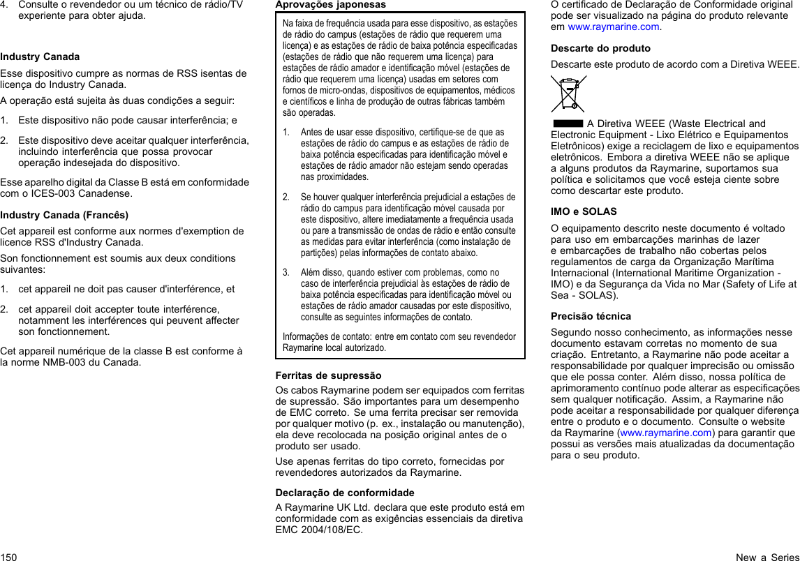 4.Consulteorevendedorouumtécnicoderádio/TVexperienteparaobterajuda.IndustryCanadaEssedispositivocumpreasnormasdeRSSisentasdelicençadoIndustryCanada.Aoperaçãoestásujeitaàsduascondiçõesaseguir:1.Estedispositivonãopodecausarinterferência;e2.Estedispositivodeveaceitarqualquerinterferência,incluindointerferênciaquepossaprovocaroperaçãoindesejadadodispositivo.EsseaparelhodigitaldaClasseBestáemconformidadecomoICES-003Canadense.IndustryCanada(Francês)Cetappareilestconformeauxnormesd&apos;exemptiondelicenceRSSd&apos;IndustryCanada.Sonfonctionnementestsoumisauxdeuxconditionssuivantes:1.cetappareilnedoitpascauserd&apos;interférence,et2.cetappareildoitacceptertouteinterférence,notammentlesinterférencesquipeuventaffectersonfonctionnement.CetappareilnumériquedelaclasseBestconformeàlanormeNMB-003duCanada.AprovaçõesjaponesasNafaixadefrequênciausadaparaessedispositivo,asestaçõesderádiodocampus(estaçõesderádioquerequeremumalicença)easestaçõesderádiodebaixapotênciaespecicadas(estaçõesderádioquenãorequeremumalicença)paraestaçõesderádioamadoreidenticaçãomóvel(estaçõesderádioquerequeremumalicença)usadasemsetorescomfornosdemicro-ondas,dispositivosdeequipamentos,médicosecientícoselinhadeproduçãodeoutrasfábricastambémsãooperadas.1.Antesdeusaressedispositivo,certique-sedequeasestaçõesderádiodocampuseasestaçõesderádiodebaixapotênciaespecicadasparaidenticaçãomóveleestaçõesderádioamadornãoestejamsendooperadasnasproximidades.2.Sehouverqualquerinterferênciaprejudicialaestaçõesderádiodocampusparaidenticaçãomóvelcausadaporestedispositivo,altereimediatamenteafrequênciausadaoupareatransmissãodeondasderádioeentãoconsulteasmedidasparaevitarinterferência(comoinstalaçãodepartições)pelasinformaçõesdecontatoabaixo.3.Alémdisso,quandoestivercomproblemas,comonocasodeinterferênciaprejudicialàsestaçõesderádiodebaixapotênciaespecicadasparaidenticaçãomóvelouestaçõesderádioamadorcausadasporestedispositivo,consulteasseguintesinformaçõesdecontato.Informaçõesdecontato:entreemcontatocomseurevendedorRaymarinelocalautorizado.FerritasdesupressãoOscabosRaymarinepodemserequipadoscomferritasdesupressão.SãoimportantesparaumdesempenhodeEMCcorreto.Seumaferritaprecisarserremovidaporqualquermotivo(p.ex.,instalaçãooumanutenção),eladeverecolocadanaposiçãooriginalantesdeoprodutoserusado.Useapenasferritasdotipocorreto,fornecidasporrevendedoresautorizadosdaRaymarine.DeclaraçãodeconformidadeARaymarineUKLtd.declaraqueesteprodutoestáemconformidadecomasexigênciasessenciaisdadiretivaEMC2004/108/EC.OcerticadodeDeclaraçãodeConformidadeoriginalpodeservisualizadonapáginadoprodutorelevanteemwww.raymarine.com.DescartedoprodutoDescarteesteprodutodeacordocomaDiretivaWEEE.ADiretivaWEEE(WasteElectricalandElectronicEquipment-LixoElétricoeEquipamentosEletrônicos)exigeareciclagemdelixoeequipamentoseletrônicos.EmboraadiretivaWEEEnãoseapliqueaalgunsprodutosdaRaymarine,suportamossuapolíticaesolicitamosquevocêestejacientesobrecomodescartaresteproduto.IMOeSOLASOequipamentodescritonestedocumentoévoltadoparausoemembarcaçõesmarinhasdelazereembarcaçõesdetrabalhonãocobertaspelosregulamentosdecargadaOrganizaçãoMarítimaInternacional(InternationalMaritimeOrganization-IMO)edaSegurançadaVidanoMar(SafetyofLifeatSea-SOLAS).PrecisãotécnicaSegundonossoconhecimento,asinformaçõesnessedocumentoestavamcorretasnomomentodesuacriação.Entretanto,aRaymarinenãopodeaceitararesponsabilidadeporqualquerimprecisãoouomissãoqueelepossaconter.Alémdisso,nossapolíticadeaprimoramentocontínuopodealterarasespecicaçõessemqualquernoticação.Assim,aRaymarinenãopodeaceitararesponsabilidadeporqualquerdiferençaentreoprodutoeodocumento.ConsulteowebsitedaRaymarine(www.raymarine.com)paragarantirquepossuiasversõesmaisatualizadasdadocumentaçãoparaoseuproduto.150NewaSeries