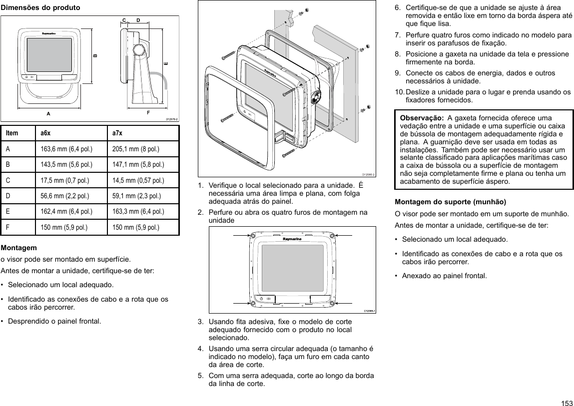 DimensõesdoprodutoD12579-2ADCF   BEItema6xa7xA163,6mm(6,4pol.)205,1mm(8pol.)B143,5mm(5,6pol.)147,1mm(5,8pol.)C17,5mm(0,7pol.)14,5mm(0,57pol.)D56,6mm(2,2pol.)59,1mm(2,3pol.)E162,4mm(6,4pol.)163,3mm(6,4pol.)F150mm(5,9pol.)150mm(5,9pol.)Montagemovisorpodesermontadoemsuperfície.Antesdemontaraunidade,certique-sedeter:•Selecionadoumlocaladequado.•Identicadoasconexõesdecaboearotaqueoscabosirãopercorrer.•Desprendidoopainelfrontal.D12585-201.Veriqueolocalselecionadoparaaunidade.Énecessáriaumaárealimpaeplana,comfolgaadequadaatrásdopainel.2.PerfureouabraosquatrofurosdemontagemnaunidadeD12 588 -10000003.Usandotaadesiva,xeomodelodecorteadequadofornecidocomoprodutonolocalselecionado.4.Usandoumaserracircularadequada(otamanhoéindicadonomodelo),façaumfuroemcadacantodaáreadecorte.5.Comumaserraadequada,corteaolongodabordadalinhadecorte.6.Certique-sedequeaunidadeseajusteàárearemovidaeentãolixeemtornodabordaásperaatéquequelisa.7.Perfurequatrofuroscomoindicadonomodeloparainserirosparafusosdexação.8.Posicioneagaxetanaunidadedatelaepressionermementenaborda.9.Conecteoscabosdeenergia,dadoseoutrosnecessáriosàunidade.10.Deslizeaunidadeparaolugareprendausandoosxadoresfornecidos.Observação:Agaxetafornecidaofereceumavedaçãoentreaunidadeeumasuperfícieoucaixadebússolademontagemadequadamenterígidaeplana.Aguarniçãodeveserusadaemtodasasinstalações.T ambémpodesernecessáriousarumselanteclassicadoparaaplicaçõesmarítimascasoacaixadebússolaouasuperfíciedemontagemnãosejacompletamentermeeplanaoutenhaumacabamentodesuperfícieáspero.Montagemdosuporte(munhão)Ovisorpodesermontadoemumsuportedemunhão.Antesdemontaraunidade,certique-sedeter:•Selecionadoumlocaladequado.•Identicadoasconexõesdecaboearotaqueoscabosirãopercorrer.•Anexadoaopainelfrontal.153
