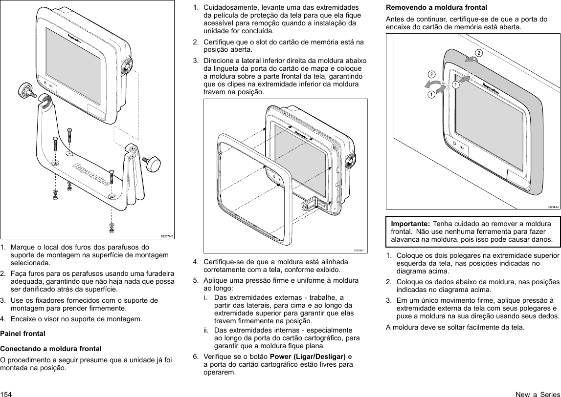 D12578-21.Marqueolocaldosfurosdosparafusosdosuportedemontagemnasuperfíciedemontagemselecionada.2.Façafurosparaosparafusosusandoumafuradeiraadequada,garantindoquenãohajanadaquepossaserdanicadoatrásdasuperfície.3.Useosxadoresfornecidoscomosuportedemontagemparaprenderrmemente.4.Encaixeovisornosuportedemontagem.PainelfrontalConectandoamoldurafrontalOprocedimentoaseguirpresumequeaunidadejáfoimontadanaposição.1.Cuidadosamente,levanteumadasextremidadesdapelículadeproteçãodatelaparaqueelaqueacessívelpararemoçãoquandoainstalaçãodaunidadeforconcluída.2.Certiquequeoslotdocartãodememóriaestánaposiçãoaberta.3.Direcionealateralinferiordireitadamolduraabaixodalinguetadaportadocartãodemapaecoloqueamoldurasobreapartefrontaldatela,garantindoqueosclipesnaextremidadeinferiordamolduratravemnaposição.D12586-14.Certique-sedequeamolduraestáalinhadacorretamentecomatela,conformeexibido.5.Apliqueumapressãormeeuniformeàmolduraaolongo:i.Dasextremidadesexternas-trabalhe,apartirdaslaterais,paracimaeaolongodaextremidadesuperiorparagarantirqueelastravemrmementenaposição.ii.Dasextremidadesinternas-especialmenteaolongodaportadocartãocartográco,paragarantirqueamolduraqueplana.6.VeriqueseobotãoPower(Ligar/Desligar)eaportadocartãocartográcoestãolivresparaoperarem.RemovendoamoldurafrontalAntesdecontinuar,certique-sedequeaportadoencaixedocartãodememóriaestáaberta.D12584-1011222212121212Importante:T enhacuidadoaoremoveramoldurafrontal.Nãousenenhumaferramentaparafazeralavancanamoldura,poisissopodecausardanos.1.Coloqueosdoispolegaresnaextremidadesuperioresquerdadatela,nasposiçõesindicadasnodiagramaacima.2.Coloqueosdedosabaixodamoldura,nasposiçõesindicadasnodiagramaacima.3.Emumúnicomovimentorme,apliquepressãoàextremidadeexternadatelacomseuspolegaresepuxeamolduranasuadireçãousandoseusdedos.Amolduradevesesoltarfacilmentedatela.154NewaSeries
