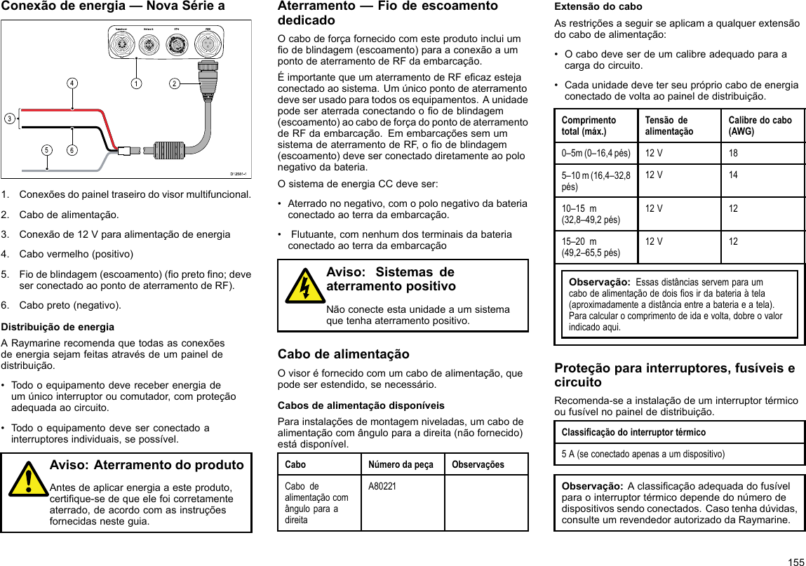 Conexãodeenergia—NovaSériea00000000000000000000000000000000000000162453D12 581 -11.Conexõesdopaineltraseirodovisormultifuncional.2.Cabodealimentação.3.Conexãode12Vparaalimentaçãodeenergia4.Cabovermelho(positivo)5.Fiodeblindagem(escoamento)(opretono;deveserconectadoaopontodeaterramentodeRF).6.Cabopreto(negativo).DistribuiçãodeenergiaARaymarinerecomendaquetodasasconexõesdeenergiasejamfeitasatravésdeumpaineldedistribuição.•Todooequipamentodevereceberenergiadeumúnicointerruptoroucomutador,comproteçãoadequadaaocircuito.•Todooequipamentodeveserconectadoainterruptoresindividuais,sepossível.Aviso:AterramentodoprodutoAntesdeaplicarenergiaaesteproduto,certique-sedequeelefoicorretamenteaterrado,deacordocomasinstruçõesfornecidasnesteguia.Aterramento—FiodeescoamentodedicadoOcabodeforçafornecidocomesteprodutoincluiumodeblindagem(escoamento)paraaconexãoaumpontodeaterramentodeRFdaembarcação.ÉimportantequeumaterramentodeRFecazestejaconectadoaosistema.Umúnicopontodeaterramentodeveserusadoparatodososequipamentos.Aunidadepodeseraterradaconectandooodeblindagem(escoamento)aocabodeforçadopontodeaterramentodeRFdaembarcação.EmembarcaçõessemumsistemadeaterramentodeRF,oodeblindagem(escoamento)deveserconectadodiretamenteaopolonegativodabateria.OsistemadeenergiaCCdeveser:•Aterradononegativo,comopolonegativodabateriaconectadoaoterradaembarcação.•Flutuante,comnenhumdosterminaisdabateriaconectadoaoterradaembarcaçãoAviso:SistemasdeaterramentopositivoNãoconecteestaunidadeaumsistemaquetenhaaterramentopositivo.CabodealimentaçãoOvisoréfornecidocomumcabodealimentação,quepodeserestendido,senecessário.CabosdealimentaçãodisponíveisParainstalaçõesdemontagemniveladas,umcabodealimentaçãocomânguloparaadireita(nãofornecido)estádisponível.CaboNúmerodapeçaObservaçõesCabodealimentaçãocomânguloparaadireitaA80221ExtensãodocaboAsrestriçõesaseguirseaplicamaqualquerextensãodocabodealimentação:•Ocabodeveserdeumcalibreadequadoparaacargadocircuito.•Cadaunidadedeveterseuprópriocabodeenergiaconectadodevoltaaopaineldedistribuição.Comprimentototal(máx.)TensãodealimentaçãoCalibredocabo(AWG)0–5m(0–16,4pés)12V185–10m(16,4–32,8pés)12V1410–15m(32,8–49,2pés)12V1215–20m(49,2–65,5pés)12V12Observação:Essasdistânciasservemparaumcabodealimentaçãodedoisosirdabateriaàtela(aproximadamenteadistânciaentreabateriaeatela).Paracalcularocomprimentodeidaevolta,dobreovalorindicadoaqui.Proteçãoparainterruptores,fusíveisecircuitoRecomenda-seainstalaçãodeuminterruptortérmicooufusívelnopaineldedistribuição.Classicaçãodointerruptortérmico5A(seconectadoapenasaumdispositivo)Observação:Aclassicaçãoadequadadofusívelparaointerruptortérmicodependedonúmerodedispositivossendoconectados.Casotenhadúvidas,consulteumrevendedorautorizadodaRaymarine.155