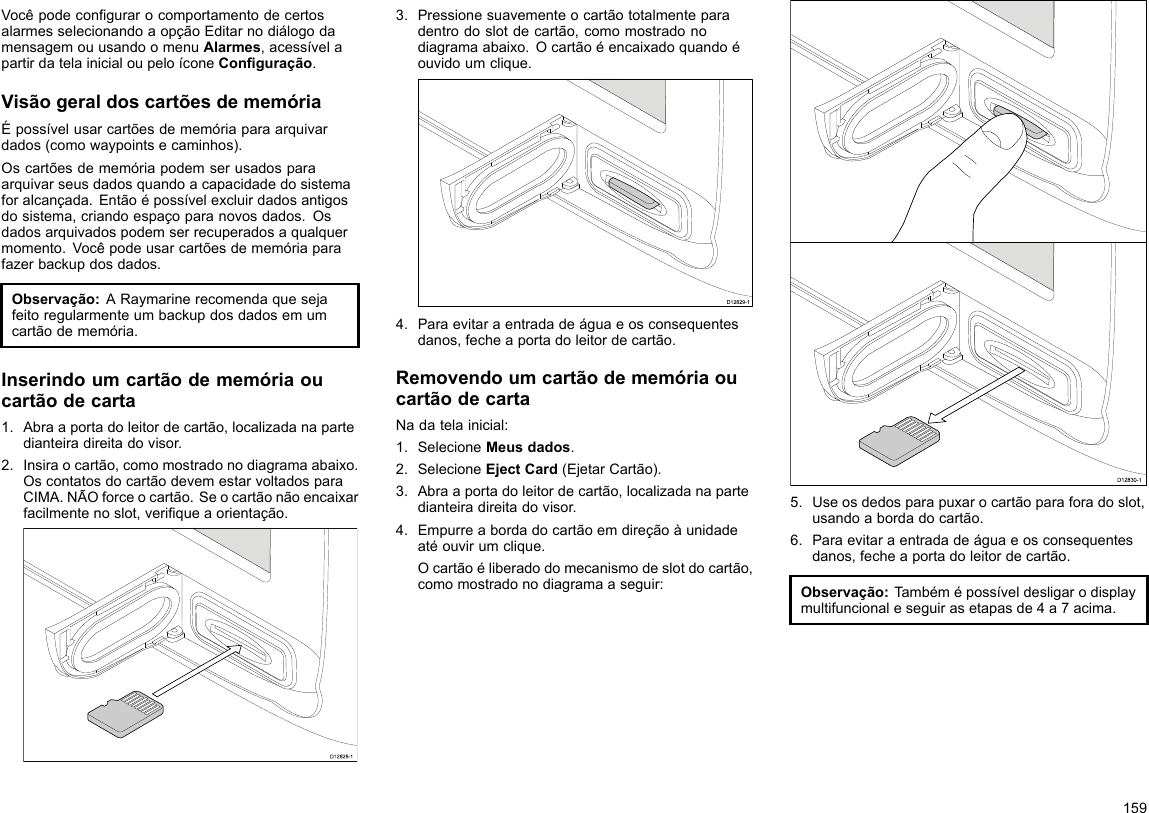 VocêpodecongurarocomportamentodecertosalarmesselecionandoaopçãoEditarnodiálogodamensagemouusandoomenuAlarmes,acessívelapartirdatelainicialoupeloíconeConguração.VisãogeraldoscartõesdememóriaÉpossívelusarcartõesdememóriaparaarquivardados(comowaypointsecaminhos).Oscartõesdememóriapodemserusadosparaarquivarseusdadosquandoacapacidadedosistemaforalcançada.Entãoépossívelexcluirdadosantigosdosistema,criandoespaçoparanovosdados.Osdadosarquivadospodemserrecuperadosaqualquermomento.Vocêpodeusarcartõesdememóriaparafazerbackupdosdados.Observação:ARaymarinerecomendaquesejafeitoregularmenteumbackupdosdadosemumcartãodememória.Inserindoumcartãodememóriaoucartãodecarta1.Abraaportadoleitordecartão,localizadanapartedianteiradireitadovisor.2.Insiraocartão,comomostradonodiagramaabaixo.OscontatosdocartãodevemestarvoltadosparaCIMA.NÃOforceocartão.Seocartãonãoencaixarfacilmentenoslot,veriqueaorientação.D12828-13.Pressionesuavementeocartãototalmenteparadentrodoslotdecartão,comomostradonodiagramaabaixo.Ocartãoéencaixadoquandoéouvidoumclique.D12829-14.Paraevitaraentradadeáguaeosconsequentesdanos,fecheaportadoleitordecartão.RemovendoumcartãodememóriaoucartãodecartaNadatelainicial:1.SelecioneMeusdados.2.SelecioneEjectCard(EjetarCartão).3.Abraaportadoleitordecartão,localizadanapartedianteiradireitadovisor.4.Empurreabordadocartãoemdireçãoàunidadeatéouvirumclique.Ocartãoéliberadodomecanismodeslotdocartão,comomostradonodiagramaaseguir:D12830-15.Useosdedosparapuxarocartãoparaforadoslot,usandoabordadocartão.6.Paraevitaraentradadeáguaeosconsequentesdanos,fecheaportadoleitordecartão.Observação:Tambémépossíveldesligarodisplaymultifuncionaleseguirasetapasde4a7acima.159