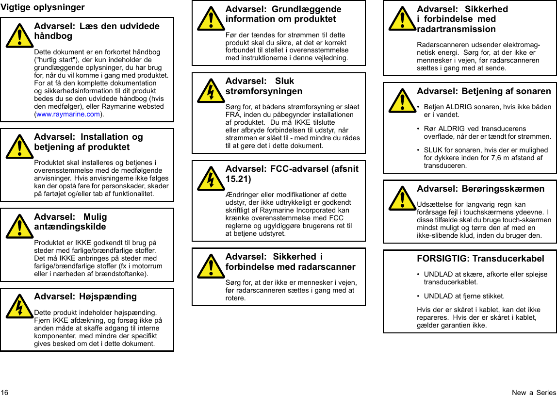 VigtigeoplysningerAdvarsel:LæsdenudvidedehåndbogDettedokumenterenforkortethåndbog(&quot;hurtigstart&quot;),derkunindeholderdegrundlæggendeoplysninger,duharbrugfor,nårduvilkommeigangmedproduktet.Foratfådenkomplettedokumentationogsikkerhedsinformationtilditproduktbedesdusedenudvidedehåndbog(hvisdenmedfølger),ellerRaymarinewebsted(www.raymarine.com).Advarsel:InstallationogbetjeningafproduktetProduktetskalinstalleresogbetjenesioverensstemmelsemeddemedfølgendeanvisninger.Hvisanvisningerneikkefølgeskanderopståfareforpersonskader,skaderpåfartøjetog/ellertabaffunktionalitet.Advarsel:MuligantændingskildeProdukteterIKKEgodkendttilbrugpåstedermedfarlige/brændfarligestoffer.DetmåIKKEanbringespåstedermedfarlige/brændfarligestoffer(fximotorrumellerinærhedenafbrændstoftanke).Advarsel:HøjspændingDetteproduktindeholderhøjspænding.FjernIKKEafdækning,ogforsøgikkepåandenmådeatskaffeadgangtilinternekomponenter,medmindrederspeciktgivesbeskedomdetidettedokument.Advarsel:GrundlæggendeinformationomproduktetFørdertændesforstrømmentildetteproduktskaldusikre,atdeterkorrektforbundettilstelletioverensstemmelsemedinstruktionerneidennevejledning.Advarsel:SlukstrømforsyningenSørgfor,atbådensstrømforsyningerslåetFRA,indendupåbegynderinstallationenafproduktet.DumåIKKEtilslutteellerafbrydeforbindelsentiludstyr,nårstrømmenerslåettil-medmindredurådestilatgøredetidettedokument.Advarsel:FCC-advarsel(afsnit15.21)Ændringerellermodikationerafdetteudstyr,derikkeudtrykkeligtergodkendtskriftligtafRaymarineIncorporatedkankrænkeoverensstemmelsemedFCCreglerneogugyldiggørebrugerensrettilatbetjeneudstyret.Advarsel:SikkerhediforbindelsemedradarscannerSørgfor,atderikkeermenneskerivejen,førradarscannerensættesigangmedatrotere.Advarsel:SikkerhediforbindelsemedradartransmissionRadarscannerenudsenderelektromag-netiskenergi.Sørgfor,atderikkeermenneskerivejen,førradarscannerensættesigangmedatsende.Advarsel:Betjeningafsonaren•BetjenALDRIGsonaren,hvisikkebådenerivandet.•RørALDRIGvedtransducerensoverade,nårderertændtforstrømmen.•SLUKforsonaren,hvisderermulighedfordykkereindenfor7,6mafstandaftransduceren.Advarsel:BerøringsskærmenUdsættelseforlangvarigregnkanforårsagefejlitouchskærmensydeevne.Idissetilfældeskaldubrugetouch-skærmenmindstmuligtogtørredenafmedenikke-slibendeklud,indendubrugerden.FORSIGTIG:Transducerkabel•UNDLADatskære,afkorteellersplejsetransducerkablet.•UNDLADatfjernestikket.Hvisdererskåretikablet,kandetikkerepareres.Hvisdererskåretikablet,gældergarantienikke.16NewaSeries