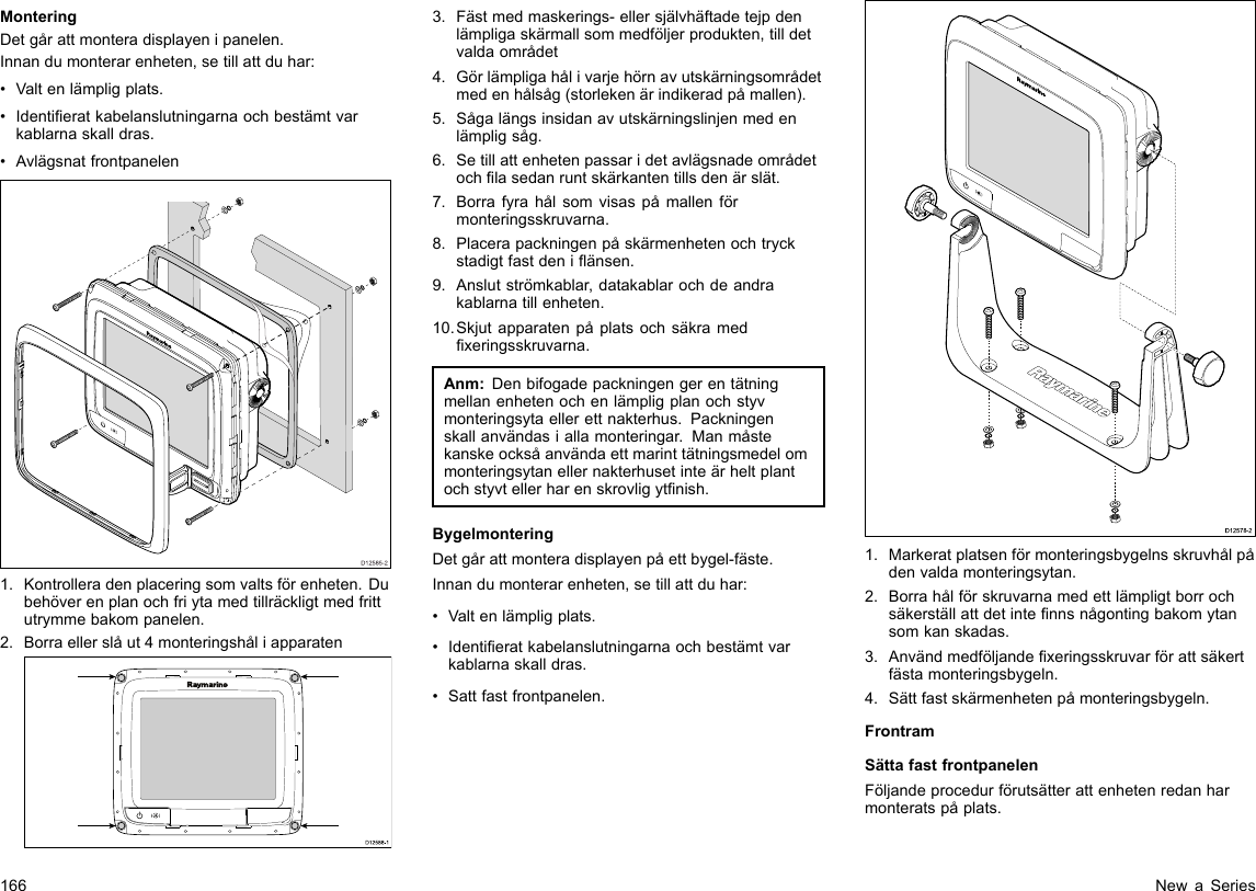 MonteringDetgårattmonteradisplayenipanelen.Innandumonterarenheten,setillattduhar:•Valtenlämpligplats.•Identieratkabelanslutningarnaochbestämtvarkablarnaskalldras.•AvlägsnatfrontpanelenD12585-201.Kontrolleradenplaceringsomvaltsförenheten.Dubehöverenplanochfriytamedtillräckligtmedfrittutrymmebakompanelen.2.Borraellerslåut4monteringshåliapparatenD12 588 -10000003.Fästmedmaskerings-ellersjälvhäftadetejpdenlämpligaskärmallsommedföljerprodukten,tilldetvaldaområdet4.Görlämpligahålivarjehörnavutskärningsområdetmedenhålsåg(storlekenärindikeradpåmallen).5.Sågalängsinsidanavutskärningslinjenmedenlämpligsåg.6.Setillattenhetenpassaridetavlägsnadeområdetochlasedanruntskärkantentillsdenärslät.7.Borrafyrahålsomvisaspåmallenförmonteringsskruvarna.8.Placerapackningenpåskärmenhetenochtryckstadigtfastdeniänsen.9.Anslutströmkablar,datakablarochdeandrakablarnatillenheten.10.Skjutapparatenpåplatsochsäkramedxeringsskruvarna.Anm:Denbifogadepackningengerentätningmellanenhetenochenlämpligplanochstyvmonteringsytaellerettnakterhus.Packningenskallanvändasiallamonteringar.Manmåstekanskeocksåanvändaettmarinttätningsmedelommonteringsytanellernakterhusetinteärheltplantochstyvtellerharenskrovligytnish.BygelmonteringDetgårattmonteradisplayenpåettbygel-fäste.Innandumonterarenheten,setillattduhar:•Valtenlämpligplats.•Identieratkabelanslutningarnaochbestämtvarkablarnaskalldras.•Sattfastfrontpanelen.D12578-21.Markeratplatsenförmonteringsbygelnsskruvhålpådenvaldamonteringsytan.2.Borrahålförskruvarnamedettlämpligtborrochsäkerställattdetintennsnågontingbakomytansomkanskadas.3.Användmedföljandexeringsskruvarförattsäkertfästamonteringsbygeln.4.Sättfastskärmenhetenpåmonteringsbygeln.FrontramSättafastfrontpanelenFöljandeprocedurförutsätterattenhetenredanharmonteratspåplats.166NewaSeries