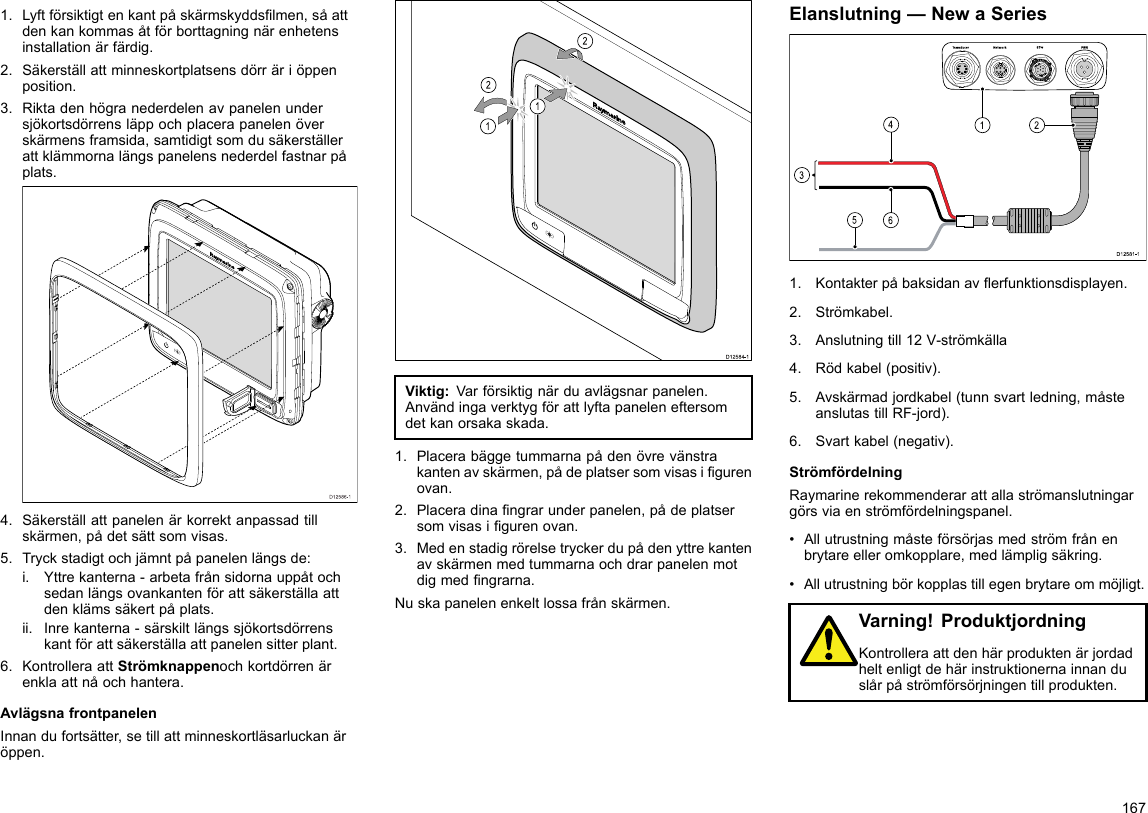 1.Lyftförsiktigtenkantpåskärmskyddslmen,såattdenkankommasåtförborttagningnärenhetensinstallationärfärdig.2.Säkerställattminneskortplatsensdörräriöppenposition.3.Riktadenhögranederdelenavpanelenundersjökortsdörrensläppochplacerapanelenöverskärmensframsida,samtidigtsomdusäkerställerattklämmornalängspanelensnederdelfastnarpåplats.D12586-14.Säkerställattpanelenärkorrektanpassadtillskärmen,pådetsättsomvisas.5.Tryckstadigtochjämntpåpanelenlängsde:i.Yttrekanterna-arbetafrånsidornauppåtochsedanlängsovankantenförattsäkerställaattdenklämssäkertpåplats.ii.Inrekanterna-särskiltlängssjökortsdörrenskantförattsäkerställaattpanelensitterplant.6.KontrolleraattStrömknappenochkortdörrenärenklaattnåochhantera.AvlägsnafrontpanelenInnandufortsätter,setillattminneskortläsarluckanäröppen.D12584-1011222212121212Viktig:Varförsiktignärduavlägsnarpanelen.Användingaverktygförattlyftapaneleneftersomdetkanorsakaskada.1.Placerabäggetummarnapådenövrevänstrakantenavskärmen,pådeplatsersomvisasigurenovan.2.Placeradinangrarunderpanelen,pådeplatsersomvisasigurenovan.3.Medenstadigrörelsetryckerdupådenyttrekantenavskärmenmedtummarnaochdrarpanelenmotdigmedngrarna.Nuskapanelenenkeltlossafrånskärmen.Elanslutning—NewaSeries00000000000000000000000000000000000000162453D12 581 -11.Kontakterpåbaksidanaverfunktionsdisplayen.2.Strömkabel.3.Anslutningtill12V-strömkälla4.Rödkabel(positiv).5.Avskärmadjordkabel(tunnsvartledning,måsteanslutastillRF-jord).6.Svartkabel(negativ).StrömfördelningRaymarinerekommenderarattallaströmanslutningargörsviaenströmfördelningspanel.•Allutrustningmåsteförsörjasmedströmfrånenbrytareelleromkopplare,medlämpligsäkring.•Allutrustningbörkopplastillegenbrytareommöjligt.Varning!ProduktjordningKontrolleraattdenhärproduktenärjordadheltenligtdehärinstruktionernainnanduslårpåströmförsörjningentillprodukten.167