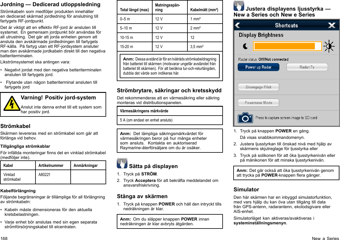 Jordning—DediceradutloppsledningStrömkabelnsommedföljerprodukteninnehållerendediceradskärmadjordledningföranslutningtillfartygetsRF-jordpunkt.DetärviktigtatteneffektivRF-jordäranslutentillsystemet.Engemensamjordpunktböranvändasförallutrustning.DetgårattjordaenhetengenomattanslutadenavskärmadejordledningentillfartygetsRF-källa.PåfartygutanettRF-jordsystemanslutermandenavskärmadejordkabelndirekttilldennegativabatteriterminalen.Likströmsystemetskaantingenvara:•Negativtjordatmeddennegativabetteriterminalenanslutentillfartygetsjord.•FlytandeutannågonbatteriterminalanslutentillfartygetsjordVarning!Positivjord-systemAnslutintedennaenhettillettsystemsomharpositivjord.StrömkabelSkärmenlevererasmedenströmkabelsomgårattförlängavidbehov.TillgängligaströmkablarFörinfälldamonteringarnnsdetenvinkladströmkabel(medföljerinte).KabelArtikelnummerAnmärkningarVinkladströmkabelA80221KabelförlängningFöljandebegränsningarärtillämpligaförallförlängningavströmkabeln:•Kabelnmåstedimensionerasfördenaktuellakretsbelastningen.•Varjeenhetböranslutasmedsinegenseparataströmförsörjningskabeltillelcentralen.Totallängd(max)Matningsspän-ningKabelmått(mm²)0–5m12V1mm²5–10m12V2mm²10-15m12V1215-20m12V3,5mm²Anm:Dessaavståndärförentvåtrådsströmkabeldragningfrånbatteriettillskärmen(motsvararungefäravståndetfrånbatteriettillskärmen).Förattberäknatur-och-returlängden,dubbladetvärdesomindikerashär.Strömbrytare,säkringarochkretsskyddDetrekommenderasattenvärmesäkringellersäkringmonterasviddistributionspanelen.Värmesäkringensmärkvärde5A(omendastenenhetansluts)Anm:Detlämpligasäkringsmärkvärdetförvärmesäkringenberorpåhurmångaenhetersomansluts.KontaktaenauktoriseradRaymarine-återförsäljareomduärosäker.Sättapådisplayen1.TryckpåSTRÖM.2.TryckAccepteraförattbekräftameddelandetomansvarsfriskrivning.Stängaavskärmen1.TryckpåknappenPOWERochhålldenintryckttillsnedräkningenärklar.Anm:OmdusläpperknappenPOWERinnannedräkningenärklaravbrytsåtgärden.Justeradisplayensljusstyrka—NewaSeriesochNeweSeries1.TryckpåknappenPOWERengång.Dåvisassnabbkommandomenyn.2.Justeraljusstyrkantillönskadnivåmedhjälpavskärmensskjutreglageförljusstyrkaeller3.Tryckpåsolikonenförattökaljusstyrkenivånellerpåmånikonenförattminskaljusstyrkenivån.Anm:DetgårocksåattökaljusstyrkenivångenomatttryckapåPOWER-knappeneragånger.SimulatorDenhärskärmenhareninbyggdsimulatorfunktion,medvarshjälpdukanövautantillgångtilldatafrånGPS-antenn,radarantenn,ekolodsgivareellerAIS-enhet.Simulatorlägetkanaktiveras/avaktiverasisysteminställningsmenyn.168NewaSeries