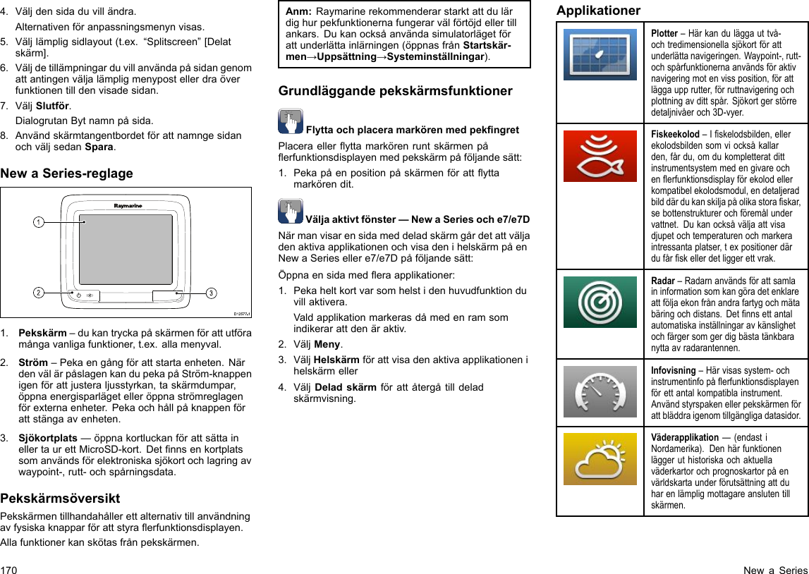 4.Väljdensidaduvilländra.Alternativenföranpassningsmenynvisas.5.Väljlämpligsidlayout(t.ex.“Splitscreen”[Delatskärm].6.Väljdetillämpningarduvillanvändapåsidangenomattantingenväljalämpligmenypostellerdraöverfunktionentilldenvisadesidan.7.VäljSlutför.DialogrutanBytnamnpåsida.8.AnvändskärmtangentbordetförattnamngesidanochväljsedanSpara.NewaSeries-reglageD12 577 -13121.Pekskärm–dukantryckapåskärmenförattutföramångavanligafunktioner,t.ex.allamenyval.2.Ström–Pekaengångförattstartaenheten.NärdenvälärpåslagenkandupekapåStröm-knappenigenförattjusteraljusstyrkan,taskärmdumpar,öppnaenergisparlägetelleröppnaströmreglagenförexternaenheter.Pekaochhållpåknappenförattstängaavenheten.3.Sjökortplats—öppnakortluckanförattsättainellertaurettMicroSD-kort.Detnnsenkortplatssomanvändsförelektroniskasjökortochlagringavwaypoint-,rutt-ochspårningsdata.PekskärmsöversiktPekskärmentillhandahållerettalternativtillanvändningavfysiskaknapparförattstyraerfunktionsdisplayen.Allafunktionerkanskötasfrånpekskärmen.Anm:Raymarinerekommenderarstarktattdulärdighurpekfunktionernafungerarvälförtöjdellertillankars.Dukanocksåanvändasimulatorlägetförattunderlättainlärningen(öppnasfrånStartskär-men→Uppsättning→Systeminställningar).GrundläggandepekskärmsfunktionerFlyttaochplaceramarkörenmedpekngretPlaceraelleryttamarkörenruntskärmenpåerfunktionsdisplayenmedpekskärmpåföljandesätt:1.Pekapåenpositionpåskärmenförattyttamarkörendit.Väljaaktivtfönster—NewaSeriesoche7/e7DNärmanvisarensidameddeladskärmgårdetattväljadenaktivaapplikationenochvisadenihelskärmpåenNewaSeriesellere7/e7Dpåföljandesätt:Öppnaensidamederaapplikationer:1.Pekaheltkortvarsomhelstidenhuvudfunktionduvillaktivera.Valdapplikationmarkerasdåmedenramsomindikerarattdenäraktiv.2.VäljMeny.3.VäljHelskärmförattvisadenaktivaapplikationenihelskärmeller4.VäljDeladskärmförattåtergåtilldeladskärmvisning.ApplikationerPlotter–Härkanduläggauttvå-ochtredimensionellasjökortförattunderlättanavigeringen.Waypoint-,rutt-ochspårfunktionernaanvändsföraktivnavigeringmotenvissposition,förattläggaupprutter,förruttnavigeringochplottningavdittspår.Sjökortgerstörredetaljnivåeroch3D-vyer.Fiskeekolod–Iskelodsbilden,ellerekolodsbildensomviocksåkallarden,fårdu,omdukompletteratdittinstrumentsystemmedengivareochenerfunktionsdisplayförekolodellerkompatibelekolodsmodul,endetaljeradbilddärdukanskiljapåolikastoraskar,sebottenstrukturerochföremålundervattnet.Dukanocksåväljaattvisadjupetochtemperaturenochmarkeraintressantaplatser,texpositionerdärdufårskellerdetliggerettvrak.Radar–Radarnanvändsförattsamlaininformationsomkangöradetenklareattföljaekonfrånandrafartygochmätabäringochdistans.Detnnsettantalautomatiskainställningaravkänslighetochfärgersomgerdigbästatänkbaranyttaavradarantennen.Infovisning–Härvisassystem-ochinstrumentinfopåerfunktionsdisplayenförettantalkompatiblainstrument.Användstyrspakenellerpekskärmenförattbläddraigenomtillgängligadatasidor.Väderapplikation—(endastiNordamerika).Denhärfunktionenläggeruthistoriskaochaktuellaväderkartorochprognoskartorpåenvärldskartaunderförutsättningattduharenlämpligmottagareanslutentillskärmen.170NewaSeries