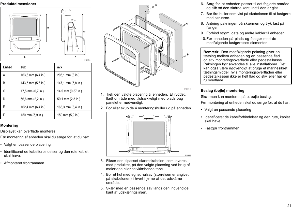 ProduktdimensionerD12579-2ADCF   BEEnheda6xa7xA163,6mm(6,4in.)205,1mm(8in.)B143,5mm(5,6in.)147,1mm(5,8in.)C17,5mm(0,7in.)14,5mm(0,57in.)D56,6mm(2,2in.)59,1mm(2,3in.)E162,4mm(6,4in.)163,3mm(6,4in.)F150mm(5,9in.)150mm(5,9in.)MonteringDisplayetkanoverademonteres.Førmonteringafenhedenskaldusørgefor,atduhar:•Valgtenpassendeplacering•Identiceretdekabelforbindelserogdenrutekabletskalhave.•Afmonteretfrontrammen.D12585-201.Tjekdenvalgteplaceringtilenheden.Etryddet,adtområdemedtilstrækkeligtmedpladsbagpaneleternødvendigt.2.Borellerskubde4monteringshullerudpåenhedenD12 588 -10000003.Fikserdentilpassetskæreskabelon,somleveresmedproduktet,pådenvalgteplaceringvedbrugafmalertapeellerselvklæbendetape.4.Borethulmedegnethulsav(størrelsenerangivetpåskabelonen)ihverthjørneafdetudskårneområde.5.Skærmedenpassendesavlangsdenindvendigekantafudskæringslinjen.6.Sørgfor,atenhedenpassertildetfrigjorteområdeogslibsådenskårnekant,indtildenerglat.7.Borrehullersomvistpåskabelonentilatfastgøremedskruerne.8.Anbringpakningenpåskærmenogtrykfastpåangen.9.Forbindstrøm,dataogandrekablertilenheden.10.Førenhedenpåpladsogfastgørmeddemedfølgendefastgørelseselementer.Bemærk:Denmedfølgendepakninggiverentætningmellemenhedenogenpassendeadogstivmonteringsoveradeellerpedestalkasse.Pakningenbøranvendestilalleinstallationer.Detkanogsåværenødvendigtatbrugeetmarinesikrettætningsmiddel,hvismonteringsoveradenellerpedestalkassenikkeerheltadogstiv,ellerharenruoverade.Beslag(bøjle)monteringSkærmenkanmonterespåetbøjlebeslag.Førmonteringafenhedenskaldusørgefor,atduhar:•Valgtenpassendeplacering•Identiceretdekabelforbindelserogdenrute,kabletskalhave.•Fastgørfrontrammen21